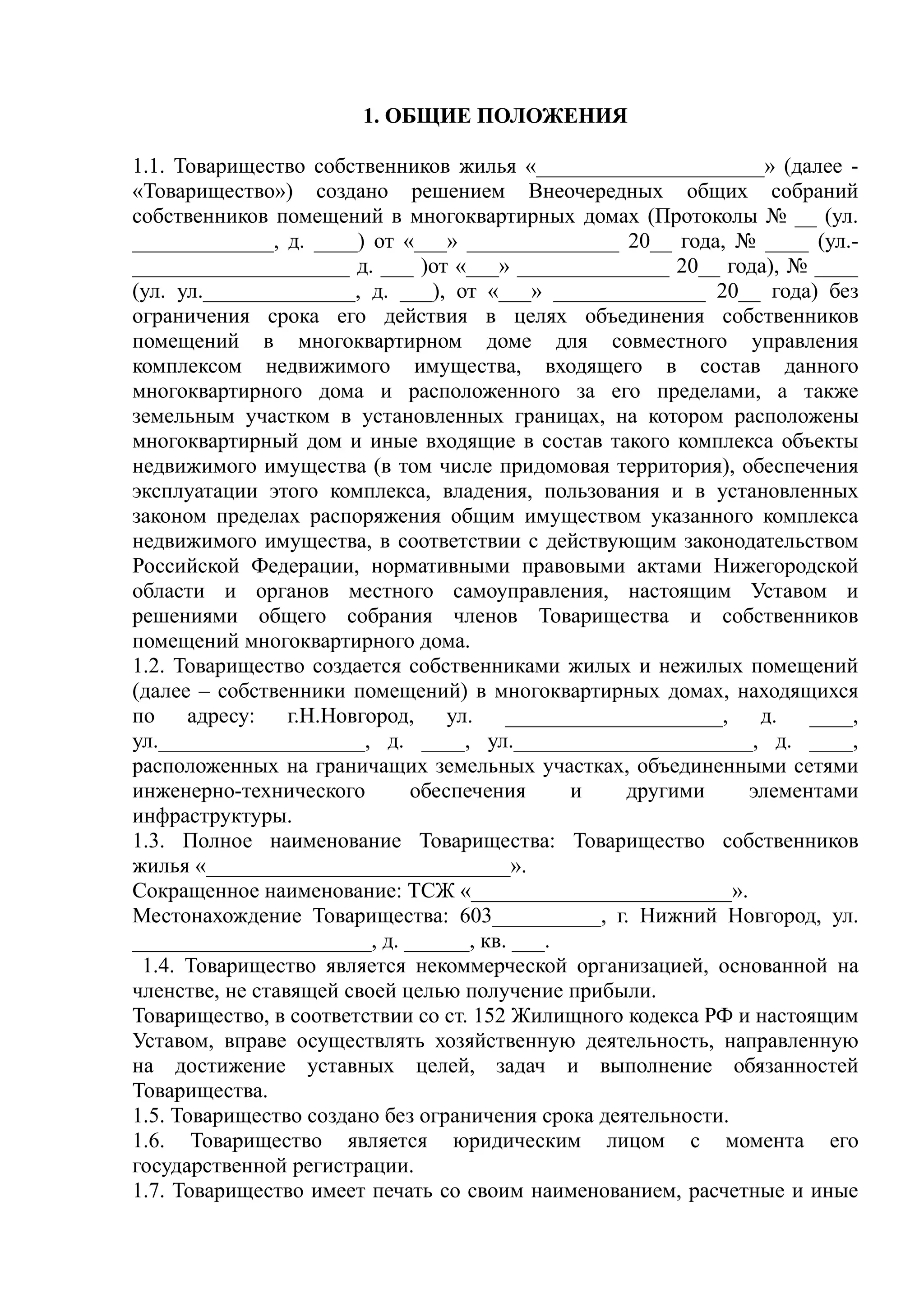 1. ОБЩИЕ ПОЛОЖЕНИЯ

1.1. Товарищество собственников жилья «_____________________» (далее -
«Товарищество») создано решением Внеочередных общих собраний
собственников помещений в многоквартирных домах (Протоколы № __ (ул.
_____________, д. ____) от «___» ______________ 20__ года, № ____ (ул.-
____________________ д. ___ )от «___» ______________ 20__ года), № ____
(ул. ул.______________, д. ___), от «___» ______________ 20__ года) без
ограничения срока его действия в целях объединения собственников
помещений в многоквартирном доме для совместного управления
комплексом недвижимого имущества, входящего в состав данного
многоквартирного дома и расположенного за его пределами, а также
земельным участком в установленных границах, на котором расположены
многоквартирный дом и иные входящие в состав такого комплекса объекты
недвижимого имущества (в том числе придомовая территория), обеспечения
эксплуатации этого комплекса, владения, пользования и в установленных
законом пределах распоряжения общим имуществом указанного комплекса
недвижимого имущества, в соответствии с действующим законодательством
Российской Федерации, нормативными правовыми актами Нижегородской
области и органов местного самоуправления, настоящим Уставом и
решениями общего собрания членов Товарищества и собственников
помещений многоквартирного дома.
1.2. Товарищество создается собственниками жилых и нежилых помещений
(далее – собственники помещений) в многоквартирных домах, находящихся
по адресу: г.Н.Новгород, ул. ____________________, д. ____,
ул.___________________, д. ____, ул.______________________, д. ____,
расположенных на граничащих земельных участках, объединенными сетями
инженерно-технического       обеспечения     и     другими    элементами
инфраструктуры.
1.3. Полное наименование Товарищества: Товарищество собственников
жилья «____________________________».
Сокращенное наименование: ТСЖ «________________________».
Местонахождение Товарищества: 603__________, г. Нижний Новгород, ул.
______________________, д. ______, кв. ___.
 1.4. Товарищество является некоммерческой организацией, основанной на
членстве, не ставящей своей целью получение прибыли.
Товарищество, в соответствии со ст. 152 Жилищного кодекса РФ и настоящим
Уставом, вправе осуществлять хозяйственную деятельность, направленную
на достижение уставных целей, задач и выполнение обязанностей
Товарищества.
1.5. Товарищество создано без ограничения срока деятельности.
1.6. Товарищество является юридическим лицом с момента его
государственной регистрации.
1.7. Товарищество имеет печать со своим наименованием, расчетные и иные
 