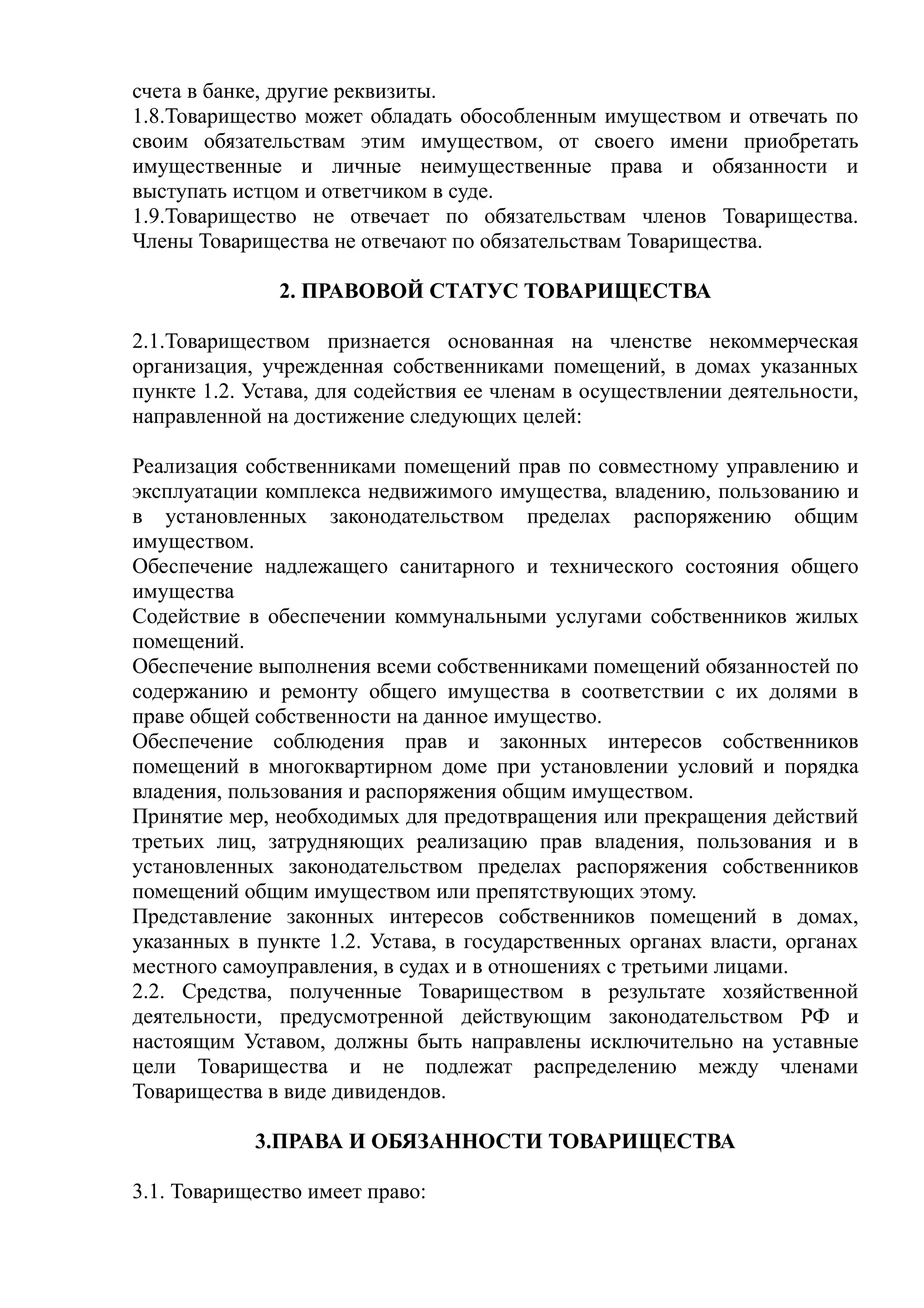 счета в банке, другие реквизиты.
1.8.Товарищество может обладать обособленным имуществом и отвечать по
своим обязательствам этим имуществом, от своего имени приобретать
имущественные и личные неимущественные права и обязанности и
выступать истцом и ответчиком в суде.
1.9.Товарищество не отвечает по обязательствам членов Товарищества.
Члены Товарищества не отвечают по обязательствам Товарищества.

               2. ПРАВОВОЙ СТАТУС ТОВАРИЩЕСТВА

2.1.Товариществом признается основанная на членстве некоммерческая
организация, учрежденная собственниками помещений, в домах указанных
пункте 1.2. Устава, для содействия ее членам в осуществлении деятельности,
направленной на достижение следующих целей:

Реализация собственниками помещений прав по совместному управлению и
эксплуатации комплекса недвижимого имущества, владению, пользованию и
в установленных законодательством пределах распоряжению общим
имуществом.
Обеспечение надлежащего санитарного и технического состояния общего
имущества
Содействие в обеспечении коммунальными услугами собственников жилых
помещений.
Обеспечение выполнения всеми собственниками помещений обязанностей по
содержанию и ремонту общего имущества в соответствии с их долями в
праве общей собственности на данное имущество.
Обеспечение соблюдения прав и законных интересов собственников
помещений в многоквартирном доме при установлении условий и порядка
владения, пользования и распоряжения общим имуществом.
Принятие мер, необходимых для предотвращения или прекращения действий
третьих лиц, затрудняющих реализацию прав владения, пользования и в
установленных законодательством пределах распоряжения собственников
помещений общим имуществом или препятствующих этому.
Представление законных интересов собственников помещений в домах,
указанных в пункте 1.2. Устава, в государственных органах власти, органах
местного самоуправления, в судах и в отношениях с третьими лицами.
2.2. Средства, полученные Товариществом в результате хозяйственной
деятельности, предусмотренной действующим законодательством РФ и
настоящим Уставом, должны быть направлены исключительно на уставные
цели Товарищества и не подлежат распределению между членами
Товарищества в виде дивидендов.

            3.ПРАВА И ОБЯЗАННОСТИ ТОВАРИЩЕСТВА

3.1. Товарищество имеет право:
 