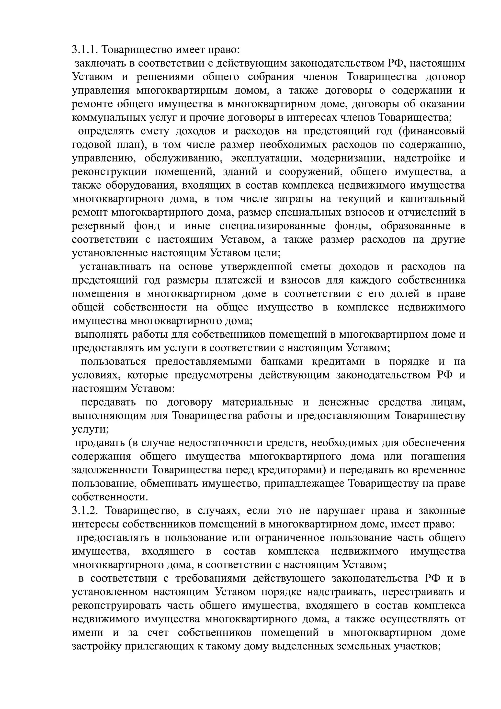 3.1.1. Товарищество имеет право:
 заключать в соответствии с действующим законодательством РФ, настоящим
Уставом и решениями общего собрания членов Товарищества договор
управления многоквартирным домом, а также договоры о содержании и
ремонте общего имущества в многоквартирном доме, договоры об оказании
коммунальных услуг и прочие договоры в интересах членов Товарищества;
  определять смету доходов и расходов на предстоящий год (финансовый
годовой план), в том числе размер необходимых расходов по содержанию,
управлению, обслуживанию, эксплуатации, модернизации, надстройке и
реконструкции помещений, зданий и сооружений, общего имущества, а
также оборудования, входящих в состав комплекса недвижимого имущества
многоквартирного дома, в том числе затраты на текущий и капитальный
ремонт многоквартирного дома, размер специальных взносов и отчислений в
резервный фонд и иные специализированные фонды, образованные в
соответствии с настоящим Уставом, а также размер расходов на другие
установленные настоящим Уставом цели;
  устанавливать на основе утвержденной сметы доходов и расходов на
предстоящий год размеры платежей и взносов для каждого собственника
помещения в многоквартирном доме в соответствии с его долей в праве
общей собственности на общее имущество в комплексе недвижимого
имущества многоквартирного дома;
 выполнять работы для собственников помещений в многоквартирном доме и
предоставлять им услуги в соответствии с настоящим Уставом;
  пользоваться предоставляемыми банками кредитами в порядке и на
условиях, которые предусмотрены действующим законодательством РФ и
настоящим Уставом:
   передавать по договору материальные и денежные средства лицам,
выполняющим для Товарищества работы и предоставляющим Товариществу
услуги;
 продавать (в случае недостаточности средств, необходимых для обеспечения
содержания общего имущества многоквартирного дома или погашения
задолженности Товарищества перед кредиторами) и передавать во временное
пользование, обменивать имущество, принадлежащее Товариществу на праве
собственности.
3.1.2. Товарищество, в случаях, если это не нарушает права и законные
интересы собственников помещений в многоквартирном доме, имеет право:
 предоставлять в пользование или ограниченное пользование часть общего
имущества, входящего в состав комплекса недвижимого имущества
многоквартирного дома, в соответствии с настоящим Уставом;
  в соответствии с требованиями действующего законодательства РФ и в
установленном настоящим Уставом порядке надстраивать, перестраивать и
реконструировать часть общего имущества, входящего в состав комплекса
недвижимого имущества многоквартирного дома, а также осуществлять от
имени и за счет собственников помещений в многоквартирном доме
застройку прилегающих к такому дому выделенных земельных участков;
 