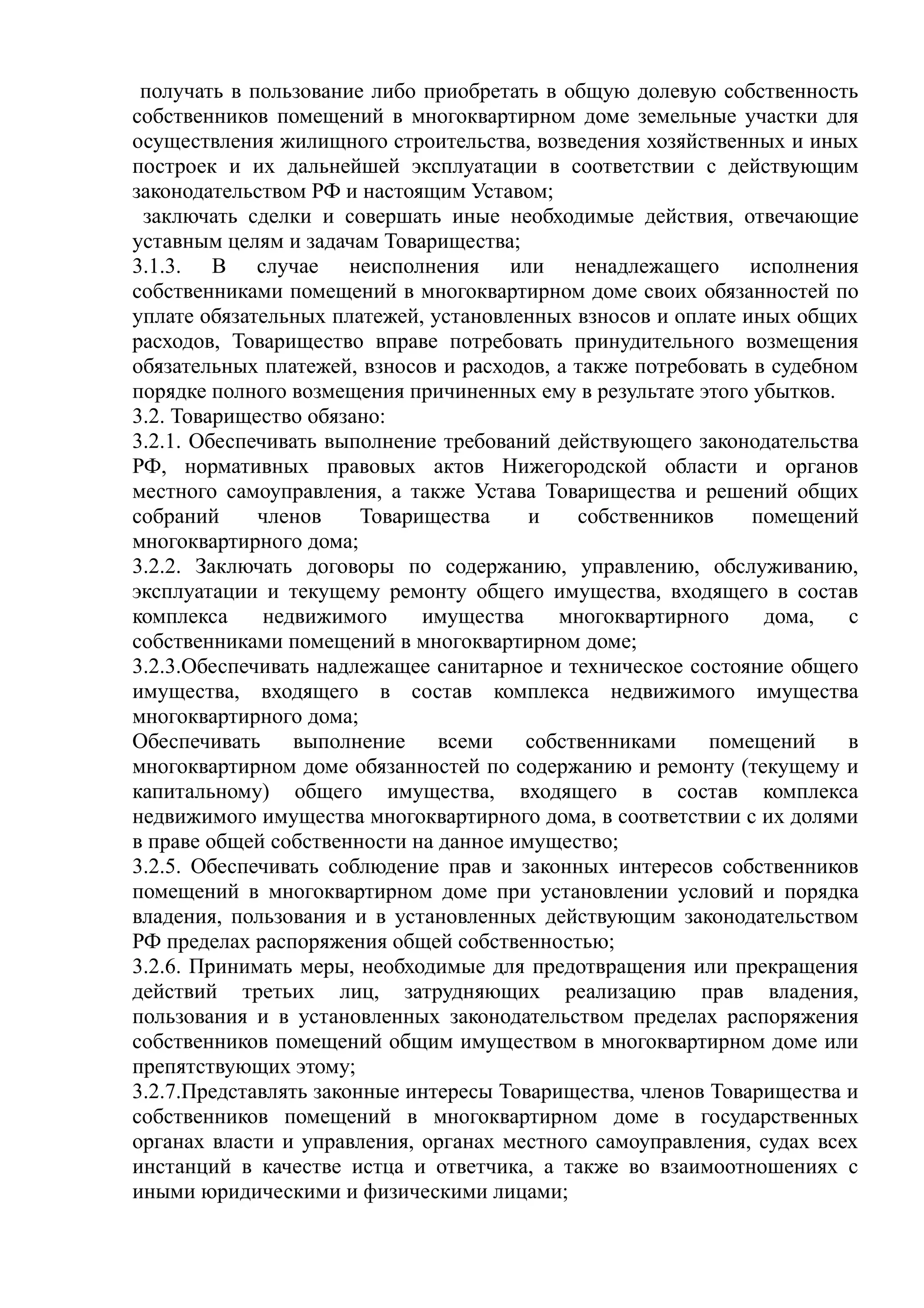 получать в пользование либо приобретать в общую долевую собственность
собственников помещений в многоквартирном доме земельные участки для
осуществления жилищного строительства, возведения хозяйственных и иных
построек и их дальнейшей эксплуатации в соответствии с действующим
законодательством РФ и настоящим Уставом;
 заключать сделки и совершать иные необходимые действия, отвечающие
уставным целям и задачам Товарищества;
3.1.3. В случае неисполнения или ненадлежащего исполнения
собственниками помещений в многоквартирном доме своих обязанностей по
уплате обязательных платежей, установленных взносов и оплате иных общих
расходов, Товарищество вправе потребовать принудительного возмещения
обязательных платежей, взносов и расходов, а также потребовать в судебном
порядке полного возмещения причиненных ему в результате этого убытков.
3.2. Товарищество обязано:
3.2.1. Обеспечивать выполнение требований действующего законодательства
РФ, нормативных правовых актов Нижегородской области и органов
местного самоуправления, а также Устава Товарищества и решений общих
собраний     членов     Товарищества    и    собственников     помещений
многоквартирного дома;
3.2.2. Заключать договоры по содержанию, управлению, обслуживанию,
эксплуатации и текущему ремонту общего имущества, входящего в состав
комплекса     недвижимого     имущества    многоквартирного     дома,   с
собственниками помещений в многоквартирном доме;
3.2.3.Обеспечивать надлежащее санитарное и техническое состояние общего
имущества, входящего в состав комплекса недвижимого имущества
многоквартирного дома;
Обеспечивать     выполнение всеми       собственниками    помещений     в
многоквартирном доме обязанностей по содержанию и ремонту (текущему и
капитальному) общего имущества, входящего в состав комплекса
недвижимого имущества многоквартирного дома, в соответствии с их долями
в праве общей собственности на данное имущество;
3.2.5. Обеспечивать соблюдение прав и законных интересов собственников
помещений в многоквартирном доме при установлении условий и порядка
владения, пользования и в установленных действующим законодательством
РФ пределах распоряжения общей собственностью;
3.2.6. Принимать меры, необходимые для предотвращения или прекращения
действий третьих лиц, затрудняющих реализацию прав владения,
пользования и в установленных законодательством пределах распоряжения
собственников помещений общим имуществом в многоквартирном доме или
препятствующих этому;
3.2.7.Представлять законные интересы Товарищества, членов Товарищества и
собственников помещений в многоквартирном доме в государственных
органах власти и управления, органах местного самоуправления, судах всех
инстанций в качестве истца и ответчика, а также во взаимоотношениях с
иными юридическими и физическими лицами;
 