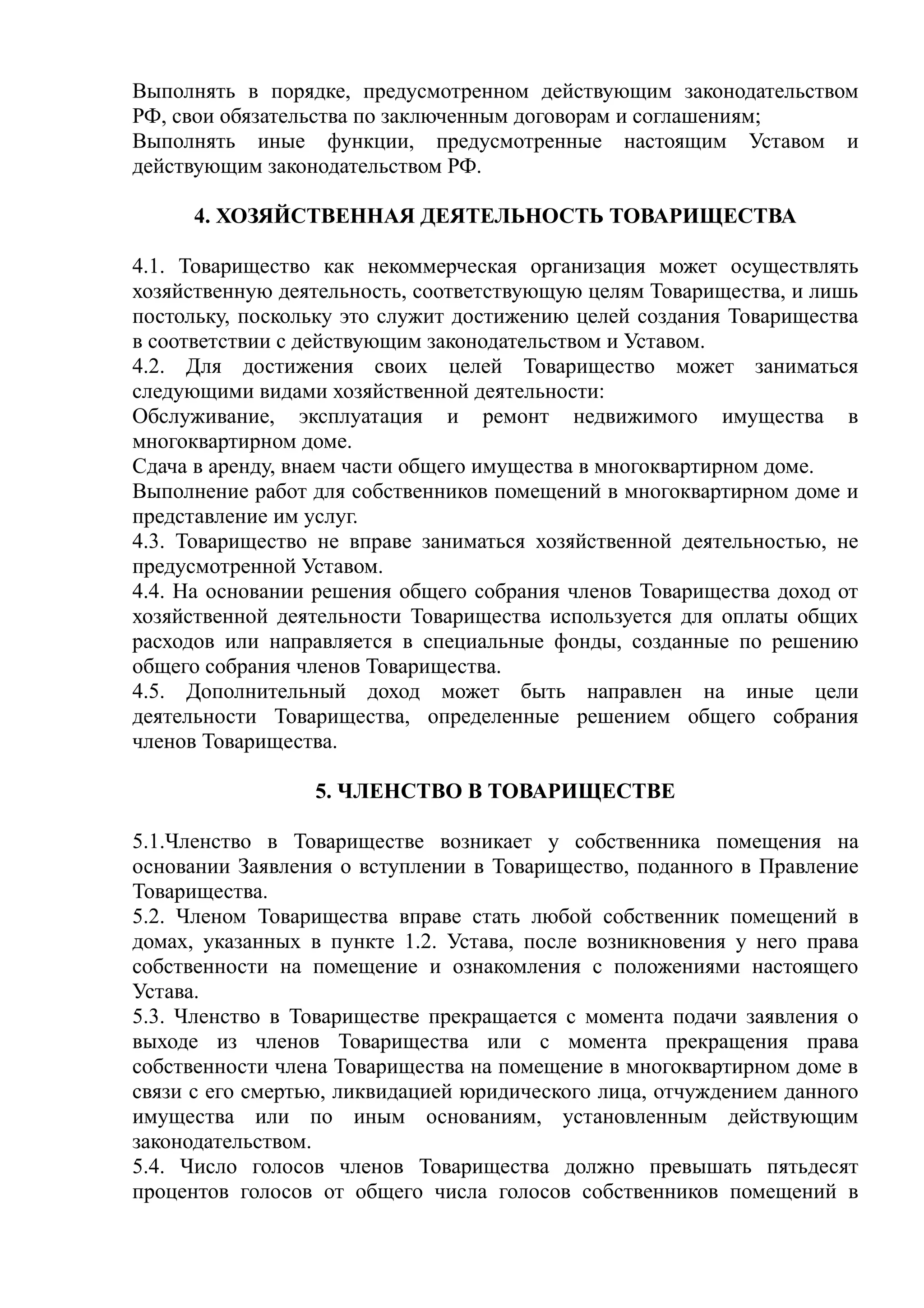 Выполнять в порядке, предусмотренном действующим законодательством
РФ, свои обязательства по заключенным договорам и соглашениям;
Выполнять иные функции, предусмотренные настоящим Уставом и
действующим законодательством РФ.

      4. ХОЗЯЙСТВЕННАЯ ДЕЯТЕЛЬНОСТЬ ТОВАРИЩЕСТВА

4.1. Товарищество как некоммерческая организация может осуществлять
хозяйственную деятельность, соответствующую целям Товарищества, и лишь
постольку, поскольку это служит достижению целей создания Товарищества
в соответствии с действующим законодательством и Уставом.
4.2. Для достижения своих целей Товарищество может заниматься
следующими видами хозяйственной деятельности:
Обслуживание, эксплуатация и ремонт недвижимого имущества в
многоквартирном доме.
Сдача в аренду, внаем части общего имущества в многоквартирном доме.
Выполнение работ для собственников помещений в многоквартирном доме и
представление им услуг.
4.3. Товарищество не вправе заниматься хозяйственной деятельностью, не
предусмотренной Уставом.
4.4. На основании решения общего собрания членов Товарищества доход от
хозяйственной деятельности Товарищества используется для оплаты общих
расходов или направляется в специальные фонды, созданные по решению
общего собрания членов Товарищества.
4.5. Дополнительный доход может быть направлен на иные цели
деятельности Товарищества, определенные решением общего собрания
членов Товарищества.

                 5. ЧЛЕНСТВО В ТОВАРИЩЕСТВЕ

5.1.Членство в Товариществе возникает у собственника помещения на
основании Заявления о вступлении в Товарищество, поданного в Правление
Товарищества.
5.2. Членом Товарищества вправе стать любой собственник помещений в
домах, указанных в пункте 1.2. Устава, после возникновения у него права
собственности на помещение и ознакомления с положениями настоящего
Устава.
5.3. Членство в Товариществе прекращается с момента подачи заявления о
выходе из членов Товарищества или с момента прекращения права
собственности члена Товарищества на помещение в многоквартирном доме в
связи с его смертью, ликвидацией юридического лица, отчуждением данного
имущества или по иным основаниям, установленным действующим
законодательством.
5.4. Число голосов членов Товарищества должно превышать пятьдесят
процентов голосов от общего числа голосов собственников помещений в
 