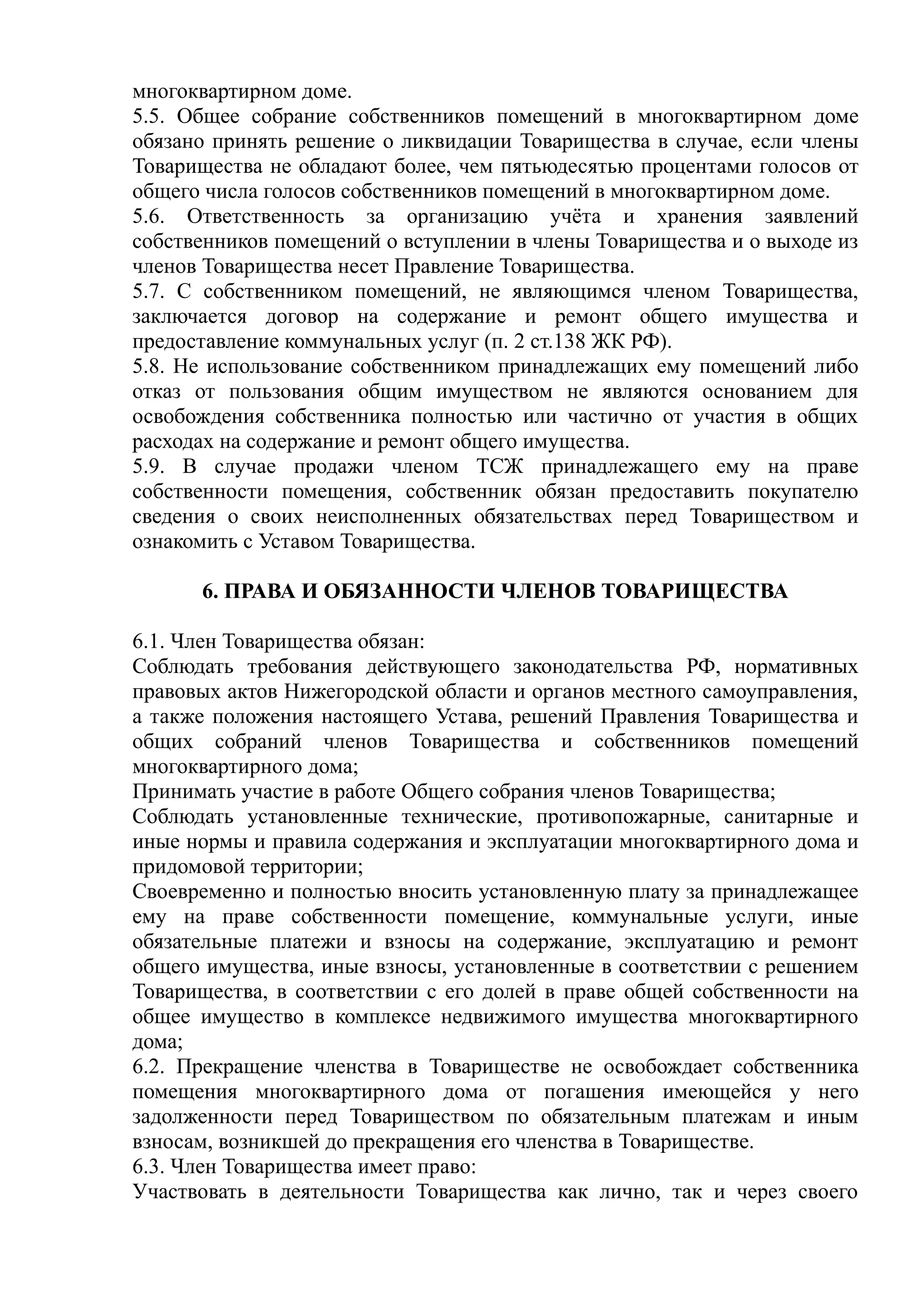 многоквартирном доме.
5.5. Общее собрание собственников помещений в многоквартирном доме
обязано принять решение о ликвидации Товарищества в случае, если члены
Товарищества не обладают более, чем пятьюдесятью процентами голосов от
общего числа голосов собственников помещений в многоквартирном доме.
5.6. Ответственность за организацию учёта и хранения заявлений
собственников помещений о вступлении в члены Товарищества и о выходе из
членов Товарищества несет Правление Товарищества.
5.7. С собственником помещений, не являющимся членом Товарищества,
заключается договор на содержание и ремонт общего имущества и
предоставление коммунальных услуг (п. 2 ст.138 ЖК РФ).
5.8. Не использование собственником принадлежащих ему помещений либо
отказ от пользования общим имуществом не являются основанием для
освобождения собственника полностью или частично от участия в общих
расходах на содержание и ремонт общего имущества.
5.9. В случае продажи членом ТСЖ принадлежащего ему на праве
собственности помещения, собственник обязан предоставить покупателю
сведения о своих неисполненных обязательствах перед Товариществом и
ознакомить с Уставом Товарищества.

      6. ПРАВА И ОБЯЗАННОСТИ ЧЛЕНОВ ТОВАРИЩЕСТВА

6.1. Член Товарищества обязан:
Соблюдать требования действующего законодательства РФ, нормативных
правовых актов Нижегородской области и органов местного самоуправления,
а также положения настоящего Устава, решений Правления Товарищества и
общих собраний членов Товарищества и собственников помещений
многоквартирного дома;
Принимать участие в работе Общего собрания членов Товарищества;
Соблюдать установленные технические, противопожарные, санитарные и
иные нормы и правила содержания и эксплуатации многоквартирного дома и
придомовой территории;
Своевременно и полностью вносить установленную плату за принадлежащее
ему на праве собственности помещение, коммунальные услуги, иные
обязательные платежи и взносы на содержание, эксплуатацию и ремонт
общего имущества, иные взносы, установленные в соответствии с решением
Товарищества, в соответствии с его долей в праве общей собственности на
общее имущество в комплексе недвижимого имущества многоквартирного
дома;
6.2. Прекращение членства в Товариществе не освобождает собственника
помещения многоквартирного дома от погашения имеющейся у него
задолженности перед Товариществом по обязательным платежам и иным
взносам, возникшей до прекращения его членства в Товариществе.
6.3. Член Товарищества имеет право:
Участвовать в деятельности Товарищества как лично, так и через своего
 