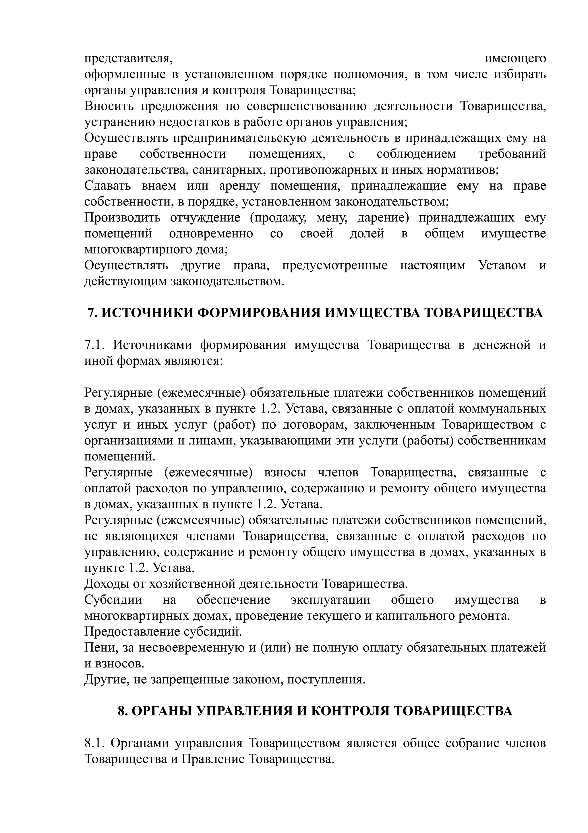 представителя,                                               имеющего
оформленные в установленном порядке полномочия, в том числе избирать
органы управления и контроля Товарищества;
Вносить предложения по совершенствованию деятельности Товарищества,
устранению недостатков в работе органов управления;
Осуществлять предпринимательскую деятельность в принадлежащих ему на
праве    собственности     помещениях,    с    соблюдением  требований
законодательства, санитарных, противопожарных и иных нормативов;
Сдавать внаем или аренду помещения, принадлежащие ему на праве
собственности, в порядке, установленном законодательством;
Производить отчуждение (продажу, мену, дарение) принадлежащих ему
помещений одновременно со своей долей в общем имуществе
многоквартирного дома;
Осуществлять другие права, предусмотренные настоящим Уставом и
действующим законодательством.

7. ИСТОЧНИКИ ФОРМИРОВАНИЯ ИМУЩЕСТВА ТОВАРИЩЕСТВА

7.1. Источниками формирования имущества Товарищества в денежной и
иной формах являются:

Регулярные (ежемесячные) обязательные платежи собственников помещений
в домах, указанных в пункте 1.2. Устава, связанные с оплатой коммунальных
услуг и иных услуг (работ) по договорам, заключенным Товариществом с
организациями и лицами, указывающими эти услуги (работы) собственникам
помещений.
Регулярные (ежемесячные) взносы членов Товарищества, связанные с
оплатой расходов по управлению, содержанию и ремонту общего имущества
в домах, указанных в пункте 1.2. Устава.
Регулярные (ежемесячные) обязательные платежи собственников помещений,
не являющихся членами Товарищества, связанные с оплатой расходов по
управлению, содержание и ремонту общего имущества в домах, указанных в
пункте 1.2. Устава.
Доходы от хозяйственной деятельности Товарищества.
Субсидии на обеспечение эксплуатации общего имущества в
многоквартирных домах, проведение текущего и капитального ремонта.
Предоставление субсидий.
Пени, за несвоевременную и (или) не полную оплату обязательных платежей
и взносов.
Другие, не запрещенные законом, поступления.

     8. ОРГАНЫ УПРАВЛЕНИЯ И КОНТРОЛЯ ТОВАРИЩЕСТВА

8.1. Органами управления Товариществом является общее собрание членов
Товарищества и Правление Товарищества.
 