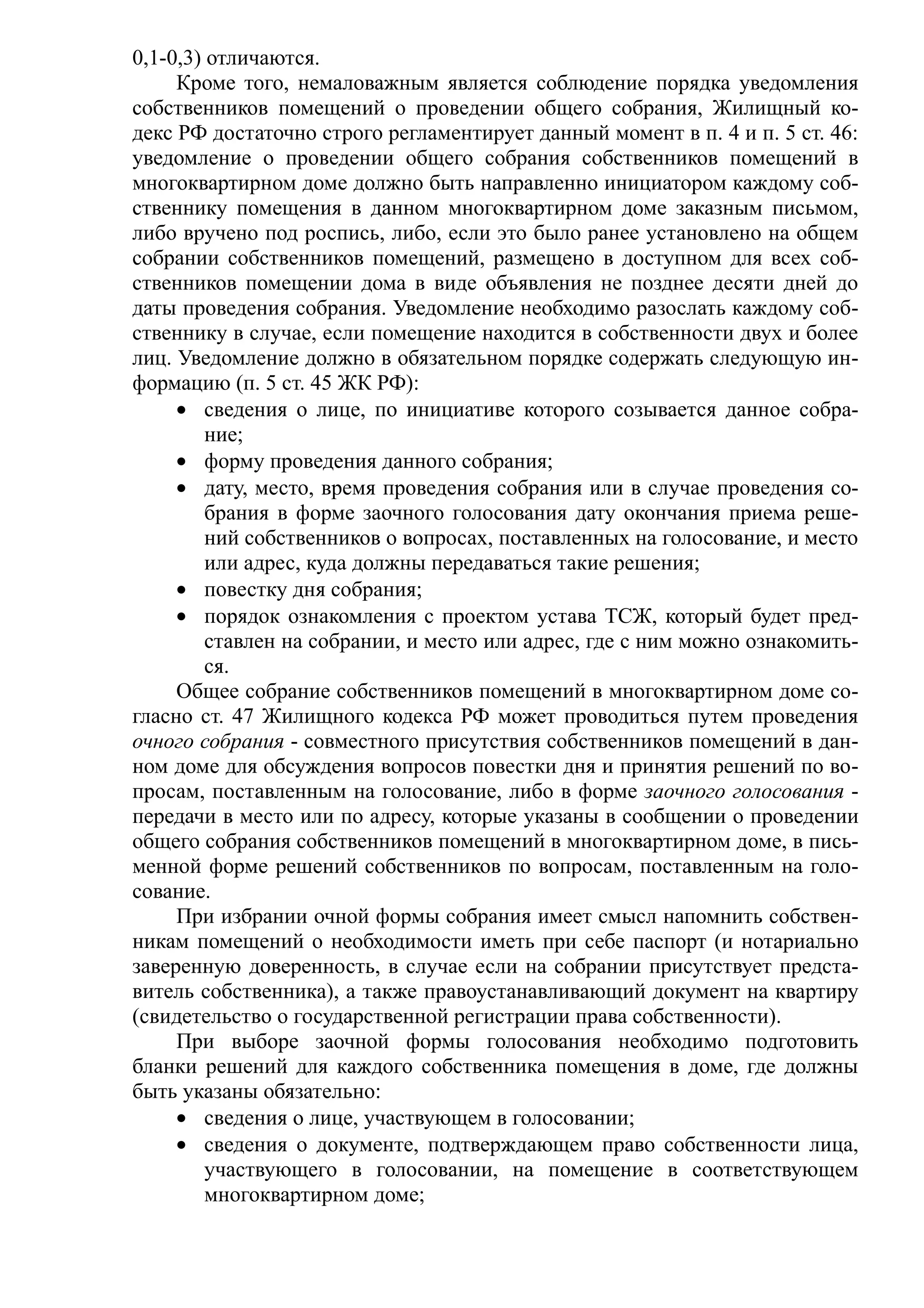 0,1-0,3) отличаются.
     Кроме того, немаловажным является соблюдение порядка уведомления
собственников помещений о проведении общего собрания, Жилищный ко-
декс РФ достаточно строго регламентирует данный момент в п. 4 и п. 5 ст. 46:
уведомление о проведении общего собрания собственников помещений в
многоквартирном доме должно быть направленно инициатором каждому соб-
ственнику помещения в данном многоквартирном доме заказным письмом,
либо вручено под роспись, либо, если это было ранее установлено на общем
собрании собственников помещений, размещено в доступном для всех соб-
ственников помещении дома в виде объявления не позднее десяти дней до
даты проведения собрания. Уведомление необходимо разослать каждому соб-
ственнику в случае, если помещение находится в собственности двух и более
лиц. Уведомление должно в обязательном порядке содержать следующую ин-
формацию (п. 5 ст. 45 ЖК РФ):
     • сведения о лице, по инициативе которого созывается данное собра-
         ние;
     • форму проведения данного собрания;
     • дату, место, время проведения собрания или в случае проведения со-
         брания в форме заочного голосования дату окончания приема реше-
         ний собственников о вопросах, поставленных на голосование, и место
         или адрес, куда должны передаваться такие решения;
     • повестку дня собрания;
     • порядок ознакомления с проектом устава ТСЖ, который будет пред-
         ставлен на собрании, и место или адрес, где с ним можно ознакомить-
         ся.
     Общее собрание собственников помещений в многоквартирном доме со-
гласно ст. 47 Жилищного кодекса РФ может проводиться путем проведения
очного собрания - совместного присутствия собственников помещений в дан-
ном доме для обсуждения вопросов повестки дня и принятия решений по во-
просам, поставленным на голосование, либо в форме заочного голосования -
передачи в место или по адресу, которые указаны в сообщении о проведении
общего собрания собственников помещений в многоквартирном доме, в пись-
менной форме решений собственников по вопросам, поставленным на голо-
сование.
     При избрании очной формы собрания имеет смысл напомнить собствен-
никам помещений о необходимости иметь при себе паспорт (и нотариально
заверенную доверенность, в случае если на собрании присутствует предста-
витель собственника), а также правоустанавливающий документ на квартиру
(свидетельство о государственной регистрации права собственности).
     При выборе заочной формы голосования необходимо подготовить
бланки решений для каждого собственника помещения в доме, где должны
быть указаны обязательно:
     • сведения о лице, участвующем в голосовании;
     • сведения о документе, подтверждающем право собственности лица,
         участвующего в голосовании, на помещение в соответствующем
         многоквартирном доме;
 
