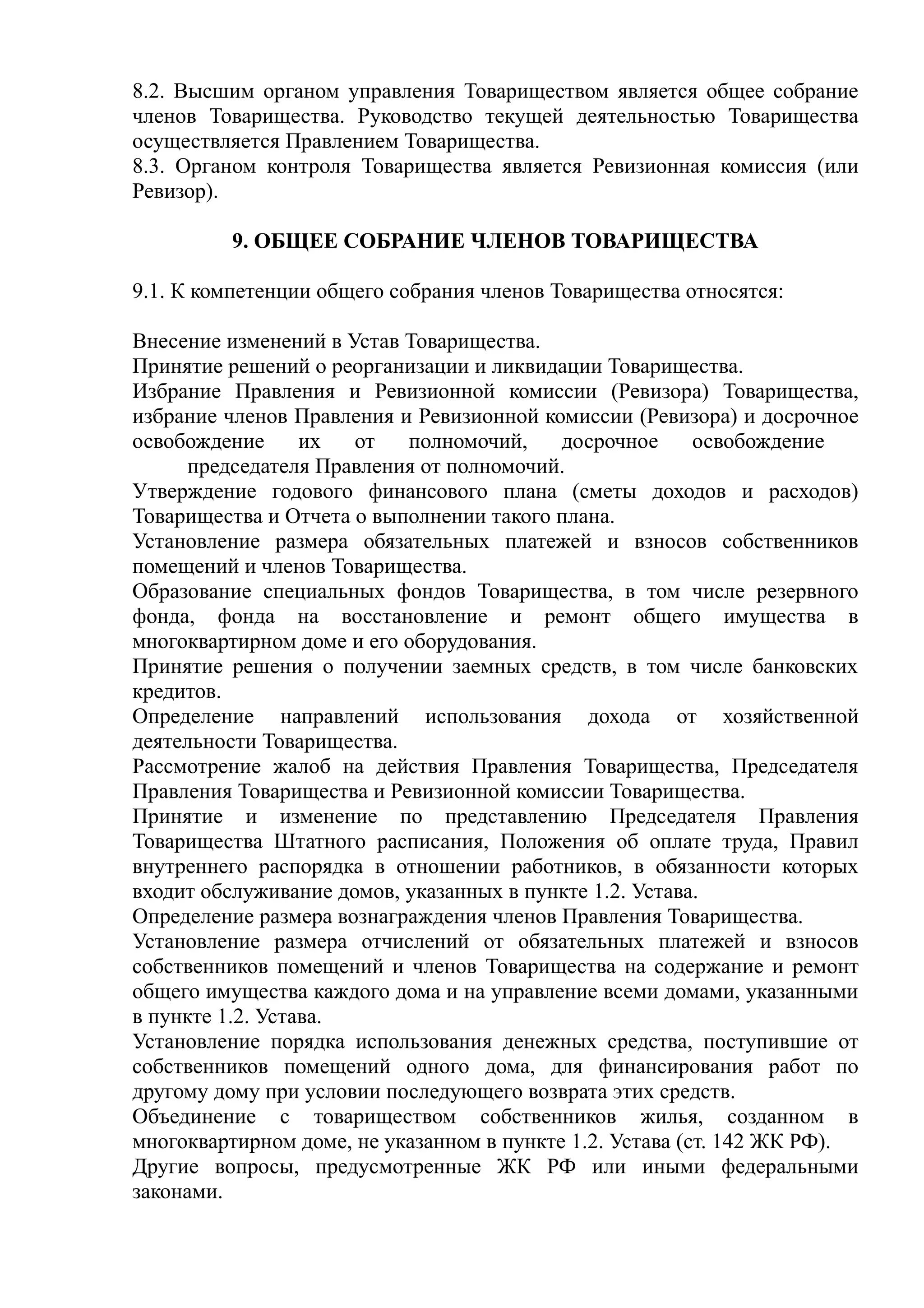 8.2. Высшим органом управления Товариществом является общее собрание
членов Товарищества. Руководство текущей деятельностью Товарищества
осуществляется Правлением Товарищества.
8.3. Органом контроля Товарищества является Ревизионная комиссия (или
Ревизор).

         9. ОБЩЕЕ СОБРАНИЕ ЧЛЕНОВ ТОВАРИЩЕСТВА

9.1. К компетенции общего собрания членов Товарищества относятся:

Внесение изменений в Устав Товарищества.
Принятие решений о реорганизации и ликвидации Товарищества.
Избрание Правления и Ревизионной комиссии (Ревизора) Товарищества,
избрание членов Правления и Ревизионной комиссии (Ревизора) и досрочное
освобождение      их  от   полномочий,     досрочное      освобождение
      председателя Правления от полномочий.
Утверждение годового финансового плана (сметы доходов и расходов)
Товарищества и Отчета о выполнении такого плана.
Установление размера обязательных платежей и взносов собственников
помещений и членов Товарищества.
Образование специальных фондов Товарищества, в том числе резервного
фонда, фонда на восстановление и ремонт общего имущества в
многоквартирном доме и его оборудования.
Принятие решения о получении заемных средств, в том числе банковских
кредитов.
Определение направлений использования дохода от хозяйственной
деятельности Товарищества.
Рассмотрение жалоб на действия Правления Товарищества, Председателя
Правления Товарищества и Ревизионной комиссии Товарищества.
Принятие и изменение по представлению Председателя Правления
Товарищества Штатного расписания, Положения об оплате труда, Правил
внутреннего распорядка в отношении работников, в обязанности которых
входит обслуживание домов, указанных в пункте 1.2. Устава.
Определение размера вознаграждения членов Правления Товарищества.
Установление размера отчислений от обязательных платежей и взносов
собственников помещений и членов Товарищества на содержание и ремонт
общего имущества каждого дома и на управление всеми домами, указанными
в пункте 1.2. Устава.
Установление порядка использования денежных средства, поступившие от
собственников помещений одного дома, для финансирования работ по
другому дому при условии последующего возврата этих средств.
Объединение с товариществом собственников жилья, созданном в
многоквартирном доме, не указанном в пункте 1.2. Устава (ст. 142 ЖК РФ).
Другие вопросы, предусмотренные ЖК РФ или иными федеральными
законами.
 