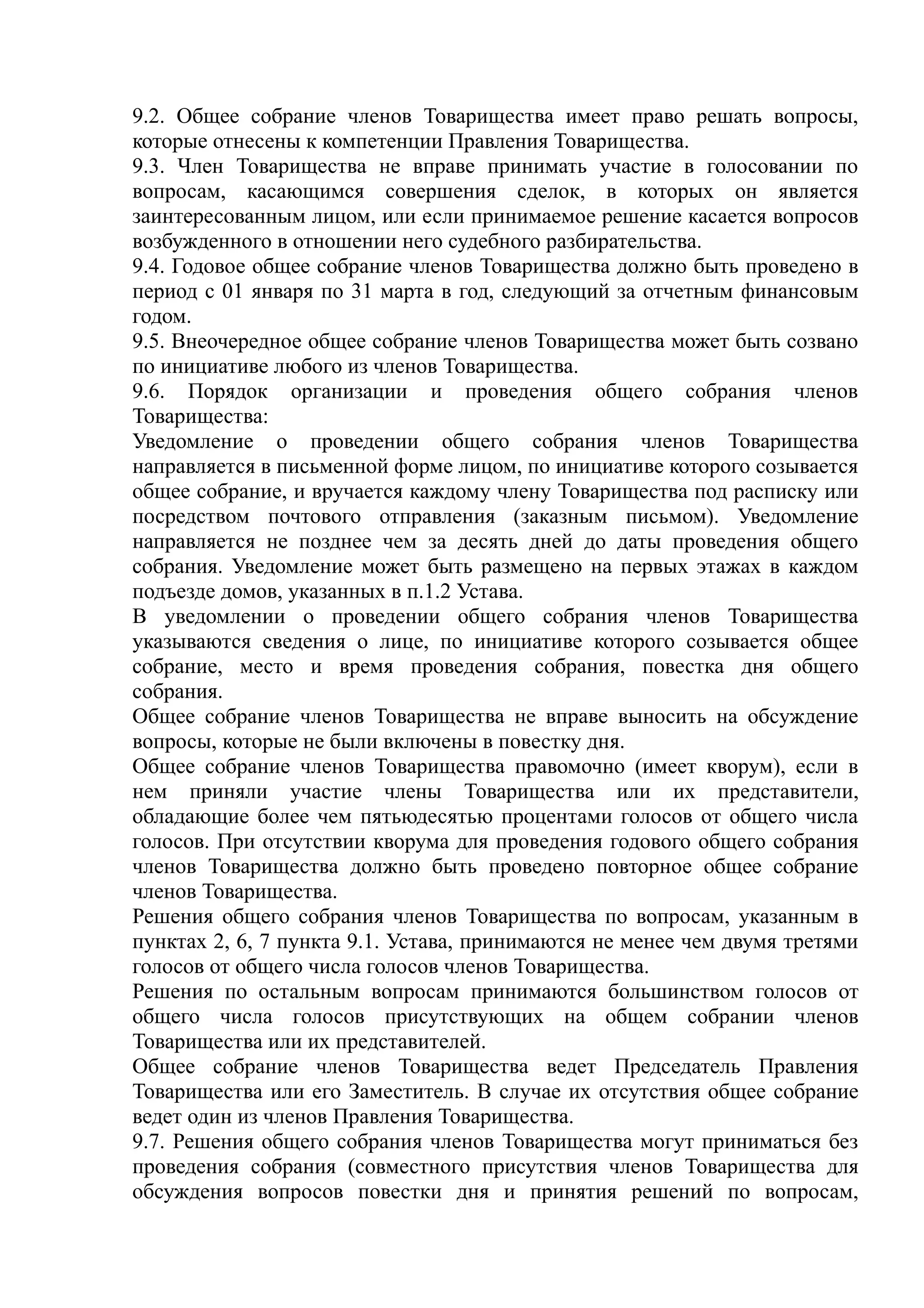9.2. Общее собрание членов Товарищества имеет право решать вопросы,
которые отнесены к компетенции Правления Товарищества.
9.3. Член Товарищества не вправе принимать участие в голосовании по
вопросам, касающимся совершения сделок, в которых он является
заинтересованным лицом, или если принимаемое решение касается вопросов
возбужденного в отношении него судебного разбирательства.
9.4. Годовое общее собрание членов Товарищества должно быть проведено в
период с 01 января по 31 марта в год, следующий за отчетным финансовым
годом.
9.5. Внеочередное общее собрание членов Товарищества может быть созвано
по инициативе любого из членов Товарищества.
9.6. Порядок организации и проведения общего собрания членов
Товарищества:
Уведомление о проведении общего собрания членов Товарищества
направляется в письменной форме лицом, по инициативе которого созывается
общее собрание, и вручается каждому члену Товарищества под расписку или
посредством почтового отправления (заказным письмом). Уведомление
направляется не позднее чем за десять дней до даты проведения общего
собрания. Уведомление может быть размещено на первых этажах в каждом
подъезде домов, указанных в п.1.2 Устава.
В уведомлении о проведении общего собрания членов Товарищества
указываются сведения о лице, по инициативе которого созывается общее
собрание, место и время проведения собрания, повестка дня общего
собрания.
Общее собрание членов Товарищества не вправе выносить на обсуждение
вопросы, которые не были включены в повестку дня.
Общее собрание членов Товарищества правомочно (имеет кворум), если в
нем приняли участие члены Товарищества или их представители,
обладающие более чем пятьюдесятью процентами голосов от общего числа
голосов. При отсутствии кворума для проведения годового общего собрания
членов Товарищества должно быть проведено повторное общее собрание
членов Товарищества.
Решения общего собрания членов Товарищества по вопросам, указанным в
пунктах 2, 6, 7 пункта 9.1. Устава, принимаются не менее чем двумя третями
голосов от общего числа голосов членов Товарищества.
Решения по остальным вопросам принимаются большинством голосов от
общего числа голосов присутствующих на общем собрании членов
Товарищества или их представителей.
Общее собрание членов Товарищества ведет Председатель Правления
Товарищества или его Заместитель. В случае их отсутствия общее собрание
ведет один из членов Правления Товарищества.
9.7. Решения общего собрания членов Товарищества могут приниматься без
проведения собрания (совместного присутствия членов Товарищества для
обсуждения вопросов повестки дня и принятия решений по вопросам,
 