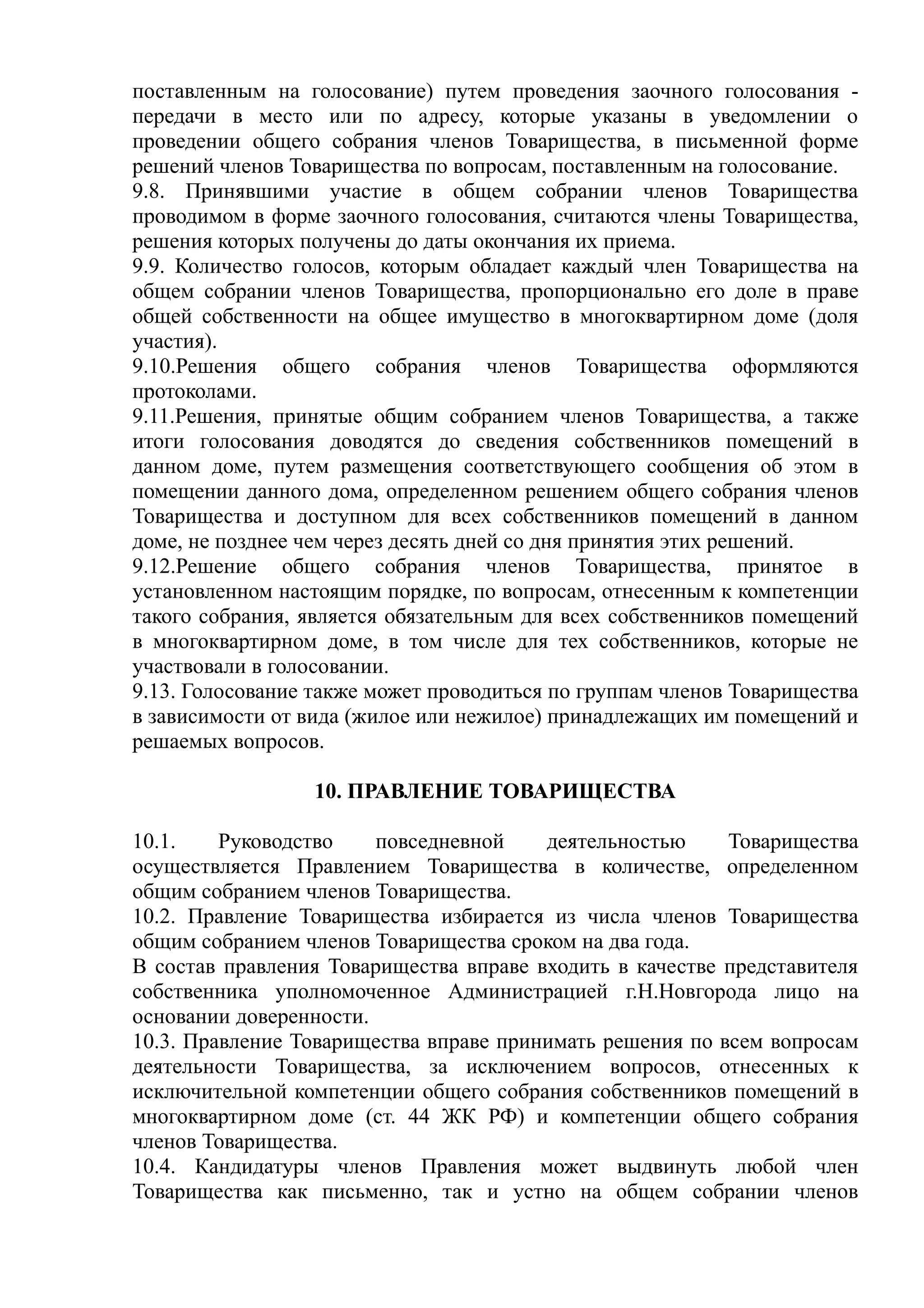 поставленным на голосование) путем проведения заочного голосования -
передачи в место или по адресу, которые указаны в уведомлении о
проведении общего собрания членов Товарищества, в письменной форме
решений членов Товарищества по вопросам, поставленным на голосование.
9.8. Принявшими участие в общем собрании членов Товарищества
проводимом в форме заочного голосования, считаются члены Товарищества,
решения которых получены до даты окончания их приема.
9.9. Количество голосов, которым обладает каждый член Товарищества на
общем собрании членов Товарищества, пропорционально его доле в праве
общей собственности на общее имущество в многоквартирном доме (доля
участия).
9.10.Решения общего собрания членов Товарищества оформляются
протоколами.
9.11.Решения, принятые общим собранием членов Товарищества, а также
итоги голосования доводятся до сведения собственников помещений в
данном доме, путем размещения соответствующего сообщения об этом в
помещении данного дома, определенном решением общего собрания членов
Товарищества и доступном для всех собственников помещений в данном
доме, не позднее чем через десять дней со дня принятия этих решений.
9.12.Решение общего собрания членов Товарищества, принятое в
установленном настоящим порядке, по вопросам, отнесенным к компетенции
такого собрания, является обязательным для всех собственников помещений
в многоквартирном доме, в том числе для тех собственников, которые не
участвовали в голосовании.
9.13. Голосование также может проводиться по группам членов Товарищества
в зависимости от вида (жилое или нежилое) принадлежащих им помещений и
решаемых вопросов.

                  10. ПРАВЛЕНИЕ ТОВАРИЩЕСТВА

10.1.    Руководство    повседневной    деятельностью     Товарищества
осуществляется Правлением Товарищества в количестве, определенном
общим собранием членов Товарищества.
10.2. Правление Товарищества избирается из числа членов Товарищества
общим собранием членов Товарищества сроком на два года.
В состав правления Товарищества вправе входить в качестве представителя
собственника уполномоченное Администрацией г.Н.Новгорода лицо на
основании доверенности.
10.3. Правление Товарищества вправе принимать решения по всем вопросам
деятельности Товарищества, за исключением вопросов, отнесенных к
исключительной компетенции общего собрания собственников помещений в
многоквартирном доме (ст. 44 ЖК РФ) и компетенции общего собрания
членов Товарищества.
10.4. Кандидатуры членов Правления может выдвинуть любой член
Товарищества как письменно, так и устно на общем собрании членов
 