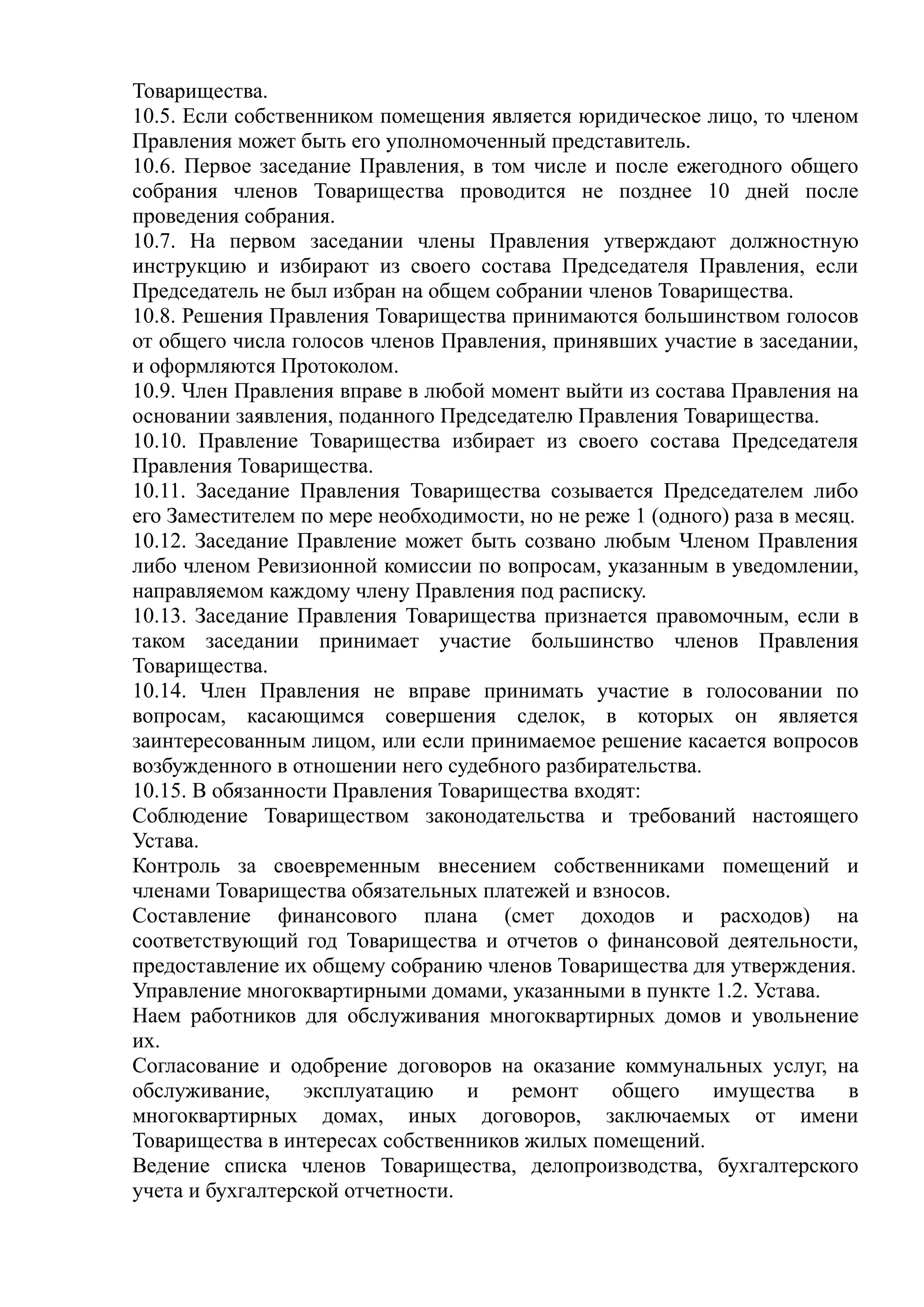 Товарищества.
10.5. Если собственником помещения является юридическое лицо, то членом
Правления может быть его уполномоченный представитель.
10.6. Первое заседание Правления, в том числе и после ежегодного общего
собрания членов Товарищества проводится не позднее 10 дней после
проведения собрания.
10.7. На первом заседании члены Правления утверждают должностную
инструкцию и избирают из своего состава Председателя Правления, если
Председатель не был избран на общем собрании членов Товарищества.
10.8. Решения Правления Товарищества принимаются большинством голосов
от общего числа голосов членов Правления, принявших участие в заседании,
и оформляются Протоколом.
10.9. Член Правления вправе в любой момент выйти из состава Правления на
основании заявления, поданного Председателю Правления Товарищества.
10.10. Правление Товарищества избирает из своего состава Председателя
Правления Товарищества.
10.11. Заседание Правления Товарищества созывается Председателем либо
его Заместителем по мере необходимости, но не реже 1 (одного) раза в месяц.
10.12. Заседание Правление может быть созвано любым Членом Правления
либо членом Ревизионной комиссии по вопросам, указанным в уведомлении,
направляемом каждому члену Правления под расписку.
10.13. Заседание Правления Товарищества признается правомочным, если в
таком заседании принимает участие большинство членов Правления
Товарищества.
10.14. Член Правления не вправе принимать участие в голосовании по
вопросам, касающимся совершения сделок, в которых он является
заинтересованным лицом, или если принимаемое решение касается вопросов
возбужденного в отношении него судебного разбирательства.
10.15. В обязанности Правления Товарищества входят:
Соблюдение Товариществом законодательства и требований настоящего
Устава.
Контроль за своевременным внесением собственниками помещений и
членами Товарищества обязательных платежей и взносов.
Составление финансового плана (смет доходов и расходов) на
соответствующий год Товарищества и отчетов о финансовой деятельности,
предоставление их общему собранию членов Товарищества для утверждения.
Управление многоквартирными домами, указанными в пункте 1.2. Устава.
Наем работников для обслуживания многоквартирных домов и увольнение
их.
Согласование и одобрение договоров на оказание коммунальных услуг, на
обслуживание,     эксплуатацию    и   ремонт    общего     имущества      в
многоквартирных домах, иных договоров, заключаемых от имени
Товарищества в интересах собственников жилых помещений.
Ведение списка членов Товарищества, делопроизводства, бухгалтерского
учета и бухгалтерской отчетности.
 
