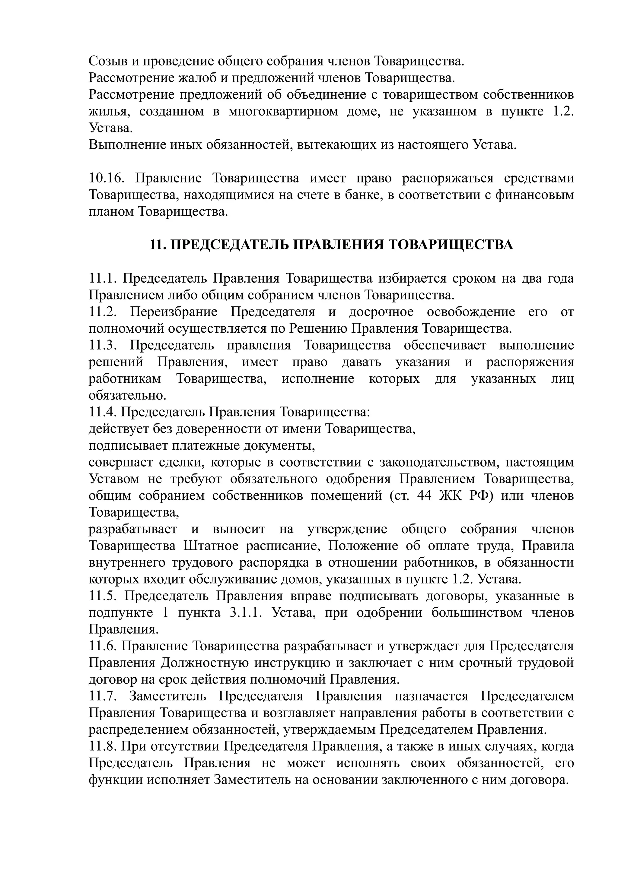 Созыв и проведение общего собрания членов Товарищества.
Рассмотрение жалоб и предложений членов Товарищества.
Рассмотрение предложений об объединение с товариществом собственников
жилья, созданном в многоквартирном доме, не указанном в пункте 1.2.
Устава.
Выполнение иных обязанностей, вытекающих из настоящего Устава.

10.16. Правление Товарищества имеет право распоряжаться средствами
Товарищества, находящимися на счете в банке, в соответствии с финансовым
планом Товарищества.

         11. ПРЕДСЕДАТЕЛЬ ПРАВЛЕНИЯ ТОВАРИЩЕСТВА

11.1. Председатель Правления Товарищества избирается сроком на два года
Правлением либо общим собранием членов Товарищества.
11.2. Переизбрание Председателя и досрочное освобождение его от
полномочий осуществляется по Решению Правления Товарищества.
11.3. Председатель правления Товарищества обеспечивает выполнение
решений Правления, имеет право давать указания и распоряжения
работникам Товарищества, исполнение которых для указанных лиц
обязательно.
11.4. Председатель Правления Товарищества:
действует без доверенности от имени Товарищества,
подписывает платежные документы,
совершает сделки, которые в соответствии с законодательством, настоящим
Уставом не требуют обязательного одобрения Правлением Товарищества,
общим собранием собственников помещений (ст. 44 ЖК РФ) или членов
Товарищества,
разрабатывает и выносит на утверждение общего собрания членов
Товарищества Штатное расписание, Положение об оплате труда, Правила
внутреннего трудового распорядка в отношении работников, в обязанности
которых входит обслуживание домов, указанных в пункте 1.2. Устава.
11.5. Председатель Правления вправе подписывать договоры, указанные в
подпункте 1 пункта 3.1.1. Устава, при одобрении большинством членов
Правления.
11.6. Правление Товарищества разрабатывает и утверждает для Председателя
Правления Должностную инструкцию и заключает с ним срочный трудовой
договор на срок действия полномочий Правления.
11.7. Заместитель Председателя Правления назначается Председателем
Правления Товарищества и возглавляет направления работы в соответствии с
распределением обязанностей, утверждаемым Председателем Правления.
11.8. При отсутствии Председателя Правления, а также в иных случаях, когда
Председатель Правления не может исполнять своих обязанностей, его
функции исполняет Заместитель на основании заключенного с ним договора.
 