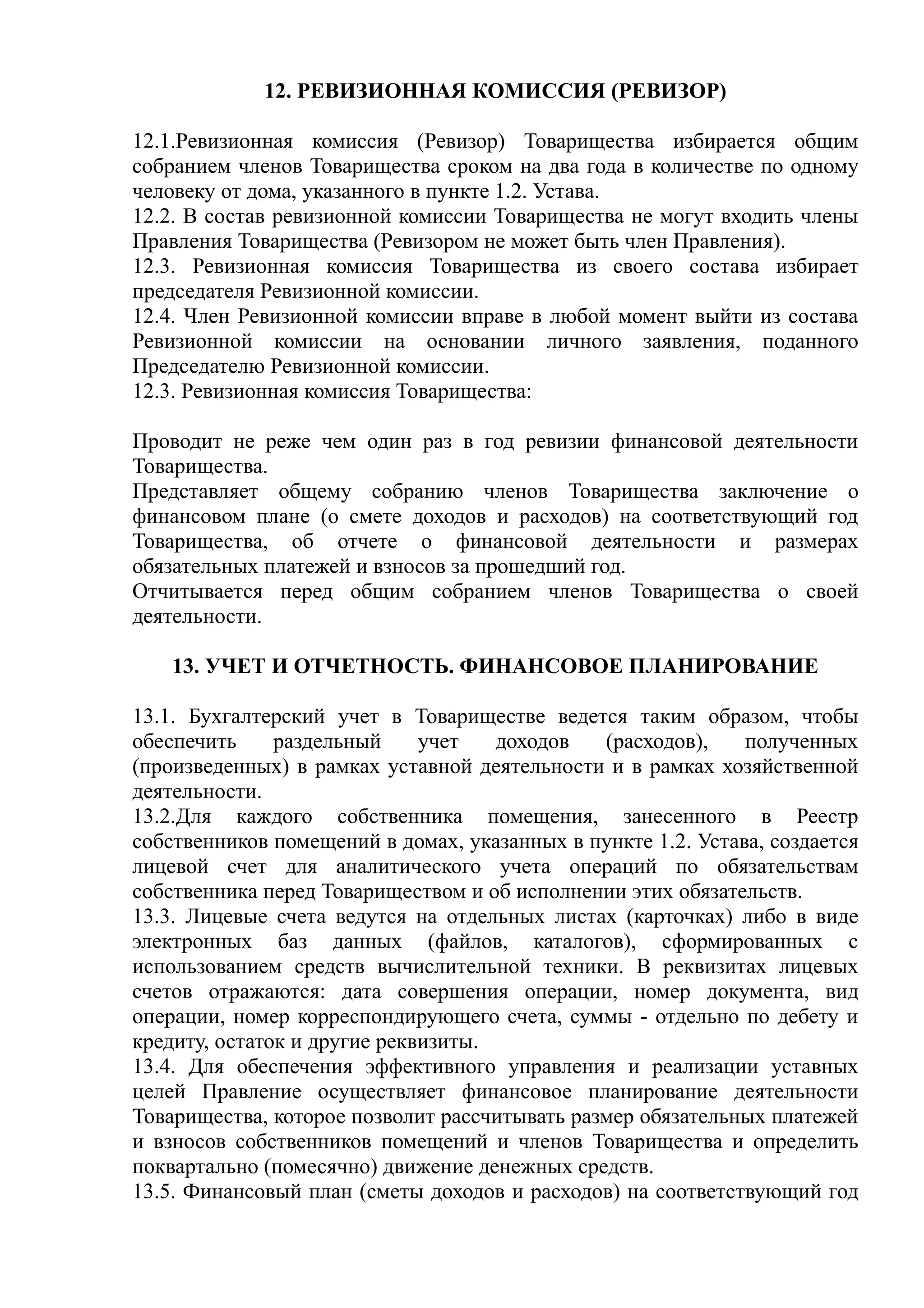 12. РЕВИЗИОННАЯ КОМИССИЯ (РЕВИЗОР)

12.1.Ревизионная комиссия (Ревизор) Товарищества избирается общим
собранием членов Товарищества сроком на два года в количестве по одному
человеку от дома, указанного в пункте 1.2. Устава.
12.2. В состав ревизионной комиссии Товарищества не могут входить члены
Правления Товарищества (Ревизором не может быть член Правления).
12.3. Ревизионная комиссия Товарищества из своего состава избирает
председателя Ревизионной комиссии.
12.4. Член Ревизионной комиссии вправе в любой момент выйти из состава
Ревизионной комиссии на основании личного заявления, поданного
Председателю Ревизионной комиссии.
12.3. Ревизионная комиссия Товарищества:

Проводит не реже чем один раз в год ревизии финансовой деятельности
Товарищества.
Представляет общему собранию членов Товарищества заключение о
финансовом плане (о смете доходов и расходов) на соответствующий год
Товарищества, об отчете о финансовой деятельности и размерах
обязательных платежей и взносов за прошедший год.
Отчитывается перед общим собранием членов Товарищества о своей
деятельности.

    13. УЧЕТ И ОТЧЕТНОСТЬ. ФИНАНСОВОЕ ПЛАНИРОВАНИЕ

13.1. Бухгалтерский учет в Товариществе ведется таким образом, чтобы
обеспечить     раздельный     учет   доходов   (расходов),    полученных
(произведенных) в рамках уставной деятельности и в рамках хозяйственной
деятельности.
13.2.Для каждого собственника помещения, занесенного в Реестр
собственников помещений в домах, указанных в пункте 1.2. Устава, создается
лицевой счет для аналитического учета операций по обязательствам
собственника перед Товариществом и об исполнении этих обязательств.
13.3. Лицевые счета ведутся на отдельных листах (карточках) либо в виде
электронных баз данных (файлов, каталогов), сформированных с
использованием средств вычислительной техники. В реквизитах лицевых
счетов отражаются: дата совершения операции, номер документа, вид
операции, номер корреспондирующего счета, суммы - отдельно по дебету и
кредиту, остаток и другие реквизиты.
13.4. Для обеспечения эффективного управления и реализации уставных
целей Правление осуществляет финансовое планирование деятельности
Товарищества, которое позволит рассчитывать размер обязательных платежей
и взносов собственников помещений и членов Товарищества и определить
поквартально (помесячно) движение денежных средств.
13.5. Финансовый план (сметы доходов и расходов) на соответствующий год
 