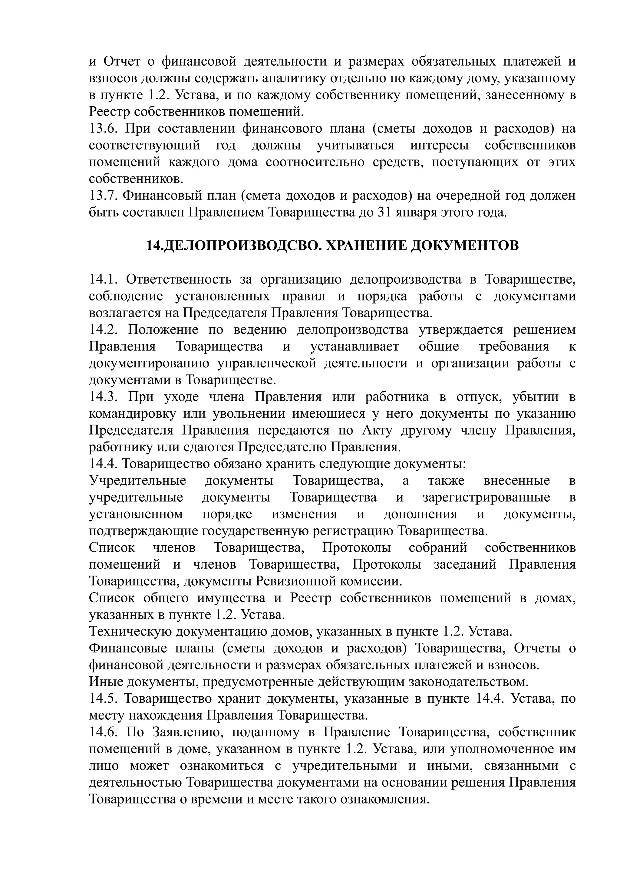 и Отчет о финансовой деятельности и размерах обязательных платежей и
взносов должны содержать аналитику отдельно по каждому дому, указанному
в пункте 1.2. Устава, и по каждому собственнику помещений, занесенному в
Реестр собственников помещений.
13.6. При составлении финансового плана (сметы доходов и расходов) на
соответствующий год должны учитываться интересы собственников
помещений каждого дома соотносительно средств, поступающих от этих
собственников.
13.7. Финансовый план (смета доходов и расходов) на очередной год должен
быть составлен Правлением Товарищества до 31 января этого года.

        14.ДЕЛОПРОИЗВОДСВО. ХРАНЕНИЕ ДОКУМЕНТОВ

14.1. Ответственность за организацию делопроизводства в Товариществе,
соблюдение установленных правил и порядка работы с документами
возлагается на Председателя Правления Товарищества.
14.2. Положение по ведению делопроизводства утверждается решением
Правления Товарищества и устанавливает общие требования к
документированию управленческой деятельности и организации работы с
документами в Товариществе.
14.3. При уходе члена Правления или работника в отпуск, убытии в
командировку или увольнении имеющиеся у него документы по указанию
Председателя Правления передаются по Акту другому члену Правления,
работнику или сдаются Председателю Правления.
14.4. Товарищество обязано хранить следующие документы:
Учредительные документы Товарищества, а также внесенные в
учредительные документы Товарищества и зарегистрированные в
установленном порядке изменения и дополнения и документы,
подтверждающие государственную регистрацию Товарищества.
Список членов Товарищества, Протоколы собраний собственников
помещений и членов Товарищества, Протоколы заседаний Правления
Товарищества, документы Ревизионной комиссии.
Список общего имущества и Реестр собственников помещений в домах,
указанных в пункте 1.2. Устава.
Техническую документацию домов, указанных в пункте 1.2. Устава.
Финансовые планы (сметы доходов и расходов) Товарищества, Отчеты о
финансовой деятельности и размерах обязательных платежей и взносов.
Иные документы, предусмотренные действующим законодательством.
14.5. Товарищество хранит документы, указанные в пункте 14.4. Устава, по
месту нахождения Правления Товарищества.
14.6. По Заявлению, поданному в Правление Товарищества, собственник
помещений в доме, указанном в пункте 1.2. Устава, или уполномоченное им
лицо может ознакомиться с учредительными и иными, связанными с
деятельностью Товарищества документами на основании решения Правления
Товарищества о времени и месте такого ознакомления.
 