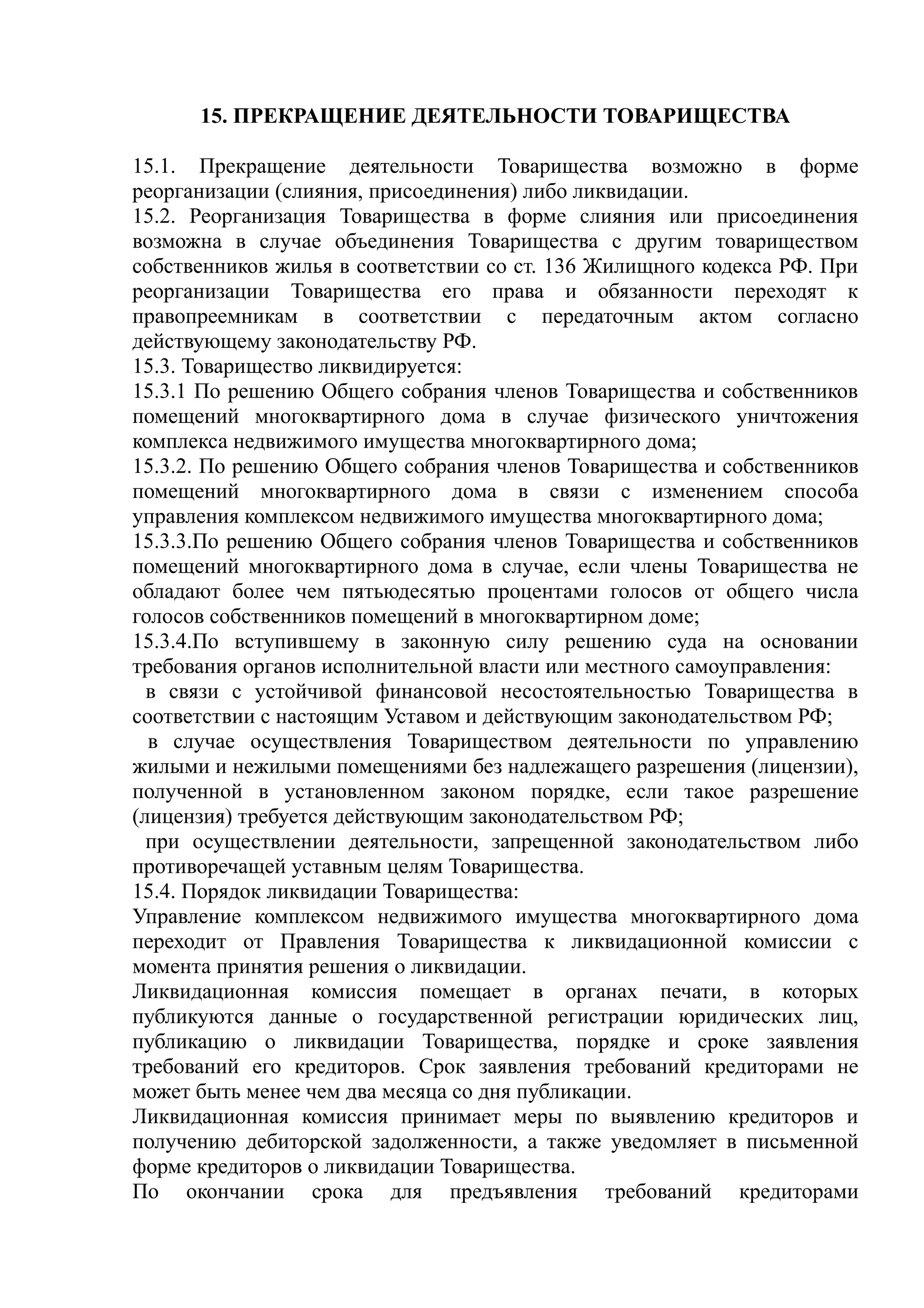 15. ПРЕКРАЩЕНИЕ ДЕЯТЕЛЬНОСТИ ТОВАРИЩЕСТВА

15.1. Прекращение деятельности Товарищества возможно в форме
реорганизации (слияния, присоединения) либо ликвидации.
15.2. Реорганизация Товарищества в форме слияния или присоединения
возможна в случае объединения Товарищества с другим товариществом
собственников жилья в соответствии со ст. 136 Жилищного кодекса РФ. При
реорганизации Товарищества его права и обязанности переходят к
правопреемникам в соответствии с передаточным актом согласно
действующему законодательству РФ.
15.3. Товарищество ликвидируется:
15.3.1 По решению Общего собрания членов Товарищества и собственников
помещений многоквартирного дома в случае физического уничтожения
комплекса недвижимого имущества многоквартирного дома;
15.3.2. По решению Общего собрания членов Товарищества и собственников
помещений многоквартирного дома в связи с изменением способа
управления комплексом недвижимого имущества многоквартирного дома;
15.3.3.По решению Общего собрания членов Товарищества и собственников
помещений многоквартирного дома в случае, если члены Товарищества не
обладают более чем пятьюдесятью процентами голосов от общего числа
голосов собственников помещений в многоквартирном доме;
15.3.4.По вступившему в законную силу решению суда на основании
требования органов исполнительной власти или местного самоуправления:
  в связи с устойчивой финансовой несостоятельностью Товарищества в
соответствии с настоящим Уставом и действующим законодательством РФ;
  в случае осуществления Товариществом деятельности по управлению
жилыми и нежилыми помещениями без надлежащего разрешения (лицензии),
полученной в установленном законом порядке, если такое разрешение
(лицензия) требуется действующим законодательством РФ;
  при осуществлении деятельности, запрещенной законодательством либо
противоречащей уставным целям Товарищества.
15.4. Порядок ликвидации Товарищества:
Управление комплексом недвижимого имущества многоквартирного дома
переходит от Правления Товарищества к ликвидационной комиссии с
момента принятия решения о ликвидации.
Ликвидационная комиссия помещает в органах печати, в которых
публикуются данные о государственной регистрации юридических лиц,
публикацию о ликвидации Товарищества, порядке и сроке заявления
требований его кредиторов. Срок заявления требований кредиторами не
может быть менее чем два месяца со дня публикации.
Ликвидационная комиссия принимает меры по выявлению кредиторов и
получению дебиторской задолженности, а также уведомляет в письменной
форме кредиторов о ликвидации Товарищества.
По окончании срока для предъявления требований кредиторами
 