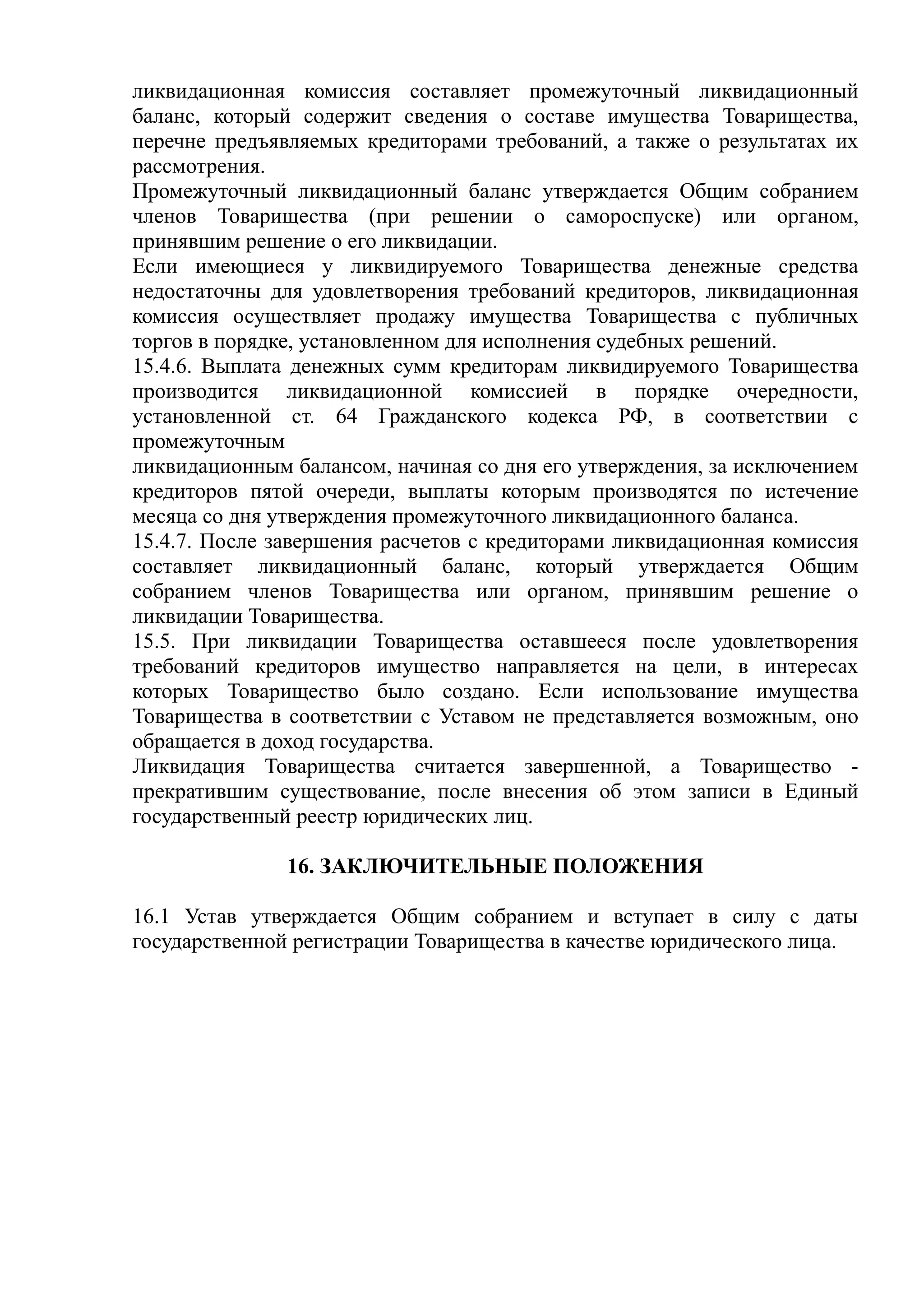 ликвидационная комиссия составляет промежуточный ликвидационный
баланс, который содержит сведения о составе имущества Товарищества,
перечне предъявляемых кредиторами требований, а также о результатах их
рассмотрения.
Промежуточный ликвидационный баланс утверждается Общим собранием
членов Товарищества (при решении о самороспуске) или органом,
принявшим решение о его ликвидации.
Если имеющиеся у ликвидируемого Товарищества денежные средства
недостаточны для удовлетворения требований кредиторов, ликвидационная
комиссия осуществляет продажу имущества Товарищества с публичных
торгов в порядке, установленном для исполнения судебных решений.
15.4.6. Выплата денежных сумм кредиторам ликвидируемого Товарищества
производится ликвидационной комиссией в порядке очередности,
установленной ст. 64 Гражданского кодекса РФ, в соответствии с
промежуточным
ликвидационным балансом, начиная со дня его утверждения, за исключением
кредиторов пятой очереди, выплаты которым производятся по истечение
месяца со дня утверждения промежуточного ликвидационного баланса.
15.4.7. После завершения расчетов с кредиторами ликвидационная комиссия
составляет ликвидационный баланс, который утверждается Общим
собранием членов Товарищества или органом, принявшим решение о
ликвидации Товарищества.
15.5. При ликвидации Товарищества оставшееся после удовлетворения
требований кредиторов имущество направляется на цели, в интересах
которых Товарищество было создано. Если использование имущества
Товарищества в соответствии с Уставом не представляется возможным, оно
обращается в доход государства.
Ликвидация Товарищества считается завершенной, а Товарищество -
прекратившим существование, после внесения об этом записи в Единый
государственный реестр юридических лиц.

               16. ЗАКЛЮЧИТЕЛЬНЫЕ ПОЛОЖЕНИЯ

16.1 Устав утверждается Общим собранием и вступает в силу с даты
государственной регистрации Товарищества в качестве юридического лица.
 