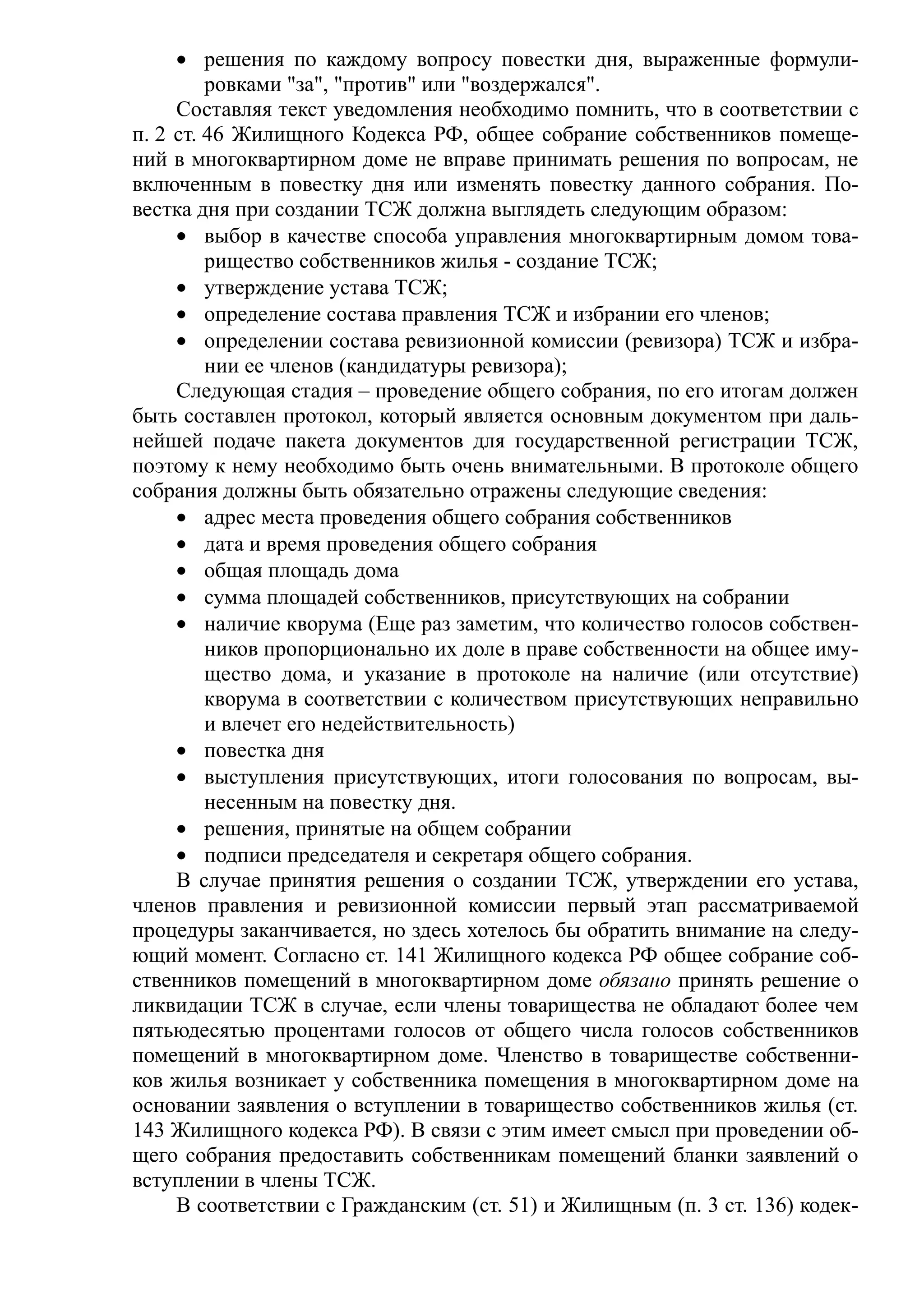 • решения по каждому вопросу повестки дня, выраженные формули-
         ровками "за", "против" или "воздержался".
     Составляя текст уведомления необходимо помнить, что в соответствии с
п. 2 ст. 46 Жилищного Кодекса РФ, общее собрание собственников помеще-
ний в многоквартирном доме не вправе принимать решения по вопросам, не
включенным в повестку дня или изменять повестку данного собрания. По-
вестка дня при создании ТСЖ должна выглядеть следующим образом:
     • выбор в качестве способа управления многоквартирным домом това-
         рищество собственников жилья - создание ТСЖ;
     • утверждение устава ТСЖ;
     • определение состава правления ТСЖ и избрании его членов;
     • определении состава ревизионной комиссии (ревизора) ТСЖ и избра-
         нии ее членов (кандидатуры ревизора);
     Следующая стадия – проведение общего собрания, по его итогам должен
быть составлен протокол, который является основным документом при даль-
нейшей подаче пакета документов для государственной регистрации ТСЖ,
поэтому к нему необходимо быть очень внимательными. В протоколе общего
собрания должны быть обязательно отражены следующие сведения:
     • адрес места проведения общего собрания собственников
     • дата и время проведения общего собрания
     • общая площадь дома
     • сумма площадей собственников, присутствующих на собрании
     • наличие кворума (Еще раз заметим, что количество голосов собствен-
         ников пропорционально их доле в праве собственности на общее иму-
         щество дома, и указание в протоколе на наличие (или отсутствие)
         кворума в соответствии с количеством присутствующих неправильно
         и влечет его недействительность)
     • повестка дня
     • выступления присутствующих, итоги голосования по вопросам, вы-
         несенным на повестку дня.
     • решения, принятые на общем собрании
     • подписи председателя и секретаря общего собрания.
     В случае принятия решения о создании ТСЖ, утверждении его устава,
членов правления и ревизионной комиссии первый этап рассматриваемой
процедуры заканчивается, но здесь хотелось бы обратить внимание на следу-
ющий момент. Согласно ст. 141 Жилищного кодекса РФ общее собрание соб-
ственников помещений в многоквартирном доме обязано принять решение о
ликвидации ТСЖ в случае, если члены товарищества не обладают более чем
пятьюдесятью процентами голосов от общего числа голосов собственников
помещений в многоквартирном доме. Членство в товариществе собственни-
ков жилья возникает у собственника помещения в многоквартирном доме на
основании заявления о вступлении в товарищество собственников жилья (ст.
143 Жилищного кодекса РФ). В связи с этим имеет смысл при проведении об-
щего собрания предоставить собственникам помещений бланки заявлений о
вступлении в члены ТСЖ.
     В соответствии с Гражданским (ст. 51) и Жилищным (п. 3 ст. 136) кодек-
 