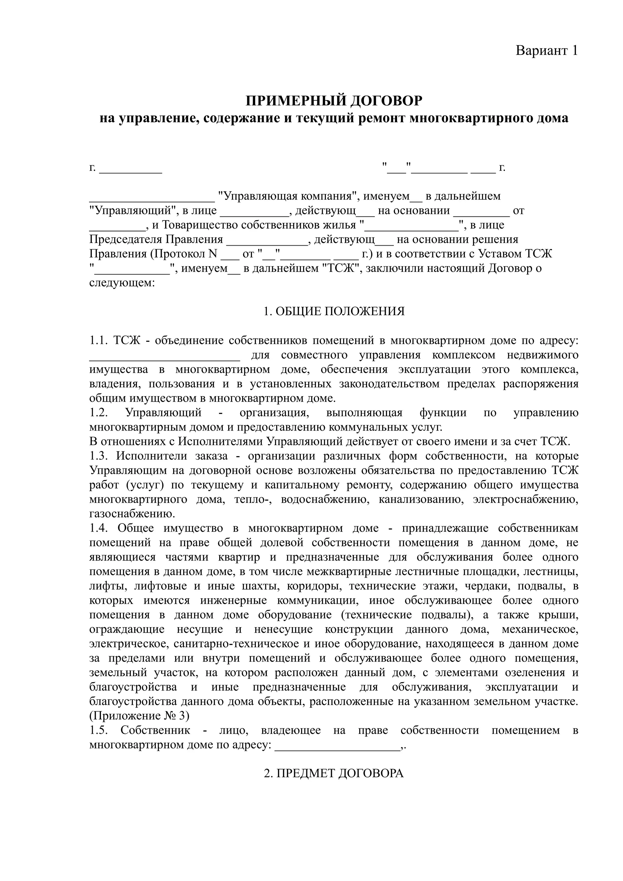 Вариант 1


                      ПРИМЕРНЫЙ ДОГОВОР
 на управление, содержание и текущий ремонт многоквартирного дома


г. __________                                      "___"_________ ____ г.

____________________ "Управляющая компания", именуем__ в дальнейшем
"Управляющий", в лице ___________, действующ___ на основании _________ от
_________, и Товарищество собственников жилья "_______________", в лице
Председателя Правления _____________, действующ___ на основании решения
Правления (Протокол N ___ от "__"________ ____ г.) и в соответствии с Уставом ТСЖ
"____________", именуем__ в дальнейшем "ТСЖ", заключили настоящий Договор о
следующем:

                              1. ОБЩИЕ ПОЛОЖЕНИЯ

1.1. ТСЖ - объединение собственников помещений в многоквартирном доме по адресу:
________________________ для совместного управления комплексом недвижимого
имущества в многоквартирном доме, обеспечения эксплуатации этого комплекса,
владения, пользования и в установленных законодательством пределах распоряжения
общим имуществом в многоквартирном доме.
1.2. Управляющий - организация, выполняющая функции по управлению
многоквартирным домом и предоставлению коммунальных услуг.
В отношениях с Исполнителями Управляющий действует от своего имени и за счет ТСЖ.
1.3. Исполнители заказа - организации различных форм собственности, на которые
Управляющим на договорной основе возложены обязательства по предоставлению ТСЖ
работ (услуг) по текущему и капитальному ремонту, содержанию общего имущества
многоквартирного дома, тепло-, водоснабжению, канализованию, электроснабжению,
газоснабжению.
1.4. Общее имущество в многоквартирном доме - принадлежащие собственникам
помещений на праве общей долевой собственности помещения в данном доме, не
являющиеся частями квартир и предназначенные для обслуживания более одного
помещения в данном доме, в том числе межквартирные лестничные площадки, лестницы,
лифты, лифтовые и иные шахты, коридоры, технические этажи, чердаки, подвалы, в
которых имеются инженерные коммуникации, иное обслуживающее более одного
помещения в данном доме оборудование (технические подвалы), а также крыши,
ограждающие несущие и ненесущие конструкции данного дома, механическое,
электрическое, санитарно-техническое и иное оборудование, находящееся в данном доме
за пределами или внутри помещений и обслуживающее более одного помещения,
земельный участок, на котором расположен данный дом, с элементами озеленения и
благоустройства и иные предназначенные для обслуживания, эксплуатации и
благоустройства данного дома объекты, расположенные на указанном земельном участке.
(Приложение № 3)
1.5. Собственник - лицо, владеющее на праве собственности помещением в
многоквартирном доме по адресу: ____________________,.

                              2. ПРЕДМЕТ ДОГОВОРА
 