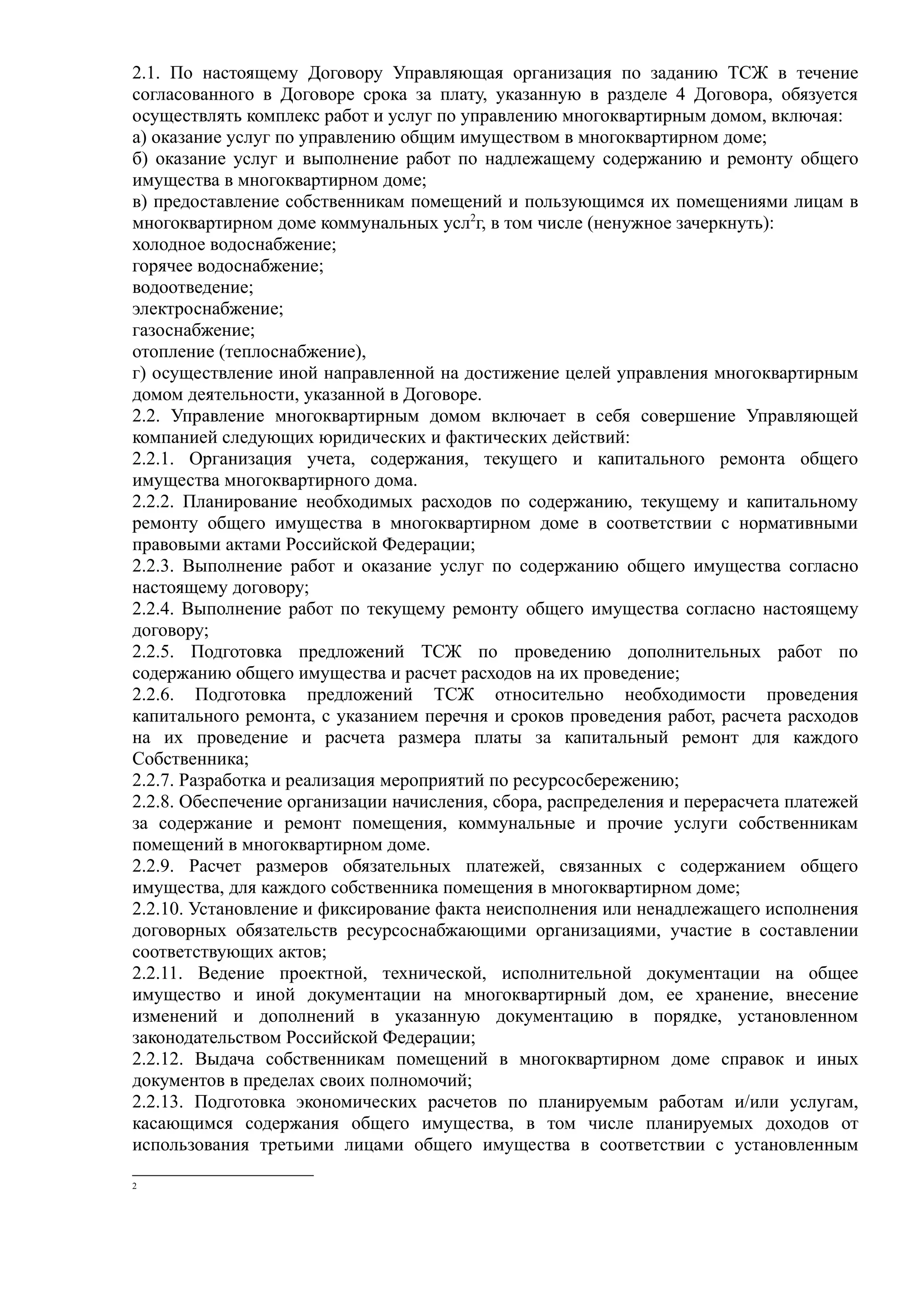 2.1. По настоящему Договору Управляющая организация по заданию ТСЖ в течение
согласованного в Договоре срока за плату, указанную в разделе 4 Договора, обязуется
осуществлять комплекс работ и услуг по управлению многоквартирным домом, включая:
а) оказание услуг по управлению общим имуществом в многоквартирном доме;
б) оказание услуг и выполнение работ по надлежащему содержанию и ремонту общего
имущества в многоквартирном доме;
в) предоставление собственникам помещений и пользующимся их помещениями лицам в
многоквартирном доме коммунальных усл2г, в том числе (ненужное зачеркнуть):
холодное водоснабжение;
горячее водоснабжение;
водоотведение;
электроснабжение;
газоснабжение;
отопление (теплоснабжение),
г) осуществление иной направленной на достижение целей управления многоквартирным
домом деятельности, указанной в Договоре.
2.2. Управление многоквартирным домом включает в себя совершение Управляющей
компанией следующих юридических и фактических действий:
2.2.1. Организация учета, содержания, текущего и капитального ремонта общего
имущества многоквартирного дома.
2.2.2. Планирование необходимых расходов по содержанию, текущему и капитальному
ремонту общего имущества в многоквартирном доме в соответствии с нормативными
правовыми актами Российской Федерации;
2.2.3. Выполнение работ и оказание услуг по содержанию общего имущества согласно
настоящему договору;
2.2.4. Выполнение работ по текущему ремонту общего имущества согласно настоящему
договору;
2.2.5. Подготовка предложений ТСЖ по проведению дополнительных работ по
содержанию общего имущества и расчет расходов на их проведение;
2.2.6. Подготовка предложений ТСЖ относительно необходимости проведения
капитального ремонта, с указанием перечня и сроков проведения работ, расчета расходов
на их проведение и расчета размера платы за капитальный ремонт для каждого
Собственника;
2.2.7. Разработка и реализация мероприятий по ресурсосбережению;
2.2.8. Обеспечение организации начисления, сбора, распределения и перерасчета платежей
за содержание и ремонт помещения, коммунальные и прочие услуги собственникам
помещений в многоквартирном доме.
2.2.9. Расчет размеров обязательных платежей, связанных с содержанием общего
имущества, для каждого собственника помещения в многоквартирном доме;
2.2.10. Установление и фиксирование факта неисполнения или ненадлежащего исполнения
договорных обязательств ресурсоснабжающими организациями, участие в составлении
соответствующих актов;
2.2.11. Ведение проектной, технической, исполнительной документации на общее
имущество и иной документации на многоквартирный дом, ее хранение, внесение
изменений и дополнений в указанную документацию в порядке, установленном
законодательством Российской Федерации;
2.2.12. Выдача собственникам помещений в многоквартирном доме справок и иных
документов в пределах своих полномочий;
2.2.13. Подготовка экономических расчетов по планируемым работам и/или услугам,
касающимся содержания общего имущества, в том числе планируемых доходов от
использования третьими лицами общего имущества в соответствии с установленным

2
 
