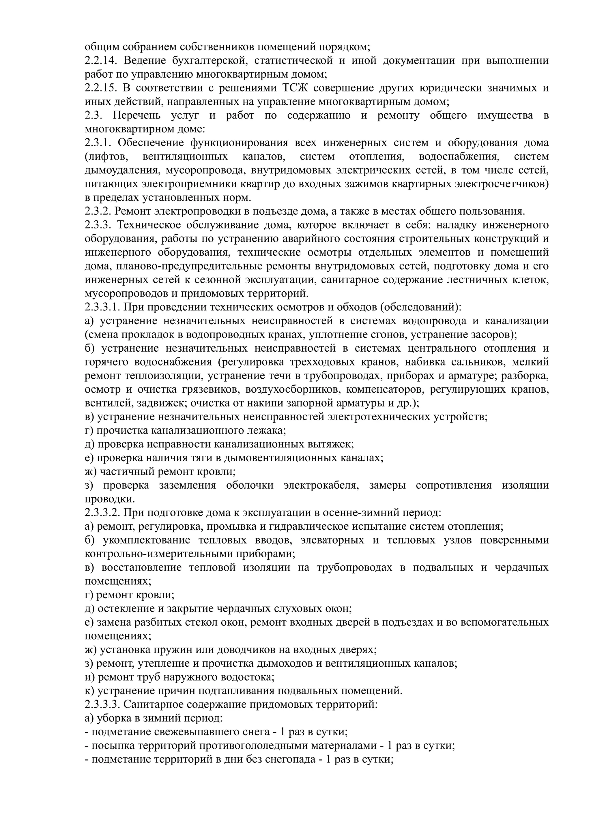 общим собранием собственников помещений порядком;
2.2.14. Ведение бухгалтерской, статистической и иной документации при выполнении
работ по управлению многоквартирным домом;
2.2.15. В соответствии с решениями ТСЖ совершение других юридически значимых и
иных действий, направленных на управление многоквартирным домом;
2.3. Перечень услуг и работ по содержанию и ремонту общего имущества в
многоквартирном доме:
2.3.1. Обеспечение функционирования всех инженерных систем и оборудования дома
(лифтов, вентиляционных каналов, систем отопления, водоснабжения, систем
дымоудаления, мусоропровода, внутридомовых электрических сетей, в том числе сетей,
питающих электроприемники квартир до входных зажимов квартирных электросчетчиков)
в пределах установленных норм.
2.3.2. Ремонт электропроводки в подъезде дома, а также в местах общего пользования.
2.3.3. Техническое обслуживание дома, которое включает в себя: наладку инженерного
оборудования, работы по устранению аварийного состояния строительных конструкций и
инженерного оборудования, технические осмотры отдельных элементов и помещений
дома, планово-предупредительные ремонты внутридомовых сетей, подготовку дома и его
инженерных сетей к сезонной эксплуатации, санитарное содержание лестничных клеток,
мусоропроводов и придомовых территорий.
2.3.3.1. При проведении технических осмотров и обходов (обследований):
а) устранение незначительных неисправностей в системах водопровода и канализации
(смена прокладок в водопроводных кранах, уплотнение сгонов, устранение засоров);
б) устранение незначительных неисправностей в системах центрального отопления и
горячего водоснабжения (регулировка трехходовых кранов, набивка сальников, мелкий
ремонт теплоизоляции, устранение течи в трубопроводах, приборах и арматуре; разборка,
осмотр и очистка грязевиков, воздухосборников, компенсаторов, регулирующих кранов,
вентилей, задвижек; очистка от накипи запорной арматуры и др.);
в) устранение незначительных неисправностей электротехнических устройств;
г) прочистка канализационного лежака;
д) проверка исправности канализационных вытяжек;
е) проверка наличия тяги в дымовентиляционных каналах;
ж) частичный ремонт кровли;
з) проверка заземления оболочки электрокабеля, замеры сопротивления изоляции
проводки.
2.3.3.2. При подготовке дома к эксплуатации в осенне-зимний период:
а) ремонт, регулировка, промывка и гидравлическое испытание систем отопления;
б) укомплектование тепловых вводов, элеваторных и тепловых узлов поверенными
контрольно-измерительными приборами;
в) восстановление тепловой изоляции на трубопроводах в подвальных и чердачных
помещениях;
г) ремонт кровли;
д) остекление и закрытие чердачных слуховых окон;
е) замена разбитых стекол окон, ремонт входных дверей в подъездах и во вспомогательных
помещениях;
ж) установка пружин или доводчиков на входных дверях;
з) ремонт, утепление и прочистка дымоходов и вентиляционных каналов;
и) ремонт труб наружного водостока;
к) устранение причин подтапливания подвальных помещений.
2.3.3.3. Санитарное содержание придомовых территорий:
а) уборка в зимний период:
- подметание свежевыпавшего снега - 1 раз в сутки;
- посыпка территорий противогололедными материалами - 1 раз в сутки;
- подметание территорий в дни без снегопада - 1 раз в сутки;
 