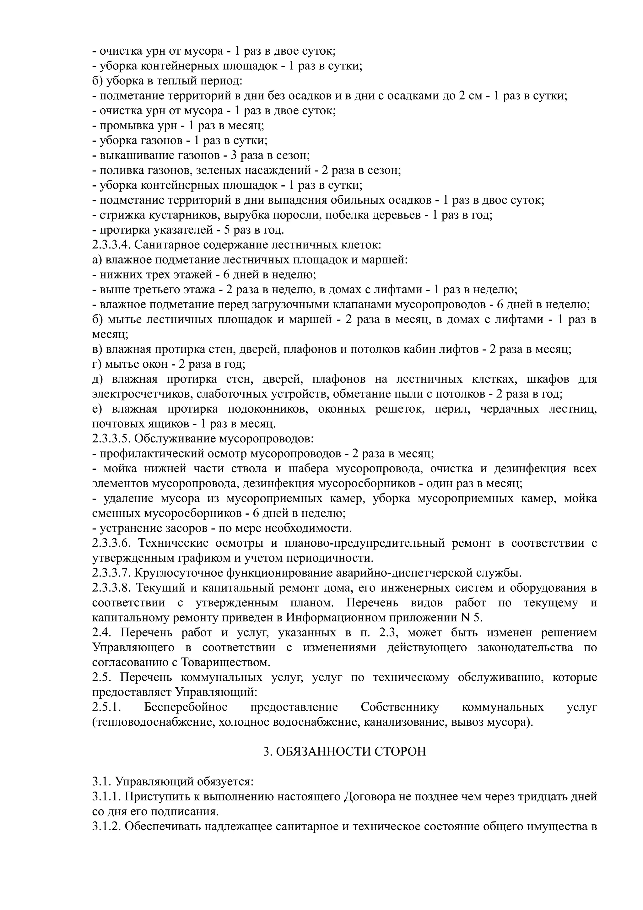 - очистка урн от мусора - 1 раз в двое суток;
- уборка контейнерных площадок - 1 раз в сутки;
б) уборка в теплый период:
- подметание территорий в дни без осадков и в дни с осадками до 2 см - 1 раз в сутки;
- очистка урн от мусора - 1 раз в двое суток;
- промывка урн - 1 раз в месяц;
- уборка газонов - 1 раз в сутки;
- выкашивание газонов - 3 раза в сезон;
- поливка газонов, зеленых насаждений - 2 раза в сезон;
- уборка контейнерных площадок - 1 раз в сутки;
- подметание территорий в дни выпадения обильных осадков - 1 раз в двое суток;
- стрижка кустарников, вырубка поросли, побелка деревьев - 1 раз в год;
- протирка указателей - 5 раз в год.
2.3.3.4. Санитарное содержание лестничных клеток:
а) влажное подметание лестничных площадок и маршей:
- нижних трех этажей - 6 дней в неделю;
- выше третьего этажа - 2 раза в неделю, в домах с лифтами - 1 раз в неделю;
- влажное подметание перед загрузочными клапанами мусоропроводов - 6 дней в неделю;
б) мытье лестничных площадок и маршей - 2 раза в месяц, в домах с лифтами - 1 раз в
месяц;
в) влажная протирка стен, дверей, плафонов и потолков кабин лифтов - 2 раза в месяц;
г) мытье окон - 2 раза в год;
д) влажная протирка стен, дверей, плафонов на лестничных клетках, шкафов для
электросчетчиков, слаботочных устройств, обметание пыли с потолков - 2 раза в год;
е) влажная протирка подоконников, оконных решеток, перил, чердачных лестниц,
почтовых ящиков - 1 раз в месяц.
2.3.3.5. Обслуживание мусоропроводов:
- профилактический осмотр мусоропроводов - 2 раза в месяц;
- мойка нижней части ствола и шабера мусоропровода, очистка и дезинфекция всех
элементов мусоропровода, дезинфекция мусоросборников - один раз в месяц;
- удаление мусора из мусороприемных камер, уборка мусороприемных камер, мойка
сменных мусоросборников - 6 дней в неделю;
- устранение засоров - по мере необходимости.
2.3.3.6. Технические осмотры и планово-предупредительный ремонт в соответствии с
утвержденным графиком и учетом периодичности.
2.3.3.7. Круглосуточное функционирование аварийно-диспетчерской службы.
2.3.3.8. Текущий и капитальный ремонт дома, его инженерных систем и оборудования в
соответствии с утвержденным планом. Перечень видов работ по текущему и
капитальному ремонту приведен в Информационном приложении N 5.
2.4. Перечень работ и услуг, указанных в п. 2.3, может быть изменен решением
Управляющего в соответствии с изменениями действующего законодательства по
согласованию с Товариществом.
2.5. Перечень коммунальных услуг, услуг по техническому обслуживанию, которые
предоставляет Управляющий:
2.5.1.    Бесперебойное       предоставление    Собственнику      коммунальных       услуг
(тепловодоснабжение, холодное водоснабжение, канализование, вывоз мусора).

                              3. ОБЯЗАННОСТИ СТОРОН

3.1. Управляющий обязуется:
3.1.1. Приступить к выполнению настоящего Договора не позднее чем через тридцать дней
со дня его подписания.
3.1.2. Обеспечивать надлежащее санитарное и техническое состояние общего имущества в
 