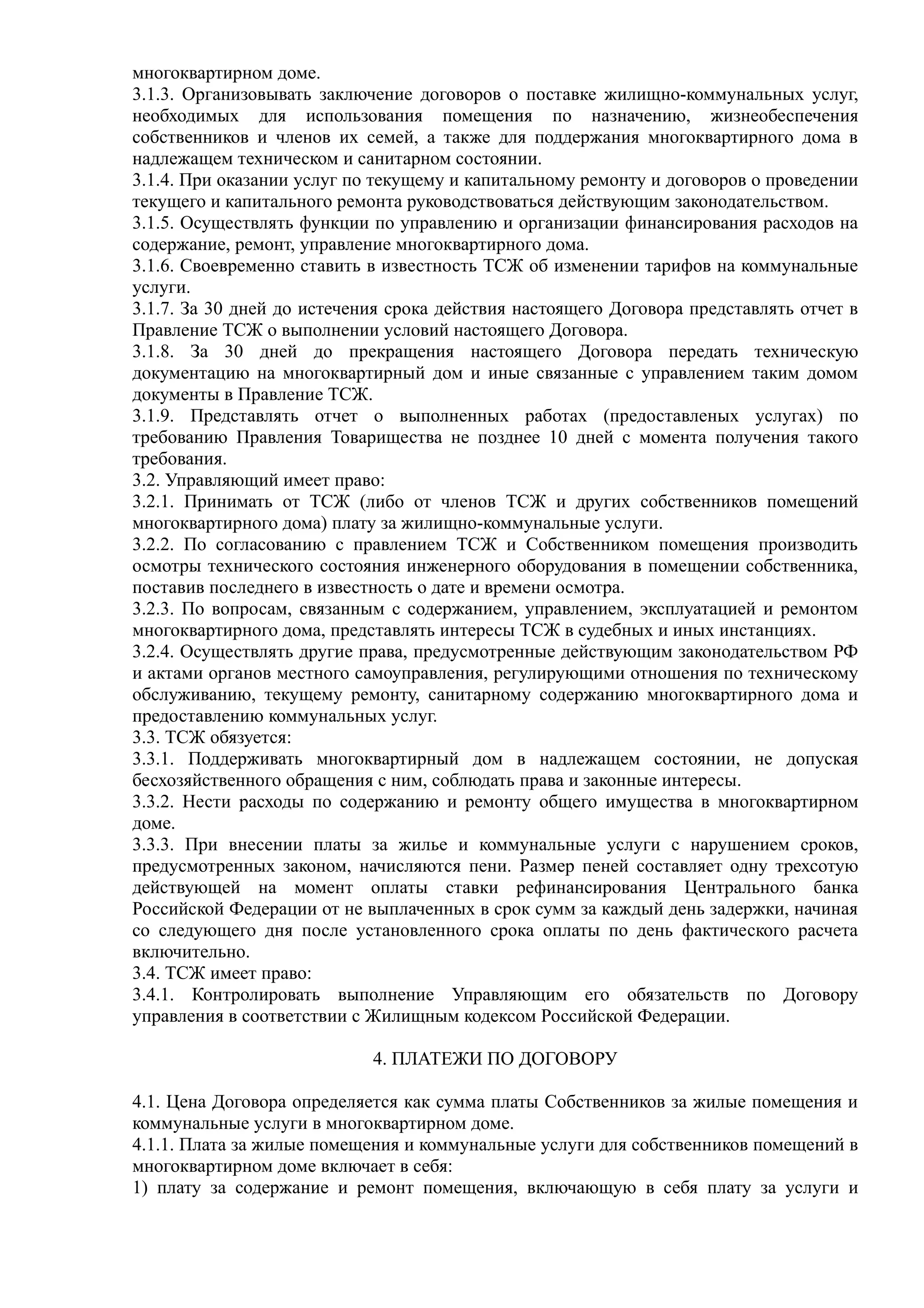 многоквартирном доме.
3.1.3. Организовывать заключение договоров о поставке жилищно-коммунальных услуг,
необходимых для использования помещения по назначению, жизнеобеспечения
собственников и членов их семей, а также для поддержания многоквартирного дома в
надлежащем техническом и санитарном состоянии.
3.1.4. При оказании услуг по текущему и капитальному ремонту и договоров о проведении
текущего и капитального ремонта руководствоваться действующим законодательством.
3.1.5. Осуществлять функции по управлению и организации финансирования расходов на
содержание, ремонт, управление многоквартирного дома.
3.1.6. Своевременно ставить в известность ТСЖ об изменении тарифов на коммунальные
услуги.
3.1.7. За 30 дней до истечения срока действия настоящего Договора представлять отчет в
Правление ТСЖ о выполнении условий настоящего Договора.
3.1.8. За 30 дней до прекращения настоящего Договора передать техническую
документацию на многоквартирный дом и иные связанные с управлением таким домом
документы в Правление ТСЖ.
3.1.9. Представлять отчет о выполненных работах (предоставленых услугах) по
требованию Правления Товарищества не позднее 10 дней с момента получения такого
требования.
3.2. Управляющий имеет право:
3.2.1. Принимать от ТСЖ (либо от членов ТСЖ и других собственников помещений
многоквартирного дома) плату за жилищно-коммунальные услуги.
3.2.2. По согласованию с правлением ТСЖ и Собственником помещения производить
осмотры технического состояния инженерного оборудования в помещении собственника,
поставив последнего в известность о дате и времени осмотра.
3.2.3. По вопросам, связанным с содержанием, управлением, эксплуатацией и ремонтом
многоквартирного дома, представлять интересы ТСЖ в судебных и иных инстанциях.
3.2.4. Осуществлять другие права, предусмотренные действующим законодательством РФ
и актами органов местного самоуправления, регулирующими отношения по техническому
обслуживанию, текущему ремонту, санитарному содержанию многоквартирного дома и
предоставлению коммунальных услуг.
3.3. ТСЖ обязуется:
3.3.1. Поддерживать многоквартирный дом в надлежащем состоянии, не допуская
бесхозяйственного обращения с ним, соблюдать права и законные интересы.
3.3.2. Нести расходы по содержанию и ремонту общего имущества в многоквартирном
доме.
3.3.3. При внесении платы за жилье и коммунальные услуги с нарушением сроков,
предусмотренных законом, начисляются пени. Размер пеней составляет одну трехсотую
действующей на момент оплаты ставки рефинансирования Центрального банка
Российской Федерации от не выплаченных в срок сумм за каждый день задержки, начиная
со следующего дня после установленного срока оплаты по день фактического расчета
включительно.
3.4. ТСЖ имеет право:
3.4.1. Контролировать выполнение Управляющим его обязательств по Договору
управления в соответствии с Жилищным кодексом Российской Федерации.

                            4. ПЛАТЕЖИ ПО ДОГОВОРУ

4.1. Цена Договора определяется как сумма платы Собственников за жилые помещения и
коммунальные услуги в многоквартирном доме.
4.1.1. Плата за жилые помещения и коммунальные услуги для собственников помещений в
многоквартирном доме включает в себя:
1) плату за содержание и ремонт помещения, включающую в себя плату за услуги и
 