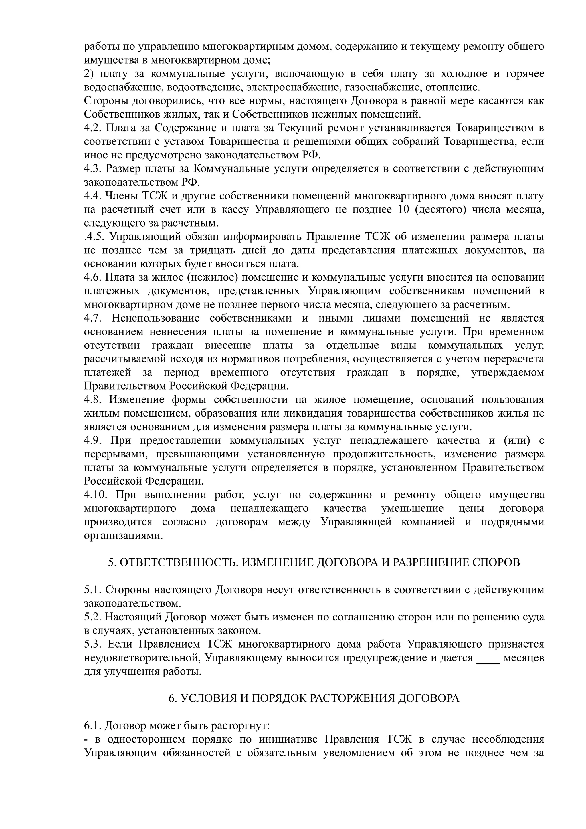 работы по управлению многоквартирным домом, содержанию и текущему ремонту общего
имущества в многоквартирном доме;
2) плату за коммунальные услуги, включающую в себя плату за холодное и горячее
водоснабжение, водоотведение, электроснабжение, газоснабжение, отопление.
Стороны договорились, что все нормы, настоящего Договора в равной мере касаются как
Собственников жилых, так и Собственников нежилых помещений.
4.2. Плата за Содержание и плата за Текущий ремонт устанавливается Товариществом в
соответствии с уставом Товарищества и решениями общих собраний Товарищества, если
иное не предусмотрено законодательством РФ.
4.3. Размер платы за Коммунальные услуги определяется в соответствии с действующим
законодательством РФ.
4.4. Члены ТСЖ и другие собственники помещений многоквартирного дома вносят плату
на расчетный счет или в кассу Управляющего не позднее 10 (десятого) числа месяца,
следующего за расчетным.
.4.5. Управляющий обязан информировать Правление ТСЖ об изменении размера платы
не позднее чем за тридцать дней до даты представления платежных документов, на
основании которых будет вноситься плата.
4.6. Плата за жилое (нежилое) помещение и коммунальные услуги вносится на основании
платежных документов, представленных Управляющим собственникам помещений в
многоквартирном доме не позднее первого числа месяца, следующего за расчетным.
4.7. Неиспользование собственниками и иными лицами помещений не является
основанием невнесения платы за помещение и коммунальные услуги. При временном
отсутствии граждан внесение платы за отдельные виды коммунальных услуг,
рассчитываемой исходя из нормативов потребления, осуществляется с учетом перерасчета
платежей за период временного отсутствия граждан в порядке, утверждаемом
Правительством Российской Федерации.
4.8. Изменение формы собственности на жилое помещение, оснований пользования
жилым помещением, образования или ликвидация товарищества собственников жилья не
является основанием для изменения размера платы за коммунальные услуги.
4.9. При предоставлении коммунальных услуг ненадлежащего качества и (или) с
перерывами, превышающими установленную продолжительность, изменение размера
платы за коммунальные услуги определяется в порядке, установленном Правительством
Российской Федерации.
4.10. При выполнении работ, услуг по содержанию и ремонту общего имущества
многоквартирного дома ненадлежащего качества уменьшение цены договора
производится согласно договорам между Управляющей компанией и подрядными
организациями.

    5. ОТВЕТСТВЕННОСТЬ. ИЗМЕНЕНИЕ ДОГОВОРА И РАЗРЕШЕНИЕ СПОРОВ

5.1. Стороны настоящего Договора несут ответственность в соответствии с действующим
законодательством.
5.2. Настоящий Договор может быть изменен по соглашению сторон или по решению суда
в случаях, установленных законом.
5.3. Если Правлением ТСЖ многоквартирного дома работа Управляющего признается
неудовлетворительной, Управляющему выносится предупреждение и дается ____ месяцев
для улучшения работы.

               6. УСЛОВИЯ И ПОРЯДОК РАСТОРЖЕНИЯ ДОГОВОРА

6.1. Договор может быть расторгнут:
- в одностороннем порядке по инициативе Правления ТСЖ в случае несоблюдения
Управляющим обязанностей с обязательным уведомлением об этом не позднее чем за
 