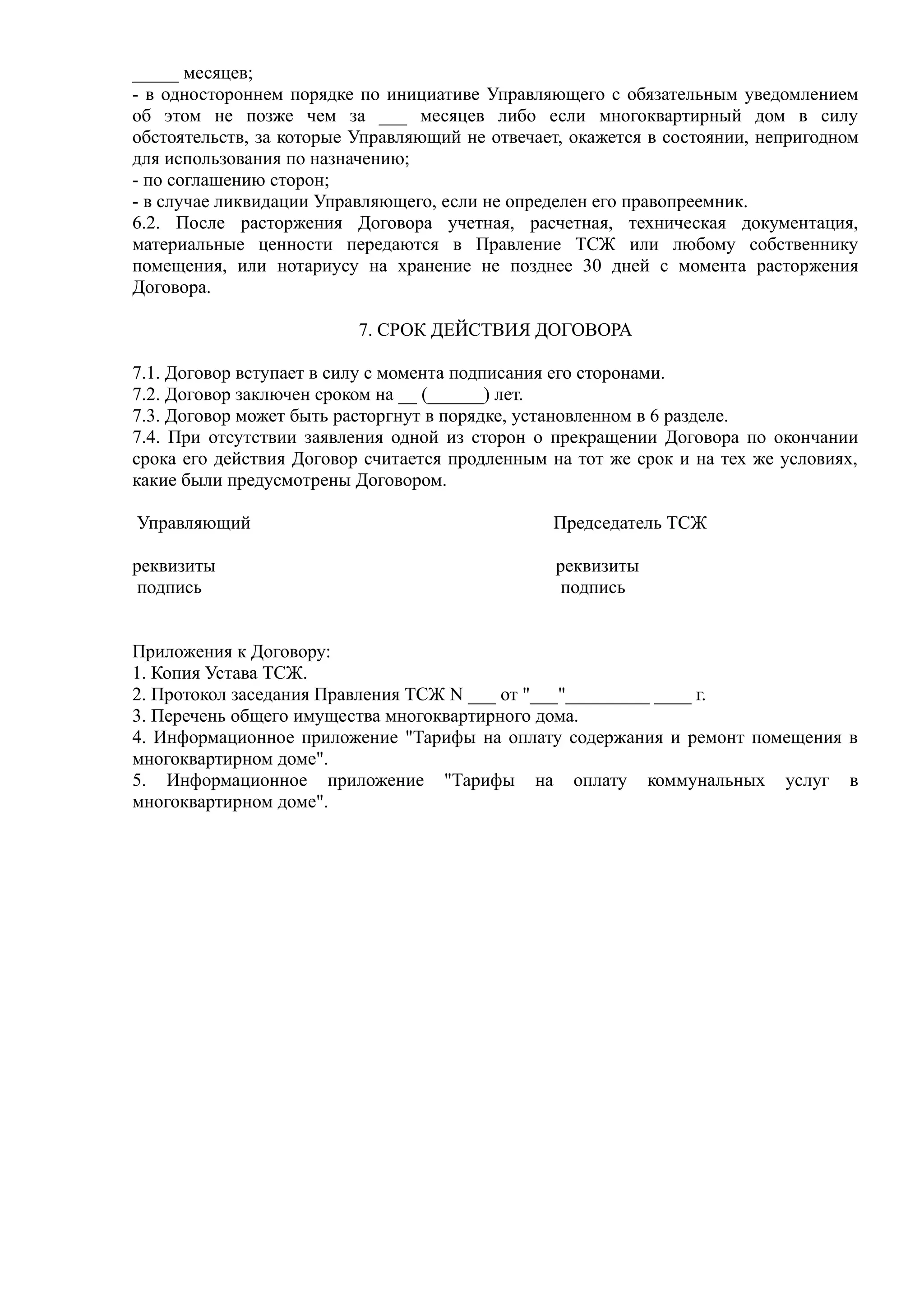 _____ месяцев;
- в одностороннем порядке по инициативе Управляющего с обязательным уведомлением
об этом не позже чем за ___ месяцев либо если многоквартирный дом в силу
обстоятельств, за которые Управляющий не отвечает, окажется в состоянии, непригодном
для использования по назначению;
- по соглашению сторон;
- в случае ликвидации Управляющего, если не определен его правопреемник.
6.2. После расторжения Договора учетная, расчетная, техническая документация,
материальные ценности передаются в Правление ТСЖ или любому собственнику
помещения, или нотариусу на хранение не позднее 30 дней с момента расторжения
Договора.

                          7. СРОК ДЕЙСТВИЯ ДОГОВОРА

7.1. Договор вступает в силу с момента подписания его сторонами.
7.2. Договор заключен сроком на __ (______) лет.
7.3. Договор может быть расторгнут в порядке, установленном в 6 разделе.
7.4. При отсутствии заявления одной из сторон о прекращении Договора по окончании
срока его действия Договор считается продленным на тот же срок и на тех же условиях,
какие были предусмотрены Договором.

Управляющий                                     Председатель ТСЖ

реквизиты                                        реквизиты
 подпись                                          подпись


Приложения к Договору:
1. Копия Устава ТСЖ.
2. Протокол заседания Правления ТСЖ N ___ от "___"_________ ____ г.
3. Перечень общего имущества многоквартирного дома.
4. Информационное приложение "Тарифы на оплату содержания и ремонт помещения в
многоквартирном доме".
5. Информационное приложение "Тарифы на оплату коммунальных услуг в
многоквартирном доме".
 