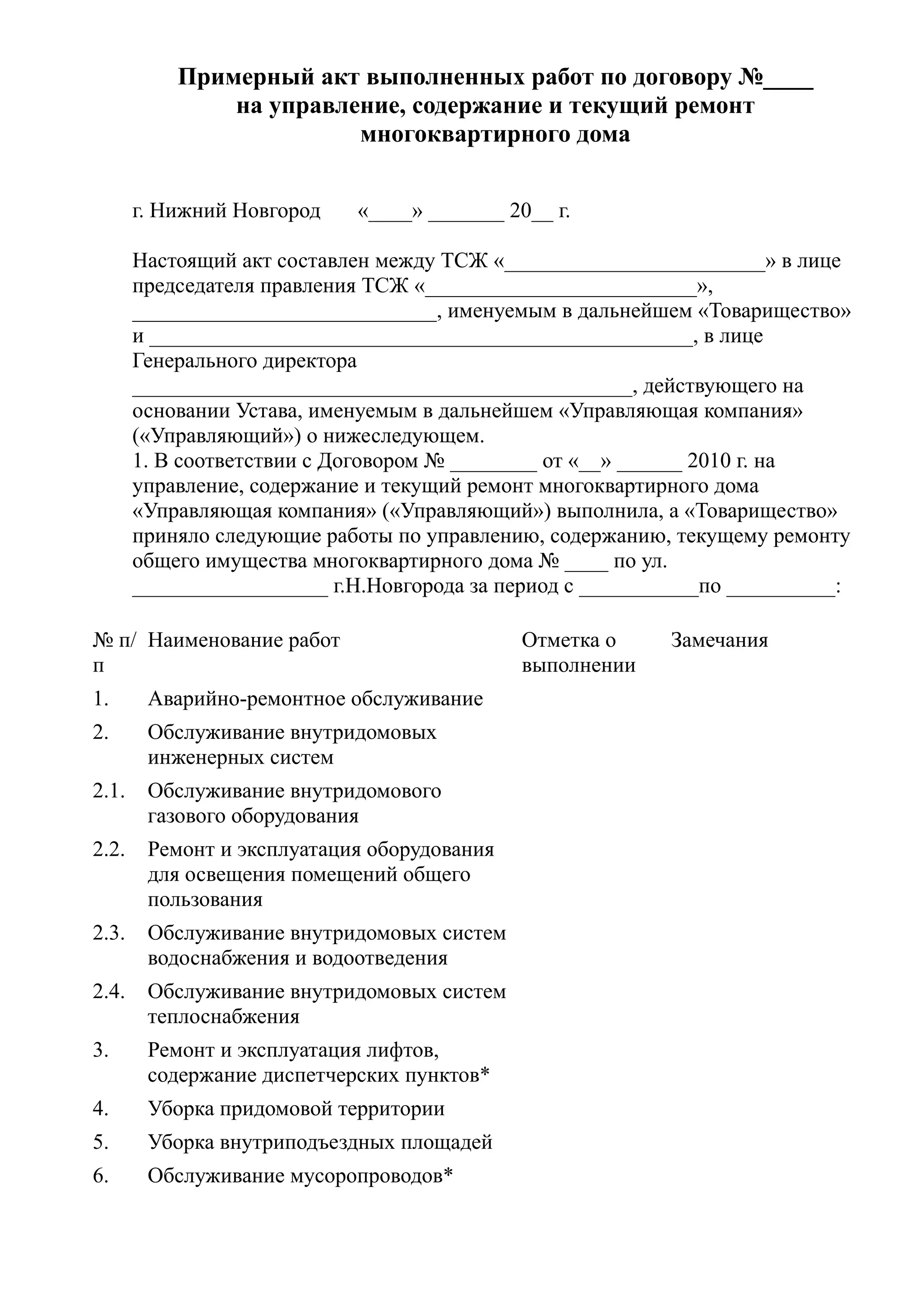 Примерный акт выполненных работ по договору №____
               на управление, содержание и текущий ремонт
                         многоквартирного дома


       г. Нижний Новгород   «____» _______ 20__ г.

       Настоящий акт составлен между ТСЖ «________________________» в лице
       председателя правления ТСЖ «_________________________»,
       ____________________________, именуемым в дальнейшем «Товарищество»
       и __________________________________________________, в лице
       Генерального директора
       ______________________________________________, действующего на
       основании Устава, именуемым в дальнейшем «Управляющая компания»
       («Управляющий») о нижеследующем.
       1. В соответствии с Договором № ________ от «__» ______ 2010 г. на
       управление, содержание и текущий ремонт многоквартирного дома
       «Управляющая компания» («Управляющий») выполнила, а «Товарищество»
       приняло следующие работы по управлению, содержанию, текущему ремонту
       общего имущества многоквартирного дома № ____ по ул.
       __________________ г.Н.Новгорода за период с ___________по __________:

№ п/ Наименование работ                      Отметка о     Замечания
п                                            выполнении
1.      Аварийно-ремонтное обслуживание
2.      Обслуживание внутридомовых
        инженерных систем
2.1.    Обслуживание внутридомового
        газового оборудования
2.2.    Ремонт и эксплуатация оборудования
        для освещения помещений общего
        пользования
2.3.    Обслуживание внутридомовых систем
        водоснабжения и водоотведения
2.4.    Обслуживание внутридомовых систем
        теплоснабжения
3.      Ремонт и эксплуатация лифтов,
        содержание диспетчерских пунктов*
4.      Уборка придомовой территории
5.      Уборка внутриподъездных площадей
6.      Обслуживание мусоропроводов*
 
