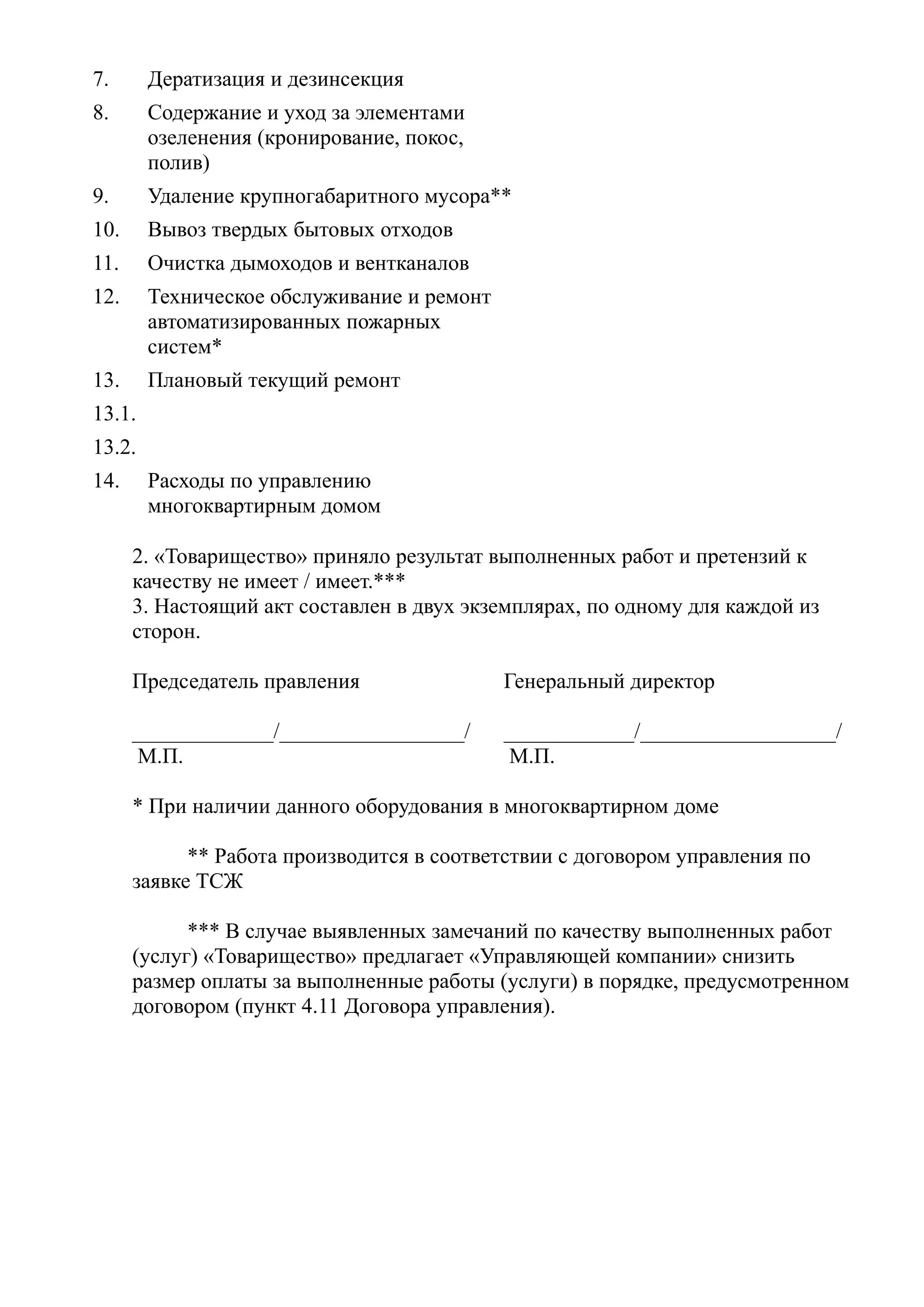 7.      Дератизация и дезинсекция
8.      Содержание и уход за элементами
        озеленения (кронирование, покос,
        полив)
9.      Удаление крупногабаритного мусора**
10.     Вывоз твердых бытовых отходов
11.     Очистка дымоходов и вентканалов
12.     Техническое обслуживание и ремонт
        автоматизированных пожарных
        систем*
13.     Плановый текущий ремонт
13.1.
13.2.
14.     Расходы по управлению
        многоквартирным домом

      2. «Товарищество» приняло результат выполненных работ и претензий к
      качеству не имеет / имеет.***
      3. Настоящий акт составлен в двух экземплярах, по одному для каждой из
      сторон.

      Председатель правления                Генеральный директор

      _____________/_________________/      ____________/__________________/
       М.П.                                  М.П.

      * При наличии данного оборудования в многоквартирном доме

            ** Работа производится в соответствии с договором управления по
      заявке ТСЖ

            *** В случае выявленных замечаний по качеству выполненных работ
      (услуг) «Товарищество» предлагает «Управляющей компании» снизить
      размер оплаты за выполненные работы (услуги) в порядке, предусмотренном
      договором (пункт 4.11 Договора управления).
 