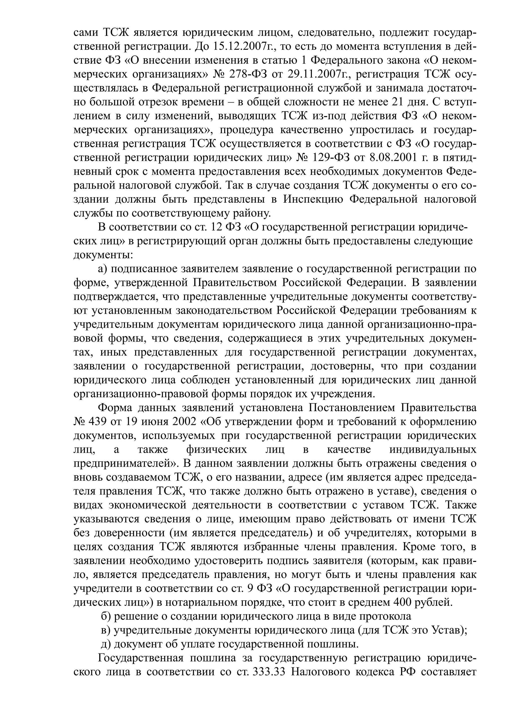 сами ТСЖ является юридическим лицом, следовательно, подлежит государ-
ственной регистрации. До 15.12.2007г., то есть до момента вступления в дей-
ствие ФЗ «О внесении изменения в статью 1 Федерального закона «О неком-
мерческих организациях» № 278-ФЗ от 29.11.2007г., регистрация ТСЖ осу-
ществлялась в Федеральной регистрационной службой и занимала достаточ-
но большой отрезок времени – в общей сложности не менее 21 дня. С вступ-
лением в силу изменений, выводящих ТСЖ из-под действия ФЗ «О неком-
мерческих организациях», процедура качественно упростилась и государ-
ственная регистрация ТСЖ осуществляетcя в соответствии с ФЗ «О государ-
ственной регистрации юридических лиц» № 129-ФЗ от 8.08.2001 г. в пятид-
невный срок с момента предоставления всех необходимых документов Феде-
ральной налоговой службой. Так в случае создания ТСЖ документы о его со-
здании должны быть представлены в Инспекцию Федеральной налоговой
службы по соответствующему району.
     В соответствии со ст. 12 ФЗ «О государственной регистрации юридиче-
ских лиц» в регистрирующий орган должны быть предоставлены следующие
документы:
     а) подписанное заявителем заявление о государственной регистрации по
форме, утвержденной Правительством Российской Федерации. В заявлении
подтверждается, что представленные учредительные документы соответству-
ют установленным законодательством Российской Федерации требованиям к
учредительным документам юридического лица данной организационно-пра-
вовой формы, что сведения, содержащиеся в этих учредительных докумен-
тах, иных представленных для государственной регистрации документах,
заявлении о государственной регистрации, достоверны, что при создании
юридического лица соблюден установленный для юридических лиц данной
организационно-правовой формы порядок их учреждения.
     Форма данных заявлений установлена Постановлением Правительства
№ 439 от 19 июня 2002 «Об утверждении форм и требований к оформлению
документов, используемых при государственной регистрации юридических
лиц,     а   также    физических     лиц   в    качестве   индивидуальных
предпринимателей». В данном заявлении должны быть отражены сведения о
вновь создаваемом ТСЖ, о его названии, адресе (им является адрес председа-
теля правления ТСЖ, что также должно быть отражено в уставе), сведения о
видах экономической деятельности в соответствии с уставом ТСЖ. Также
указываются сведения о лице, имеющим право действовать от имени ТСЖ
без доверенности (им является председатель) и об учредителях, которыми в
целях создания ТСЖ являются избранные члены правления. Кроме того, в
заявлении необходимо удостоверить подпись заявителя (которым, как прави-
ло, является председатель правления, но могут быть и члены правления как
учредители в соответствии со ст. 9 ФЗ «О государственной регистрации юри-
дических лиц») в нотариальном порядке, что стоит в среднем 400 рублей.
      б) решение о создании юридического лица в виде протокола
      в) учредительные документы юридического лица (для ТСЖ это Устав);
      д) документ об уплате государственной пошлины.
     Государственная пошлина за государственную регистрацию юридиче-
ского лица в соответствии со ст. 333.33 Налогового кодекса РФ составляет
 
