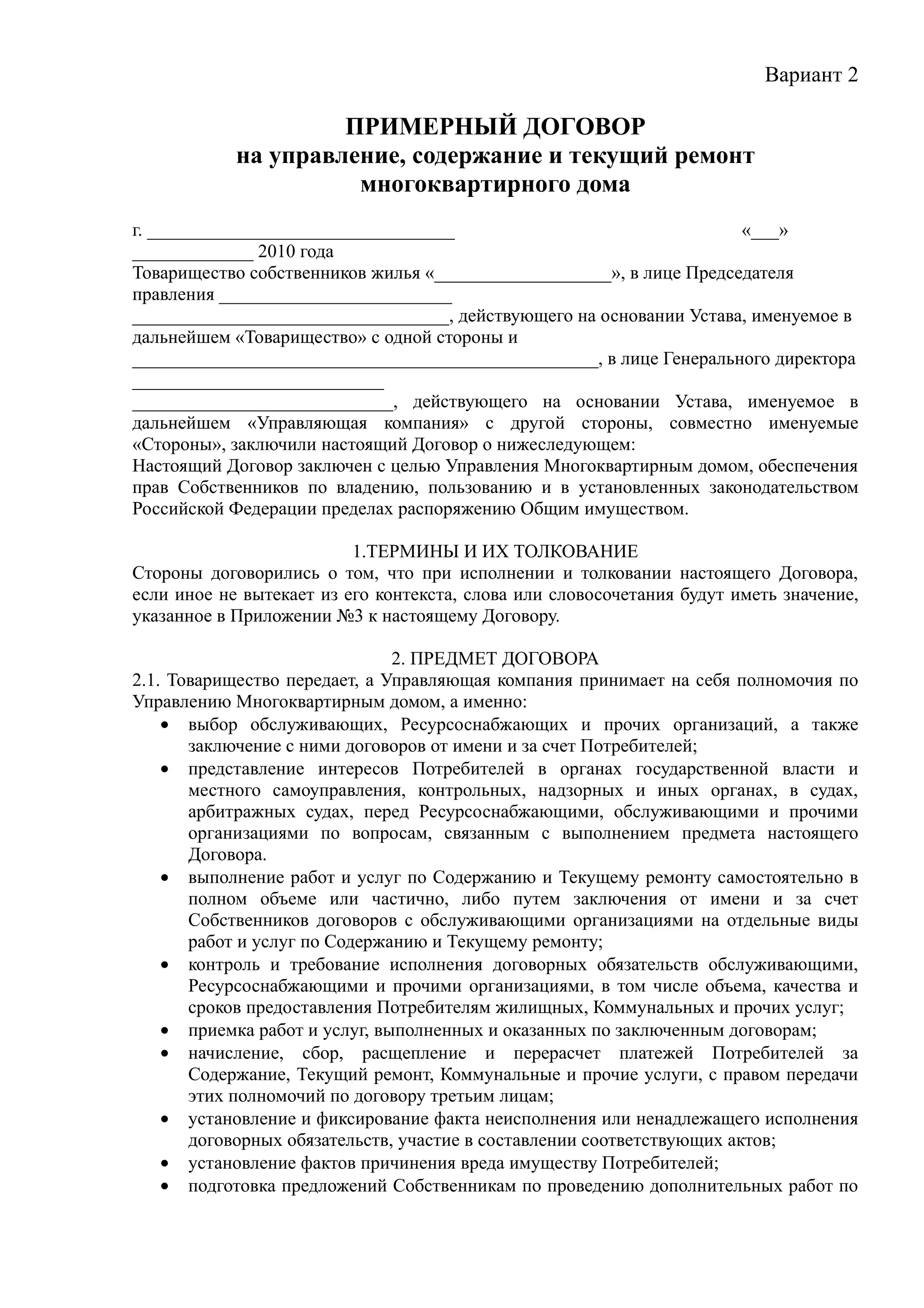 Вариант 2

                     ПРИМЕРНЫЙ ДОГОВОР
            на управление, содержание и текущий ремонт
                      многоквартирного дома
г. _________________________________                                 «___»
_____________ 2010 года
Товарищество собственников жилья «___________________», в лице Председателя
правления _________________________
__________________________________, действующего на основании Устава, именуемое в
дальнейшем «Товарищество» с одной стороны и
__________________________________________________, в лице Генерального директора
___________________________
____________________________, действующего на основании Устава, именуемое в
дальнейшем «Управляющая компания» с другой стороны, совместно именуемые
«Стороны», заключили настоящий Договор о нижеследующем:
Настоящий Договор заключен с целью Управления Многоквартирным домом, обеспечения
прав Собственников по владению, пользованию и в установленных законодательством
Российской Федерации пределах распоряжению Общим имуществом.

                          1.ТЕРМИНЫ И ИХ ТОЛКОВАНИЕ
Стороны договорились о том, что при исполнении и толковании настоящего Договора,
если иное не вытекает из его контекста, слова или словосочетания будут иметь значение,
указанное в Приложении №3 к настоящему Договору.

                               2. ПРЕДМЕТ ДОГОВОРА
2.1. Товарищество передает, а Управляющая компания принимает на себя полномочия по
Управлению Многоквартирным домом, а именно:
    • выбор обслуживающих, Ресурсоснабжающих и прочих организаций, а также
       заключение с ними договоров от имени и за счет Потребителей;
    • представление интересов Потребителей в органах государственной власти и
       местного самоуправления, контрольных, надзорных и иных органах, в судах,
       арбитражных судах, перед Ресурсоснабжающими, обслуживающими и прочими
       организациями по вопросам, связанным с выполнением предмета настоящего
       Договора.
    • выполнение работ и услуг по Содержанию и Текущему ремонту самостоятельно в
       полном объеме или частично, либо путем заключения от имени и за счет
       Собственников договоров с обслуживающими организациями на отдельные виды
       работ и услуг по Содержанию и Текущему ремонту;
    • контроль и требование исполнения договорных обязательств обслуживающими,
       Ресурсоснабжающими и прочими организациями, в том числе объема, качества и
       сроков предоставления Потребителям жилищных, Коммунальных и прочих услуг;
    • приемка работ и услуг, выполненных и оказанных по заключенным договорам;
    • начисление, сбор, расщепление и перерасчет платежей Потребителей за
       Содержание, Текущий ремонт, Коммунальные и прочие услуги, с правом передачи
       этих полномочий по договору третьим лицам;
    • установление и фиксирование факта неисполнения или ненадлежащего исполнения
       договорных обязательств, участие в составлении соответствующих актов;
    • установление фактов причинения вреда имуществу Потребителей;
    • подготовка предложений Собственникам по проведению дополнительных работ по
 