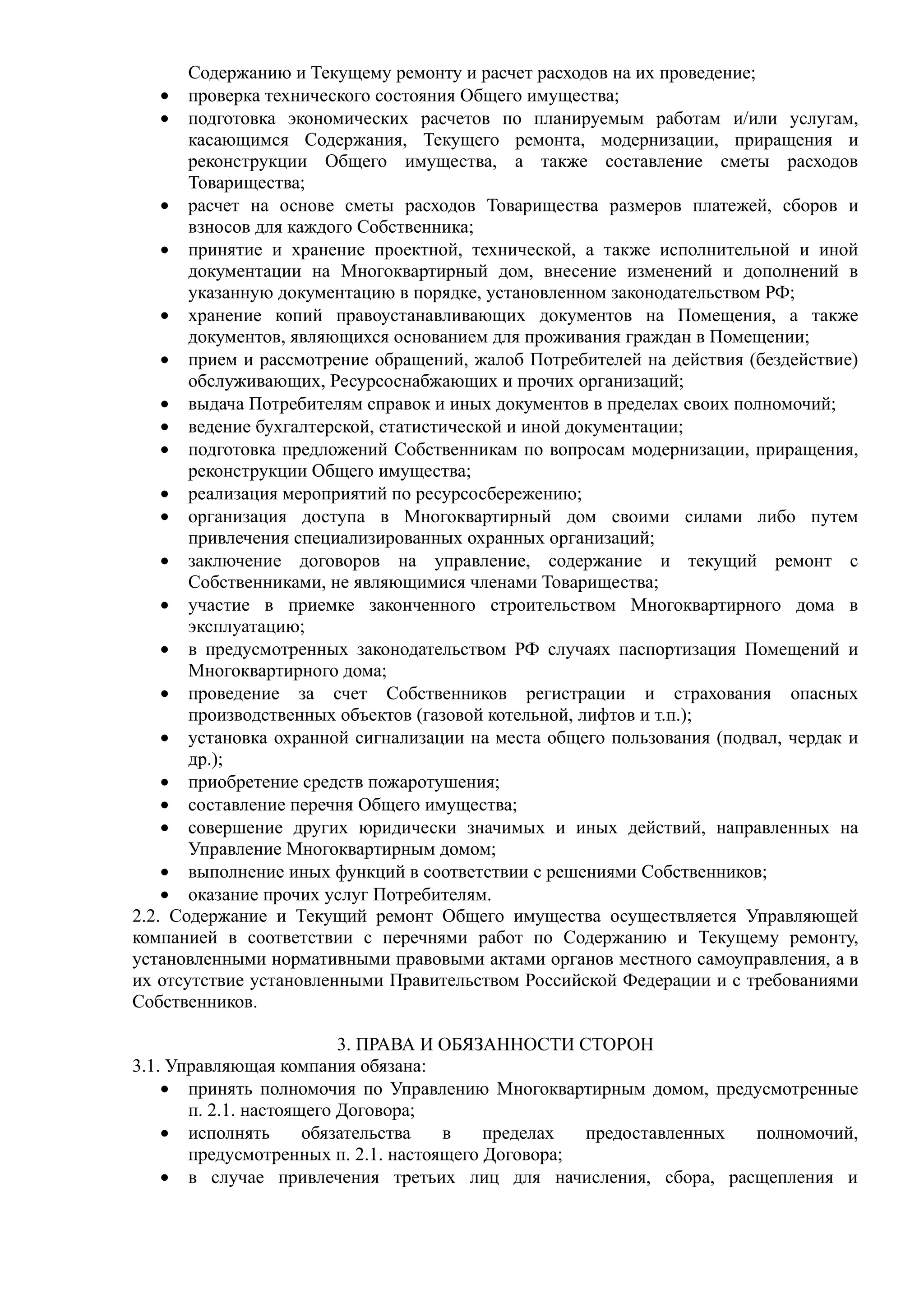 Содержанию и Текущему ремонту и расчет расходов на их проведение;
    • проверка технического состояния Общего имущества;
    • подготовка экономических расчетов по планируемым работам и/или услугам,
       касающимся Содержания, Текущего ремонта, модернизации, приращения и
       реконструкции Общего имущества, а также составление сметы расходов
       Товарищества;
    • расчет на основе сметы расходов Товарищества размеров платежей, сборов и
       взносов для каждого Собственника;
    • принятие и хранение проектной, технической, а также исполнительной и иной
       документации на Многоквартирный дом, внесение изменений и дополнений в
       указанную документацию в порядке, установленном законодательством РФ;
    • хранение копий правоустанавливающих документов на Помещения, а также
       документов, являющихся основанием для проживания граждан в Помещении;
    • прием и рассмотрение обращений, жалоб Потребителей на действия (бездействие)
       обслуживающих, Ресурсоснабжающих и прочих организаций;
    • выдача Потребителям справок и иных документов в пределах своих полномочий;
    • ведение бухгалтерской, статистической и иной документации;
    • подготовка предложений Собственникам по вопросам модернизации, приращения,
       реконструкции Общего имущества;
    • реализация мероприятий по ресурсосбережению;
    • организация доступа в Многоквартирный дом своими силами либо путем
       привлечения специализированных охранных организаций;
    • заключение договоров на управление, содержание и текущий ремонт с
       Собственниками, не являющимися членами Товарищества;
    • участие в приемке законченного строительством Многоквартирного дома в
       эксплуатацию;
    • в предусмотренных законодательством РФ случаях паспортизация Помещений и
       Многоквартирного дома;
    • проведение за счет Собственников регистрации и страхования опасных
       производственных объектов (газовой котельной, лифтов и т.п.);
    • установка охранной сигнализации на места общего пользования (подвал, чердак и
       др.);
    • приобретение средств пожаротушения;
    • составление перечня Общего имущества;
    • совершение других юридически значимых и иных действий, направленных на
       Управление Многоквартирным домом;
    • выполнение иных функций в соответствии с решениями Собственников;
    • оказание прочих услуг Потребителям.
2.2. Содержание и Текущий ремонт Общего имущества осуществляется Управляющей
компанией в соответствии с перечнями работ по Содержанию и Текущему ремонту,
установленными нормативными правовыми актами органов местного самоуправления, а в
их отсутствие установленными Правительством Российской Федерации и с требованиями
Собственников.

                          3. ПРАВА И ОБЯЗАННОСТИ СТОРОН
3.1. Управляющая компания обязана:
    • принять полномочия по Управлению Многоквартирным домом, предусмотренные
       п. 2.1. настоящего Договора;
    • исполнять       обязательства  в    пределах  предоставленных полномочий,
       предусмотренных п. 2.1. настоящего Договора;
    • в случае привлечения третьих лиц для начисления, сбора, расщепления и
 