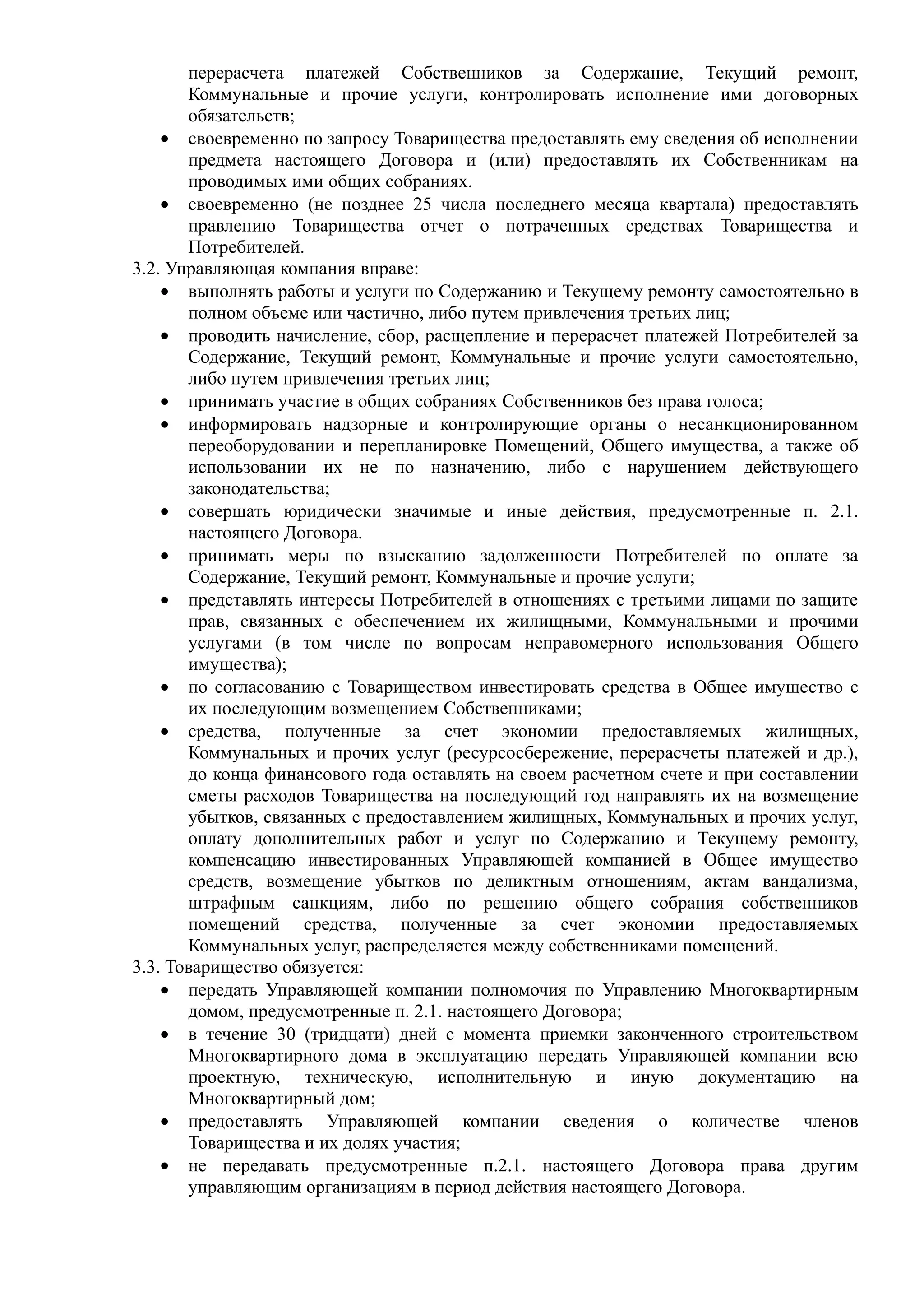 перерасчета платежей Собственников за Содержание, Текущий ремонт,
       Коммунальные и прочие услуги, контролировать исполнение ими договорных
       обязательств;
    • своевременно по запросу Товарищества предоставлять ему сведения об исполнении
       предмета настоящего Договора и (или) предоставлять их Собственникам на
       проводимых ими общих собраниях.
    • своевременно (не позднее 25 числа последнего месяца квартала) предоставлять
       правлению Товарищества отчет о потраченных средствах Товарищества и
       Потребителей.
3.2. Управляющая компания вправе:
    • выполнять работы и услуги по Содержанию и Текущему ремонту самостоятельно в
       полном объеме или частично, либо путем привлечения третьих лиц;
    • проводить начисление, сбор, расщепление и перерасчет платежей Потребителей за
       Содержание, Текущий ремонт, Коммунальные и прочие услуги самостоятельно,
       либо путем привлечения третьих лиц;
    • принимать участие в общих собраниях Собственников без права голоса;
    • информировать надзорные и контролирующие органы о несанкционированном
       переоборудовании и перепланировке Помещений, Общего имущества, а также об
       использовании их не по назначению, либо с нарушением действующего
       законодательства;
    • совершать юридически значимые и иные действия, предусмотренные п. 2.1.
       настоящего Договора.
    • принимать меры по взысканию задолженности Потребителей по оплате за
       Содержание, Текущий ремонт, Коммунальные и прочие услуги;
    • представлять интересы Потребителей в отношениях с третьими лицами по защите
       прав, связанных с обеспечением их жилищными, Коммунальными и прочими
       услугами (в том числе по вопросам неправомерного использования Общего
       имущества);
    • по согласованию с Товариществом инвестировать средства в Общее имущество с
       их последующим возмещением Собственниками;
    • средства, полученные за счет экономии предоставляемых жилищных,
       Коммунальных и прочих услуг (ресурсосбережение, перерасчеты платежей и др.),
       до конца финансового года оставлять на своем расчетном счете и при составлении
       сметы расходов Товарищества на последующий год направлять их на возмещение
       убытков, связанных с предоставлением жилищных, Коммунальных и прочих услуг,
       оплату дополнительных работ и услуг по Содержанию и Текущему ремонту,
       компенсацию инвестированных Управляющей компанией в Общее имущество
       средств, возмещение убытков по деликтным отношениям, актам вандализма,
       штрафным санкциям, либо по решению общего собрания собственников
       помещений средства, полученные за счет экономии предоставляемых
       Коммунальных услуг, распределяется между собственниками помещений.
3.3. Товарищество обязуется:
    • передать Управляющей компании полномочия по Управлению Многоквартирным
       домом, предусмотренные п. 2.1. настоящего Договора;
    • в течение 30 (тридцати) дней с момента приемки законченного строительством
       Многоквартирного дома в эксплуатацию передать Управляющей компании всю
       проектную, техническую, исполнительную и иную документацию на
       Многоквартирный дом;
    • предоставлять Управляющей компании сведения о количестве членов
       Товарищества и их долях участия;
    • не передавать предусмотренные п.2.1. настоящего Договора права другим
       управляющим организациям в период действия настоящего Договора.
 