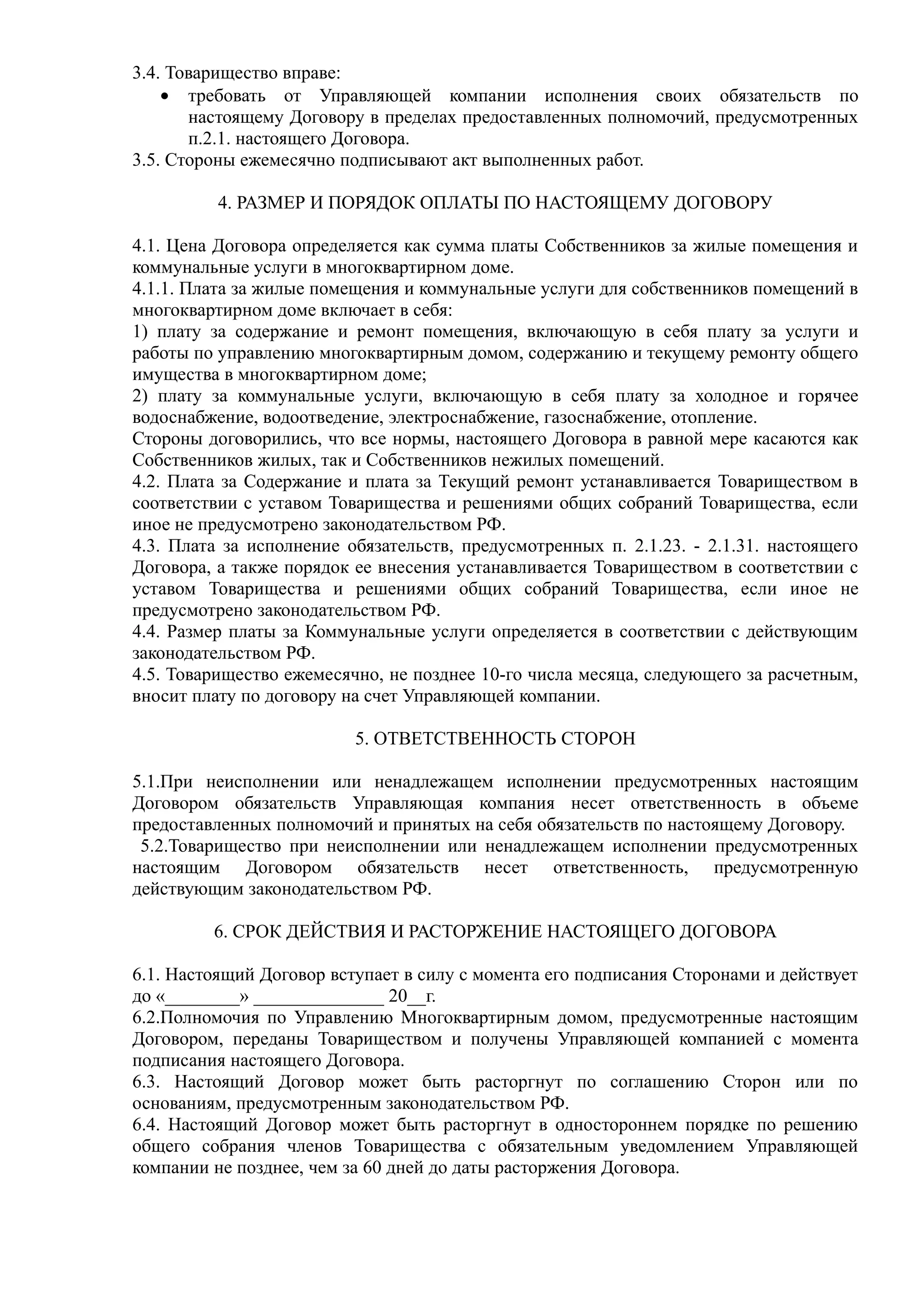 3.4. Товарищество вправе:
    • требовать от Управляющей компании исполнения своих обязательств по
       настоящему Договору в пределах предоставленных полномочий, предусмотренных
       п.2.1. настоящего Договора.
3.5. Стороны ежемесячно подписывают акт выполненных работ.

          4. РАЗМЕР И ПОРЯДОК ОПЛАТЫ ПО НАСТОЯЩЕМУ ДОГОВОРУ

4.1. Цена Договора определяется как сумма платы Собственников за жилые помещения и
коммунальные услуги в многоквартирном доме.
4.1.1. Плата за жилые помещения и коммунальные услуги для собственников помещений в
многоквартирном доме включает в себя:
1) плату за содержание и ремонт помещения, включающую в себя плату за услуги и
работы по управлению многоквартирным домом, содержанию и текущему ремонту общего
имущества в многоквартирном доме;
2) плату за коммунальные услуги, включающую в себя плату за холодное и горячее
водоснабжение, водоотведение, электроснабжение, газоснабжение, отопление.
Стороны договорились, что все нормы, настоящего Договора в равной мере касаются как
Собственников жилых, так и Собственников нежилых помещений.
4.2. Плата за Содержание и плата за Текущий ремонт устанавливается Товариществом в
соответствии с уставом Товарищества и решениями общих собраний Товарищества, если
иное не предусмотрено законодательством РФ.
4.3. Плата за исполнение обязательств, предусмотренных п. 2.1.23. - 2.1.31. настоящего
Договора, а также порядок ее внесения устанавливается Товариществом в соответствии с
уставом Товарищества и решениями общих собраний Товарищества, если иное не
предусмотрено законодательством РФ.
4.4. Размер платы за Коммунальные услуги определяется в соответствии с действующим
законодательством РФ.
4.5. Товарищество ежемесячно, не позднее 10-го числа месяца, следующего за расчетным,
вносит плату по договору на счет Управляющей компании.

                          5. ОТВЕТСТВЕННОСТЬ СТОРОН

5.1.При неисполнении или ненадлежащем исполнении предусмотренных настоящим
Договором обязательств Управляющая компания несет ответственность в объеме
предоставленных полномочий и принятых на себя обязательств по настоящему Договору.
 5.2.Товарищество при неисполнении или ненадлежащем исполнении предусмотренных
настоящим Договором обязательств несет ответственность, предусмотренную
действующим законодательством РФ.

         6. СРОК ДЕЙСТВИЯ И РАСТОРЖЕНИЕ НАСТОЯЩЕГО ДОГОВОРА

6.1. Настоящий Договор вступает в силу с момента его подписания Сторонами и действует
до «________» ______________ 20__г.
6.2.Полномочия по Управлению Многоквартирным домом, предусмотренные настоящим
Договором, переданы Товариществом и получены Управляющей компанией с момента
подписания настоящего Договора.
6.3. Настоящий Договор может быть расторгнут по соглашению Сторон или по
основаниям, предусмотренным законодательством РФ.
6.4. Настоящий Договор может быть расторгнут в одностороннем порядке по решению
общего собрания членов Товарищества с обязательным уведомлением Управляющей
компании не позднее, чем за 60 дней до даты расторжения Договора.
 