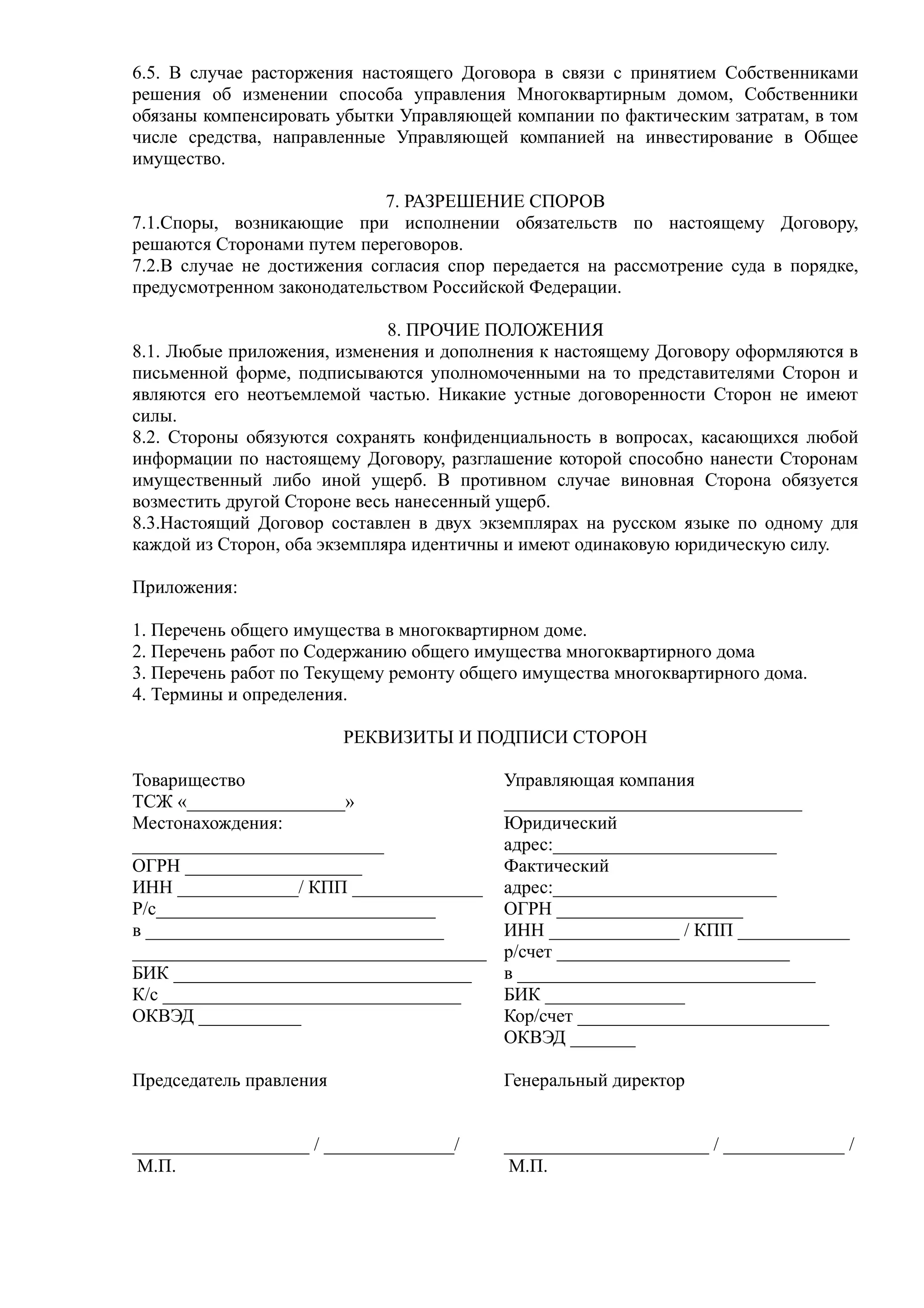 6.5. В случае расторжения настоящего Договора в связи с принятием Собственниками
решения об изменении способа управления Многоквартирным домом, Собственники
обязаны компенсировать убытки Управляющей компании по фактическим затратам, в том
числе средства, направленные Управляющей компанией на инвестирование в Общее
имущество.

                             7. РАЗРЕШЕНИЕ СПОРОВ
7.1.Споры, возникающие при исполнении обязательств по настоящему Договору,
решаются Сторонами путем переговоров.
7.2.В случае не достижения согласия спор передается на рассмотрение суда в порядке,
предусмотренном законодательством Российской Федерации.

                              8. ПРОЧИЕ ПОЛОЖЕНИЯ
8.1. Любые приложения, изменения и дополнения к настоящему Договору оформляются в
письменной форме, подписываются уполномоченными на то представителями Сторон и
являются его неотъемлемой частью. Никакие устные договоренности Сторон не имеют
силы.
8.2. Стороны обязуются сохранять конфиденциальность в вопросах, касающихся любой
информации по настоящему Договору, разглашение которой способно нанести Сторонам
имущественный либо иной ущерб. В противном случае виновная Сторона обязуется
возместить другой Стороне весь нанесенный ущерб.
8.3.Настоящий Договор составлен в двух экземплярах на русском языке по одному для
каждой из Сторон, оба экземпляра идентичны и имеют одинаковую юридическую силу.

Приложения:

1. Перечень общего имущества в многоквартирном доме.
2. Перечень работ по Содержанию общего имущества многоквартирного дома
3. Перечень работ по Текущему ремонту общего имущества многоквартирного дома.
4. Термины и определения.

                         РЕКВИЗИТЫ И ПОДПИСИ СТОРОН

Товарищество                              Управляющая компания
ТСЖ «_________________»                   ________________________________
Местонахождения:                          Юридический
___________________________               адрес:________________________
ОГРН ___________________                  Фактический
ИНН _____________/ КПП ______________     адрес:________________________
Р/с______________________________         ОГРН ____________________
в ________________________________        ИНН ______________ / КПП ____________
______________________________________    р/счет _________________________
БИК ________________________________      в ________________________________
К/с ________________________________      БИК _______________
ОКВЭД ___________                         Кор/счет ___________________________
                                          ОКВЭД _______

Председатель правления                    Генеральный директор


___________________ / ______________/     ______________________ / _____________ /
 М.П.                                      М.П.
 