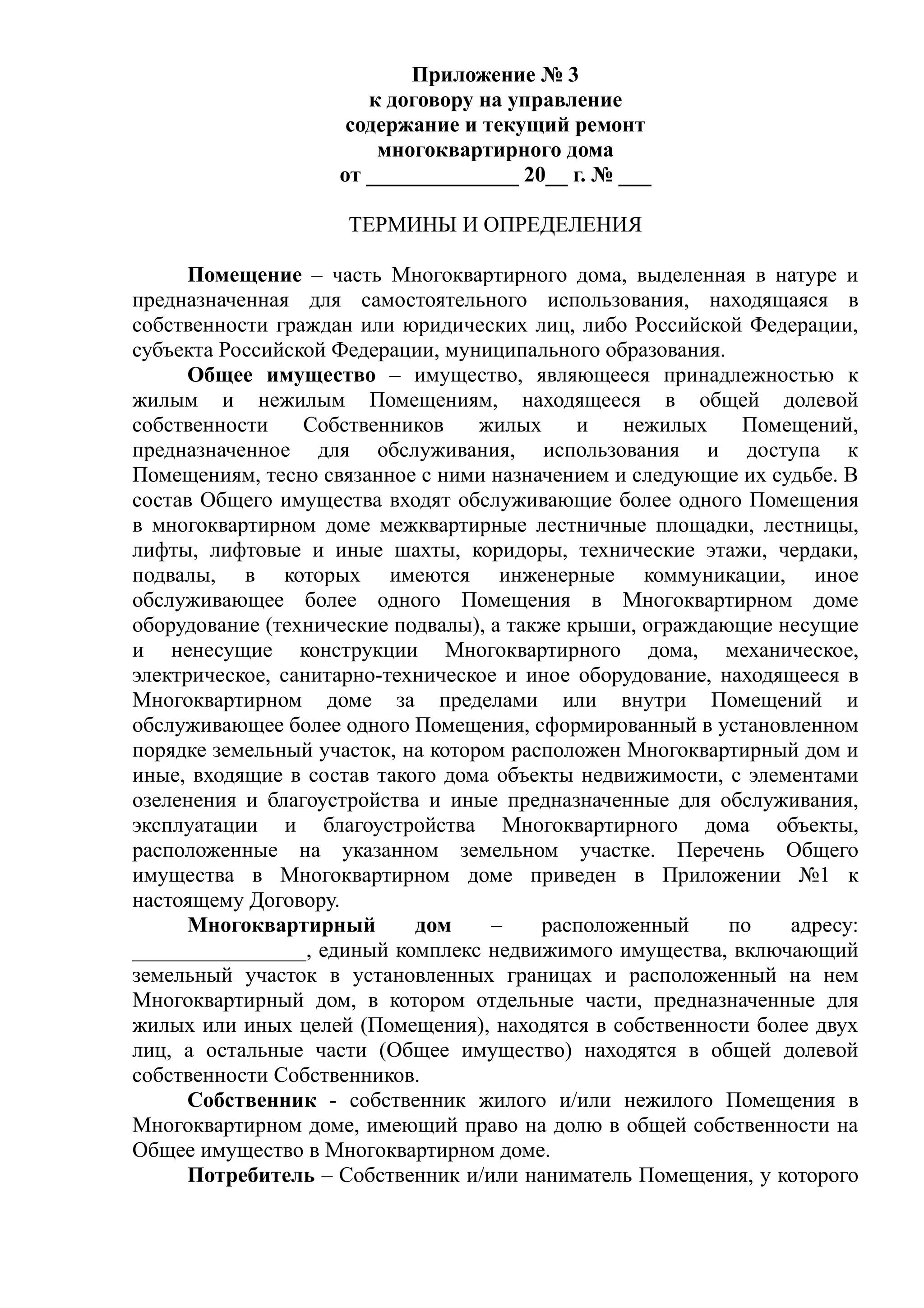Приложение № 3
                       к договору на управление
                     содержание и текущий ремонт
                        многоквартирного дома
                    от ______________ 20__ г. № ___

                     ТЕРМИНЫ И ОПРЕДЕЛЕНИЯ

      Помещение – часть Многоквартирного дома, выделенная в натуре и
предназначенная для самостоятельного использования, находящаяся в
собственности граждан или юридических лиц, либо Российской Федерации,
субъекта Российской Федерации, муниципального образования.
      Общее имущество – имущество, являющееся принадлежностью к
жилым и нежилым Помещениям, находящееся в общей долевой
собственности    Собственников     жилых     и   нежилых    Помещений,
предназначенное для обслуживания, использования и доступа к
Помещениям, тесно связанное с ними назначением и следующие их судьбе. В
состав Общего имущества входят обслуживающие более одного Помещения
в многоквартирном доме межквартирные лестничные площадки, лестницы,
лифты, лифтовые и иные шахты, коридоры, технические этажи, чердаки,
подвалы, в которых имеются инженерные коммуникации, иное
обслуживающее более одного Помещения в Многоквартирном доме
оборудование (технические подвалы), а также крыши, ограждающие несущие
и ненесущие конструкции Многоквартирного дома, механическое,
электрическое, санитарно-техническое и иное оборудование, находящееся в
Многоквартирном доме за пределами или внутри Помещений и
обслуживающее более одного Помещения, сформированный в установленном
порядке земельный участок, на котором расположен Многоквартирный дом и
иные, входящие в состав такого дома объекты недвижимости, с элементами
озеленения и благоустройства и иные предназначенные для обслуживания,
эксплуатации и благоустройства Многоквартирного дома объекты,
расположенные на указанном земельном участке. Перечень Общего
имущества в Многоквартирном доме приведен в Приложении №1 к
настоящему Договору.
      Многоквартирный       дом     –    расположенный     по   адресу:
________________, единый комплекс недвижимого имущества, включающий
земельный участок в установленных границах и расположенный на нем
Многоквартирный дом, в котором отдельные части, предназначенные для
жилых или иных целей (Помещения), находятся в собственности более двух
лиц, а остальные части (Общее имущество) находятся в общей долевой
собственности Собственников.
      Собственник - собственник жилого и/или нежилого Помещения в
Многоквартирном доме, имеющий право на долю в общей собственности на
Общее имущество в Многоквартирном доме.
      Потребитель – Собственник и/или наниматель Помещения, у которого
 
