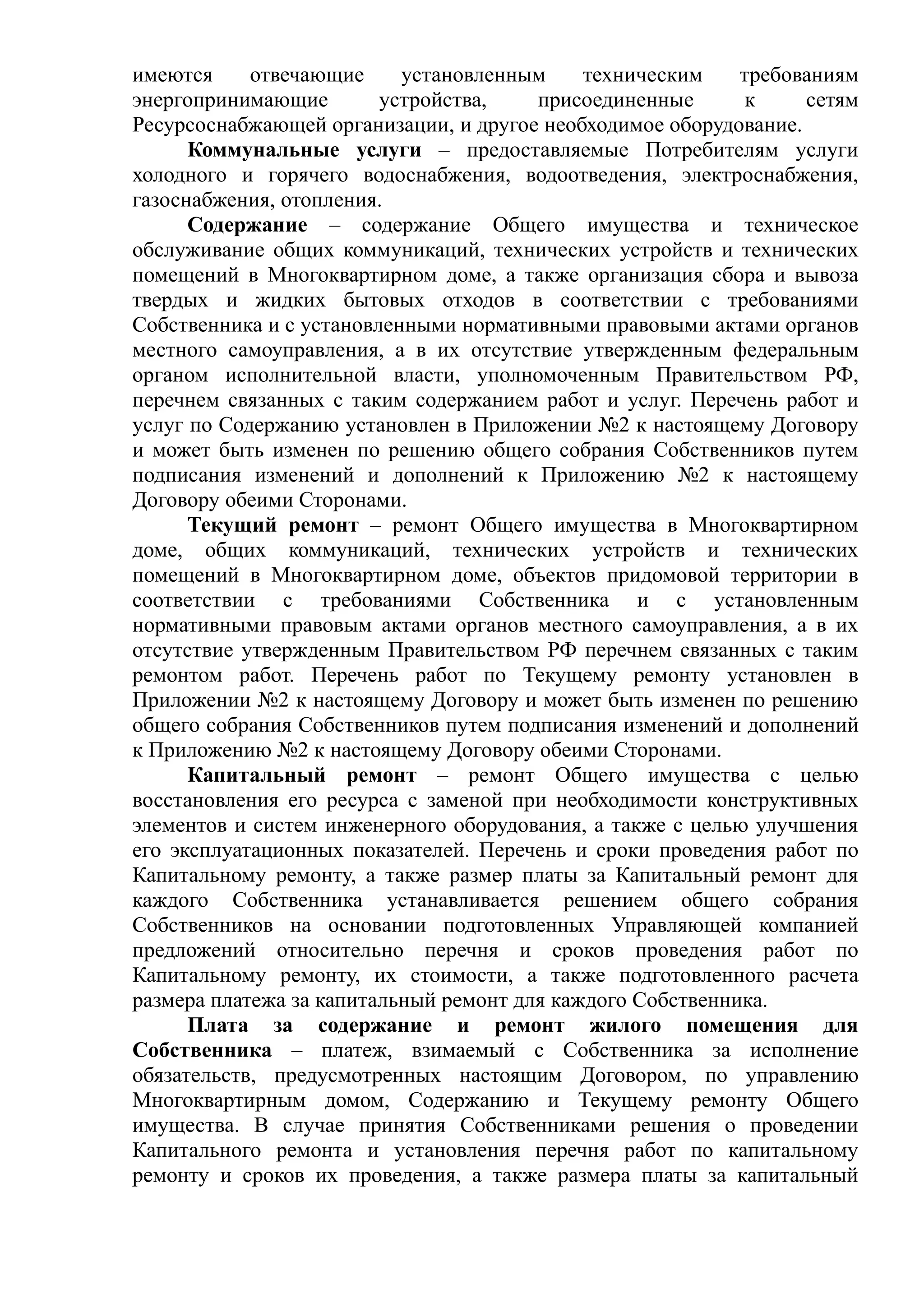 имеются     отвечающие     установленным     техническим    требованиям
энергопринимающие        устройства,    присоединенные      к     сетям
Ресурсоснабжающей организации, и другое необходимое оборудование.
      Коммунальные услуги – предоставляемые Потребителям услуги
холодного и горячего водоснабжения, водоотведения, электроснабжения,
газоснабжения, отопления.
      Содержание – содержание Общего имущества и техническое
обслуживание общих коммуникаций, технических устройств и технических
помещений в Многоквартирном доме, а также организация сбора и вывоза
твердых и жидких бытовых отходов в соответствии с требованиями
Собственника и с установленными нормативными правовыми актами органов
местного самоуправления, а в их отсутствие утвержденным федеральным
органом исполнительной власти, уполномоченным Правительством РФ,
перечнем связанных с таким содержанием работ и услуг. Перечень работ и
услуг по Содержанию установлен в Приложении №2 к настоящему Договору
и может быть изменен по решению общего собрания Собственников путем
подписания изменений и дополнений к Приложению №2 к настоящему
Договору обеими Сторонами.
      Текущий ремонт – ремонт Общего имущества в Многоквартирном
доме, общих коммуникаций, технических устройств и технических
помещений в Многоквартирном доме, объектов придомовой территории в
соответствии с требованиями Собственника и с установленным
нормативными правовым актами органов местного самоуправления, а в их
отсутствие утвержденным Правительством РФ перечнем связанных с таким
ремонтом работ. Перечень работ по Текущему ремонту установлен в
Приложении №2 к настоящему Договору и может быть изменен по решению
общего собрания Собственников путем подписания изменений и дополнений
к Приложению №2 к настоящему Договору обеими Сторонами.
      Капитальный ремонт – ремонт Общего имущества с целью
восстановления его ресурса с заменой при необходимости конструктивных
элементов и систем инженерного оборудования, а также с целью улучшения
его эксплуатационных показателей. Перечень и сроки проведения работ по
Капитальному ремонту, а также размер платы за Капитальный ремонт для
каждого Собственника устанавливается решением общего собрания
Собственников на основании подготовленных Управляющей компанией
предложений относительно перечня и сроков проведения работ по
Капитальному ремонту, их стоимости, а также подготовленного расчета
размера платежа за капитальный ремонт для каждого Собственника.
      Плата за содержание и ремонт жилого помещения для
Собственника – платеж, взимаемый с Собственника за исполнение
обязательств, предусмотренных настоящим Договором, по управлению
Многоквартирным домом, Содержанию и Текущему ремонту Общего
имущества. В случае принятия Собственниками решения о проведении
Капитального ремонта и установления перечня работ по капитальному
ремонту и сроков их проведения, а также размера платы за капитальный
 