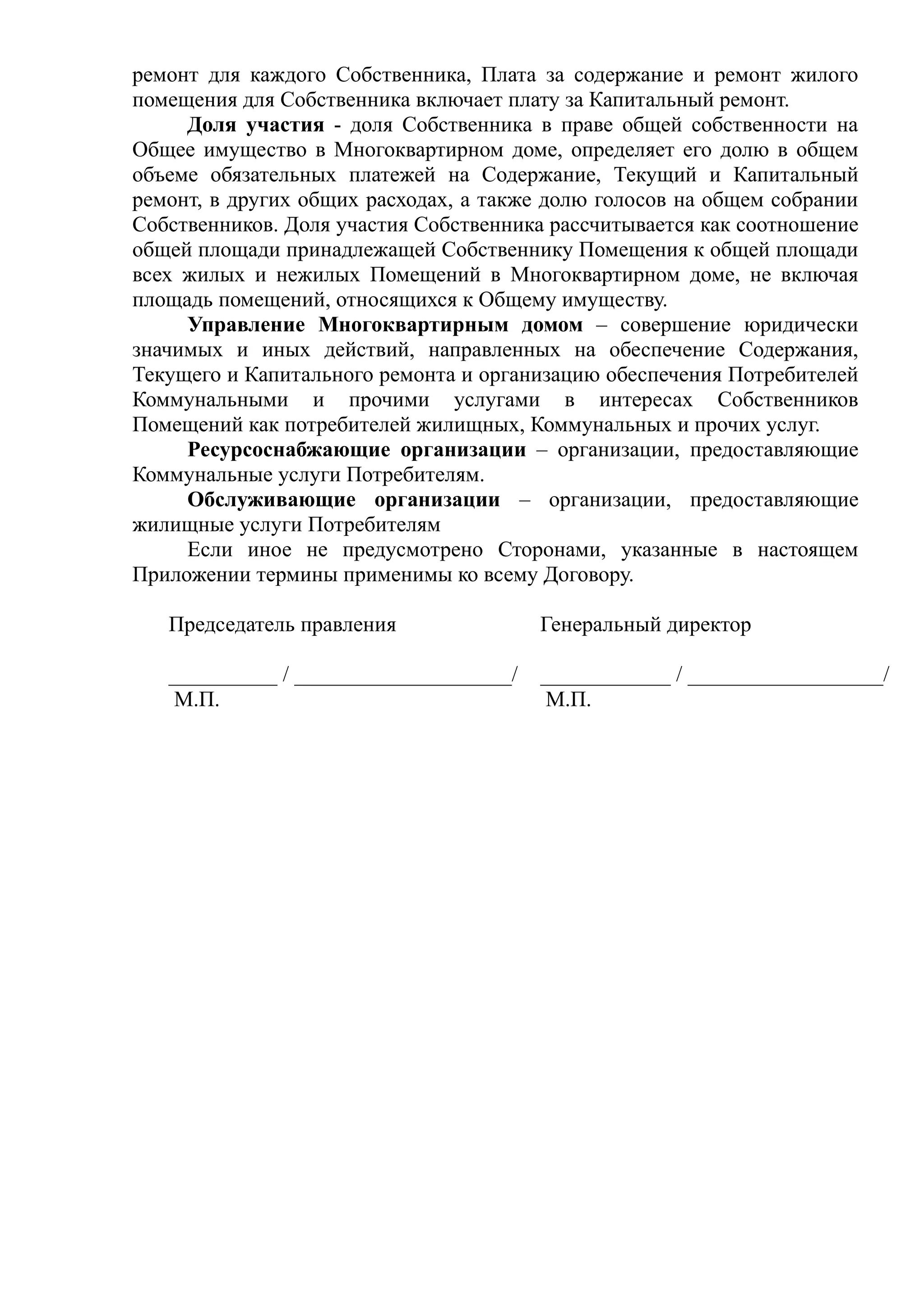 ремонт для каждого Собственника, Плата за содержание и ремонт жилого
помещения для Собственника включает плату за Капитальный ремонт.
     Доля участия - доля Собственника в праве общей собственности на
Общее имущество в Многоквартирном доме, определяет его долю в общем
объеме обязательных платежей на Содержание, Текущий и Капитальный
ремонт, в других общих расходах, а также долю голосов на общем собрании
Собственников. Доля участия Собственника рассчитывается как соотношение
общей площади принадлежащей Собственнику Помещения к общей площади
всех жилых и нежилых Помещений в Многоквартирном доме, не включая
площадь помещений, относящихся к Общему имуществу.
     Управление Многоквартирным домом – совершение юридически
значимых и иных действий, направленных на обеспечение Содержания,
Текущего и Капитального ремонта и организацию обеспечения Потребителей
Коммунальными и прочими услугами в интересах Собственников
Помещений как потребителей жилищных, Коммунальных и прочих услуг.
     Ресурсоснабжающие организации – организации, предоставляющие
Коммунальные услуги Потребителям.
     Обслуживающие организации – организации, предоставляющие
жилищные услуги Потребителям
     Если иное не предусмотрено Сторонами, указанные в настоящем
Приложении термины применимы ко всему Договору.

   Председатель правления               Генеральный директор

   __________ / ____________________/   ____________ / __________________/
    М.П.                                 М.П.
 