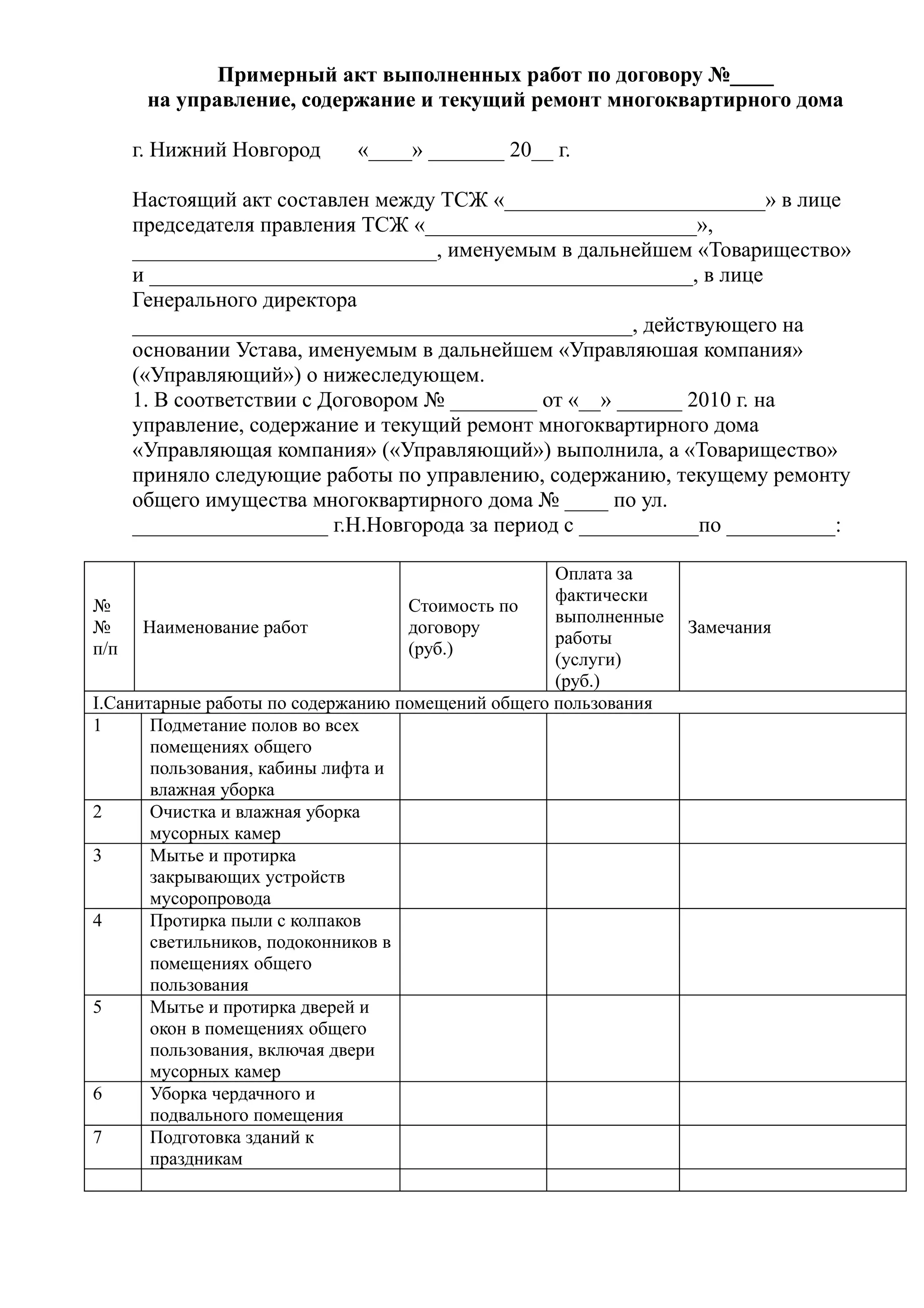 Примерный акт выполненных работ по договору №____
     на управление, содержание и текущий ремонт многоквартирного дома

    г. Нижний Новгород      «____» _______ 20__ г.

    Настоящий акт составлен между ТСЖ «________________________» в лице
    председателя правления ТСЖ «_________________________»,
    ____________________________, именуемым в дальнейшем «Товарищество»
    и __________________________________________________, в лице
    Генерального директора
    ______________________________________________, действующего на
    основании Устава, именуемым в дальнейшем «Управляюшая компания»
    («Управляющий») о нижеследующем.
    1. В соответствии с Договором № ________ от «__» ______ 2010 г. на
    управление, содержание и текущий ремонт многоквартирного дома
    «Управляющая компания» («Управляющий») выполнила, а «Товарищество»
    приняло следующие работы по управлению, содержанию, текущему ремонту
    общего имущества многоквартирного дома № ____ по ул.
    __________________ г.Н.Новгорода за период с ___________по __________:

                                                   Оплата за
                                                   фактически
№                                   Стоимость по
                                                   выполненные
№     Наименование работ            договору                     Замечания
                                                   работы
п/п                                 (руб.)
                                                   (услуги)
                                                   (руб.)
I.Санитарные работы по содержанию помещений общего пользования
1      Подметание полов во всех
       помещениях общего
       пользования, кабины лифта и
       влажная уборка
2      Очистка и влажная уборка
       мусорных камер
3      Мытье и протирка
       закрывающих устройств
       мусоропровода
4      Протирка пыли с колпаков
       светильников, подоконников в
       помещениях общего
       пользования
5      Мытье и протирка дверей и
       окон в помещениях общего
       пользования, включая двери
       мусорных камер
6      Уборка чердачного и
       подвального помещения
7      Подготовка зданий к
       праздникам
 
