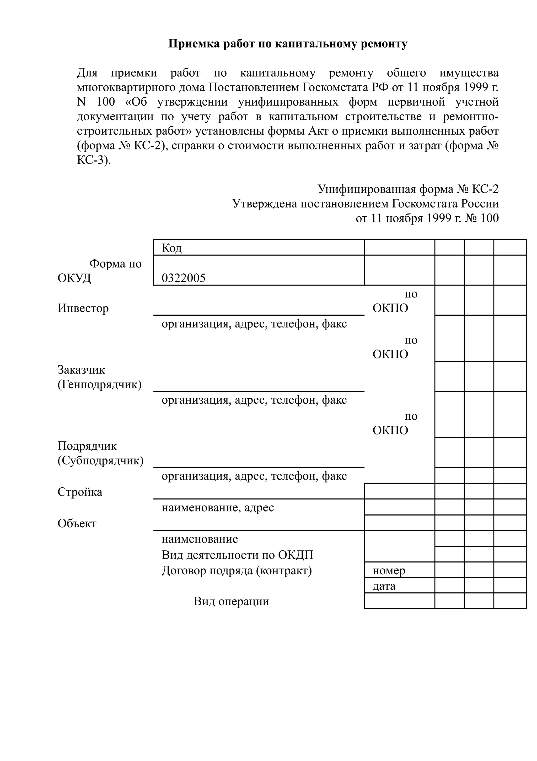 Приемка работ по капитальному ремонту

   Для приемки работ по капитальному ремонту общего имущества
   многоквартирного дома Постановлением Госкомстата РФ от 11 ноября 1999 г.
   N 100 «Об утверждении унифицированных форм первичной учетной
   документации по учету работ в капитальном строительстве и ремонтно-
   строительных работ» установлены формы Акт о приемки выполненных работ
   (форма № КС-2), справки о стоимости выполненных работ и затрат (форма №
   КС-3).

                                           Унифицированная форма № КС-2
                             Утверждена постановлением Госкомстата России
                                                 от 11 ноября 1999 г. № 100

                 Код
    Форма по
ОКУД             0322005
                                                         по
Инвестор                                             ОКПО
                 организация, адрес, телефон, факс
                                                         по
                                                     ОКПО
Заказчик
(Генподрядчик)
                 организация, адрес, телефон, факс
                                                         по
                                                     ОКПО
Подрядчик
(Субподрядчик)
                 организация, адрес, телефон, факс
Стройка
                 наименование, адрес
Объект
                 наименование
                 Вид деятельности по ОКДП
                 Договор подряда (контракт)          номер
                                                     дата
                       Вид операции
 