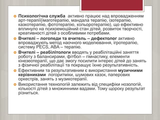  Психологічна служба активно працює над впровадженням
арт-терапії(імаготерапію, мандала терапію, ізотерапію,
казкотерапію, фототерапію, кольоротерапію), що ефективно
вплинуло на психоемоційний стан дітей, розвиток творчості,
креативності дітей з особливими потребами.
 Вчителі – логопеди та вчитель – дефектолог активно
впроваджують метод наочного моделювання, ігротерапію,
систему PECS, ABA – терапію.
 Вчителі – реабілітологи вводять у реабілітаційні заняття
роботу з балансирами, фітбол – гімнастику, елементи
кінезеотерапії, що дає змогу посилити інтерес дітей до занять
з фізичної реабілітації та покращує їхню результативність.
 Ефективним та результативним є використання музичними
керівниками логоритміки, шумових казок, паперових
оркестрів, занять з музикотерапії.
 Використання технологій залежить від специфіки нозологій,
кількості дітей з множинними вадами. Тому щороку результат
різниться.
 