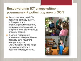 Використання ІКТ в корекційно –
розвивальній роботі з дітьми з ООП
 Аналіз показав, що 97%
педагогів закладу вміють
орієнтуватися в
інформаційному просторі,
отримують інформацію та
оперують нею відповідно до
власних потреб.
 З метою підвищення
ефективності корекційного
процесу 28% педагогів
використовують
мультимедійні презентації
та комп’ютерні ігри з
позитивним результатом.
 