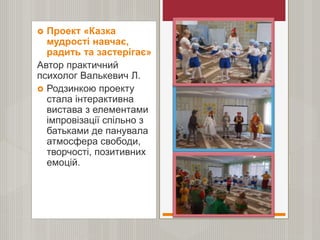  Проект «Казка
мудрості навчає,
радить та застерігає»
Автор практичний
психолог Валькевич Л.
 Родзинкою проекту
стала інтерактивна
вистава з елементами
імпровізації спільно з
батьками де панувала
атмосфера свободи,
творчості, позитивних
емоцій.
 