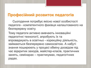 Професійний розвиток педагогів
Сьогодення потребує якісно нової особистості
педагога - компетентного фахівця налаштованого на
безперервну освіту.
Тому педагоги активно вивчають інноваційні
педагогічні технології, апробують їх та
впроваджують в освітньо - корекційну діяльність,
займаються безперервно самоосвітою. А набуті
знання поширюють у процесі обміну досвідом під
час відкритих заходів, майстер-класів, практичних
занять, семінарах – практикумах, педагогічних
радах.
 