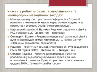 Участь у роботі міських, всеукраїнських та
міжнародних методичних заходах:
 Міжнародна науково практична конференція «Стратегії
навчання в інклюзивних класах через основні предмети та
мистецтво» березень 2020р. (педагоги закладу).
 Навчальний тренінг Н. Базими «Розвиток мовлення у дітей з
РАС» вересень 2019р. (вчителі – логопеди)
 Семінар Н. Базими «Розвиток мовленнєвої активності дітей з
аутичними порушеннями» листопад 2019, на базі центру
«Пагінець» (вихователі, спеціалісти)
 Науково – практичний семінар «Комплексний супровід дітей з
РАС» 10 грудня 2019р. (Жильчук В.Є., Тишкун В.А.)
 Обласна науково – практична конференція «Фізична
реабілітація у відновному лікуванні хворих з різними
нозологіями і травмами. Сучасні практики та перспективи»
грудень 2019р. (вчителі – реабілітологи).
 