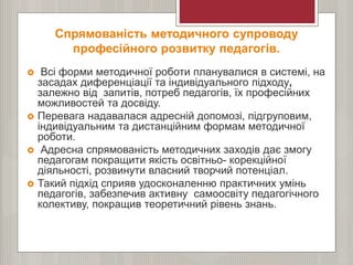 Спрямованість методичного супроводу
професійного розвитку педагогів.
 Всі форми методичної роботи планувалися в системі, на
засадах диференціації та індивідуального підходу,
залежно від запитів, потреб педагогів, їх професійних
можливостей та досвіду.
 Перевага надавалася адресній допомозі, підгруповим,
індивідуальним та дистанційним формам методичної
роботи.
 Адресна спрямованість методичних заходів дає змогу
педагогам покращити якість освітньо- корекційної
діяльності, розвинути власний творчий потенціал.
 Такий підхід сприяв удосконаленню практичних умінь
педагогів, забезпечив активну самоосвіту педагогічного
колективу, покращив теоретичний рівень знань.
 