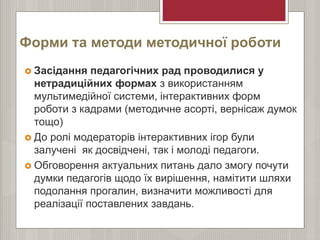 Форми та методи методичної роботи
 Засідання педагогічних рад проводилися у
нетрадиційних формах з використанням
мультимедійної системи, інтерактивних форм
роботи з кадрами (методичне асорті, вернісаж думок
тощо)
 До ролі модераторів інтерактивних ігор були
залучені як досвідчені, так і молоді педагоги.
 Обговорення актуальних питань дало змогу почути
думки педагогів щодо їх вирішення, намітити шляхи
подолання прогалин, визначити можливості для
реалізації поставлених завдань.
 