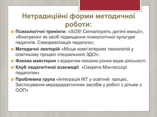 Нетрадиційні форми методичної
роботи:
 Психологічні тренінги: «SOS! Сигналізують дитячі емоції»,
«Кінотренінг як засіб підвищення психологічної культури
педагогів. Самореалізація педагога»;
 Методичні лекторій «Місце комп’ютерних технологій у
освітньому процесі спеціального ЗДО»;
 Фахова майстерня з відкритим показом різних видів діяльності.
 Клуб педагогічної взаємодії «Секрети Монтессорі
педагогіки»
 Проблемна група «Інтеграція ІКТ у освітній процес.
Застосування медіадидактичних засобів у роботі з дітьми з
ООП»
 