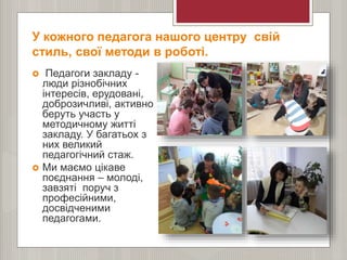 У кожного педагога нашого центру свій
стиль, свої методи в роботі.
 Педагоги закладу -
люди різнобічних
інтересів, ерудовані,
доброзичливі, активно
беруть участь у
методичному житті
закладу. У багатьох з
них великий
педагогічний стаж.
 Ми маємо цікаве
поєднання – молоді,
завзяті поруч з
професійними,
досвідченими
педагогами.
 
