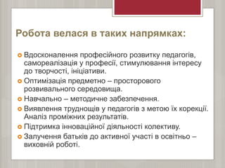 Робота велася в таких напрямках:
 Вдосконалення професійного розвитку педагогів,
самореалізація у професії, стимулювання інтересу
до творчості, ініціативи.
 Оптимізація предметно – просторового
розвивального середовища.
 Навчально – методичне забезпечення.
 Виявлення труднощів у педагогів з метою їх корекції.
Аналіз проміжних результатів.
 Підтримка інноваційної діяльності колективу.
 Залучення батьків до активної участі в освітньо –
виховній роботі.
 