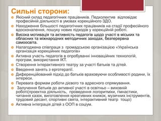 Сильні сторони:
 Якісний склад педагогічних працівників. Педколектив відповідає
професійній діяльності в умовах корекційного ЗДО.
 Находження більшості педагогічних працівників на стадії професійного
вдосконалення, пошуку нових підходів у корекційній роботі.
 Висока мотивація та активність педагогів щодо участі в міських та
обласних та міжнародних методичних заходах, безперервна
самоосвіта.
 Налагоджена співпраця з громадською організацією «Українська
організація корекційних педагогів»
 Активна участь педагогів в опробуванні інноваційних технологій,
програм, використання ІКТ.
 Створення інтерактивного театру за участі батьків та дітей.
 Введення занять з ерготерапії.
 Диференційований підхід до батьків враховуючи особливості родини, їх
інтереси.
 Перевага формам роботи дієвого та адресного спрямування.
 Залучення батьків до активної участі в освітньо – виховній
роботі(проектна діяльність, проведення логоритміки, гімнастики,
читання казок, виготовлення креативних книжок, музичних інструментів,
трудовий десант, спортивні свята, інтерактивний театр тощо)
 Активна інтеграція дітей з ООП в соціум.
 