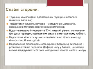 Слабкі сторони:
 Труднощі комплектації адаптаційних груп (різні нозології,
множинні вади, вік)
 Недостатня кількість науково – методичних матеріалів,
корекційних методик, програмових комплексів.
 Відсутня мережа інтернету та ТЗН, низький рівень поповнення
фондів літератури, періодичних видань в методичному кабінеті.
 Недостатня кількість вузьких спеціалістів по відношенню до
кількості особливих дітей.
 Перенесення відповідальності окремих батьків за виховання і
розвиток дітей на педагогів. Дефіцит часу у батьків, не завжди
висока відвідуваність батьків методичних заходів на базі центру.
 
